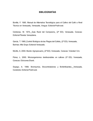 BIBLIOGRAFÍAS
Bonilla, F. 1985. Manual de Alternativa Tecnológica para el Cultivo del Café a Nivel
Técnico en Venezuela. Venezuela, Aragua: Editorial Padt-rural.
Cárdenas, M. 1974. Guía Rural del Campesino. (2ª ED). Venezuela, Caracas:
Editorial Planeta Venezolana.
García, T. 1969. Control Biológico de las Plagas del Cafeto. (2ª ED). Venezuela,
Barinas: Alfa Grupo Editorial Venezuela.
Morillo, A. 2004. Mundo Agropecuario. (2ª ED). Venezuela, Caracas: Voluntad S.A.
Pérez, L. 2000. Microorganismos desfavorables en cultivos (3ª ED). Venezuela,
Caracas: Ediciones Ekaré.
Sayago, A. 1998. Bioinsumos, Biocontroladores y Biofertilizantes. Venezuela,
Carabobo: Editorial Padt-rural.
 