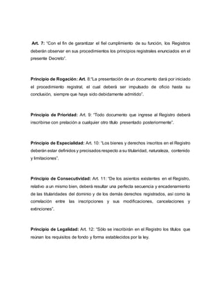 Art. 7: “Con el fin de garantizar el fiel cumplimiento de su función, los Registros
deberán observar en sus procedimientos los principios registrales enunciados en el
presente Decreto”.
Principio de Rogación: Art. 8:“La presentación de un documento dará por iniciado
el procedimiento registral, el cual deberá ser impulsado de oficio hasta su
conclusión, siempre que haya sido debidamente admitido”.
Principio de Prioridad: Art. 9: “Todo documento que ingrese al Registro deberá
inscribirse con prelación a cualquier otro título presentado posteriormente”.
Principio de Especialidad: Art. 10: “Los bienes y derechos inscritos en el Registro
deberán estar definidos y precisados respecto a su titularidad, naturaleza, contenido
y limitaciones”.
Principio de Consecutividad: Art. 11: “De los asientos existentes en el Registro,
relativo a un mismo bien, deberá resultar una perfecta secuencia y encadenamiento
de las titularidades del dominio y de los demás derechos registrados, así como la
correlación entre las inscripciones y sus modificaciones, cancelaciones y
extinciones”.
Principio de Legalidad: Art. 12: “Sólo se inscribirán en el Registro los títulos que
reúnan los requisitos de fondo y forma establecidos por la ley.
 