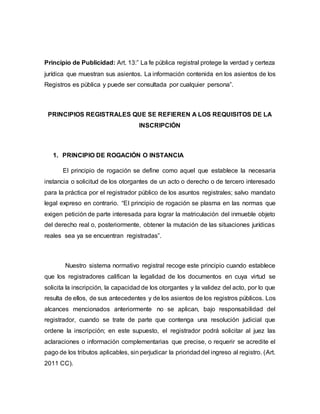 Principio de Publicidad: Art. 13:” La fe pública registral protege la verdad y certeza
jurídica que muestran sus asientos. La información contenida en los asientos de los
Registros es pública y puede ser consultada por cualquier persona”.
PRINCIPIOS REGISTRALES QUE SE REFIEREN A LOS REQUISITOS DE LA
INSCRIPCIÓN
1. PRINCIPIO DE ROGACIÓN O INSTANCIA
El principio de rogación se define como aquel que establece la necesaria
instancia o solicitud de los otorgantes de un acto o derecho o de tercero interesado
para la práctica por el registrador público de los asuntos registrales; salvo mandato
legal expreso en contrario. “El principio de rogación se plasma en las normas que
exigen petición de parte interesada para lograr la matriculación del inmueble objeto
del derecho real o, posteriormente, obtener la mutación de las situaciones jurídicas
reales sea ya se encuentran registradas”.
Nuestro sistema normativo registral recoge este principio cuando establece
que los registradores califican la legalidad de los documentos en cuya virtud se
solicita la inscripción, la capacidad de los otorgantes y la validez del acto, por lo que
resulta de ellos, de sus antecedentes y de los asientos de los registros públicos. Los
alcances mencionados anteriormente no se aplican, bajo responsabilidad del
registrador, cuando se trate de parte que contenga una resolución judicial que
ordene la inscripción; en este supuesto, el registrador podrá solicitar al juez las
aclaraciones o información complementarias que precise, o requerir se acredite el
pago de los tributos aplicables, sin perjudicar la prioridaddel ingreso al registro. (Art.
2011 CC).
 