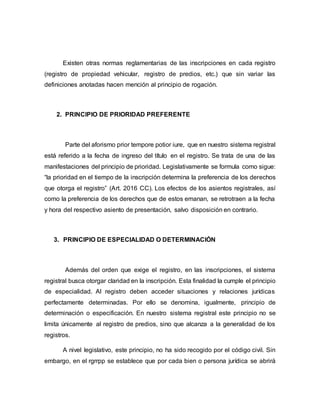 Existen otras normas reglamentarias de las inscripciones en cada registro
(registro de propiedad vehicular, registro de predios, etc.) que sin variar las
definiciones anotadas hacen mención al principio de rogación.
2. PRINCIPIO DE PRIORIDAD PREFERENTE
Parte del aforismo prior tempore potior iure, que en nuestro sistema registral
está referido a la fecha de ingreso del título en el registro. Se trata de una de las
manifestaciones del principio de prioridad. Legislativamente se formula como sigue:
“la prioridad en el tiempo de la inscripción determina la preferencia de los derechos
que otorga el registro” (Art. 2016 CC). Los efectos de los asientos registrales, así
como la preferencia de los derechos que de estos emanan, se retrotraen a la fecha
y hora del respectivo asiento de presentación, salvo disposición en contrario.
3. PRINCIPIO DE ESPECIALIDAD O DETERMINACIÓN
Además del orden que exige el registro, en las inscripciones, el sistema
registral busca otorgar claridad en la inscripción. Esta finalidad la cumple el principio
de especialidad. Al registro deben acceder situaciones y relaciones jurídicas
perfectamente determinadas. Por ello se denomina, igualmente, principio de
determinación o especificación. En nuestro sistema registral este principio no se
limita únicamente al registro de predios, sino que alcanza a la generalidad de los
registros.
A nivel legislativo, este principio, no ha sido recogido por el código civil. Sin
embargo, en el rgrrpp se establece que por cada bien o persona jurídica se abrirá
 