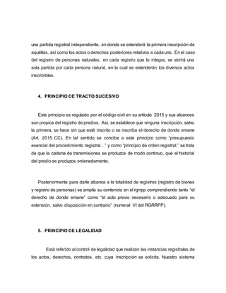 una partida registral independiente, en donde se extenderá la primera inscripción de
aquéllas, así como los actos o derechos posteriores relativos a cada uno. En el caso
del registro de personas naturales, en cada registro que lo integra, se abrirá una
sola partida por cada persona natural, en la cual se extenderán los diversos actos
inscribibles.
4. PRINCIPIO DE TRACTO SUCESIVO
Este principio es regulado por el código civil en su artículo 2015 y sus alcances
son propios del registro de predios. Así, se establece que ninguna inscripción, salvo
la primera, se hace sin que esté inscrito o se inscriba el derecho de donde emane
(Art. 2015 CC). En tal sentido se concibe a este principio como “presupuesto
esencial del procedimiento registral…” y como “principio de orden registral.” se trata
de que la cadena de transmisiones se produzca de modo continuo, que el historial
del predio se produzca ordenadamente.
Posteriormente para darle alcance a la totalidad de registros (registro de bienes
y registro de personas) se amplía su contenido en el rgrrpp comprendiendo tanto “el
derecho de donde emane” como “el acto previo necesario o adecuado para su
extensión, salvo disposición en contrario” (numeral VI del RGRRPP).
5. PRINCIPIO DE LEGALIDAD
Está referido al control de legalidad que realizan las instancias registrales de
los actos, derechos, contratos, etc. cuya inscripción se solicita. Nuestro sistema
 