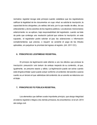 normativo registral recoge este principio cuando establece que los registradores
califican la legalidad de los documentos en cuya virtud se solicita la inscripción, la
capacidad de los otorgantes y la validez del acto, por lo que resulta de ellos, de sus
antecedentes y de los asientos de los registros públicos. Los alcances mencionados
anteriormente no se aplican, bajo responsabilidad del registrador, cuando se trate
de parte que contenga una resolución judicial que ordene la inscripción; en este
supuesto, el registrador podrá solicitar al juez las aclaraciones o información
complementarias que precise, o requerir se acredite el pago de los tributos
aplicables, sin perjudicar la prioridad del ingreso al registro. (Art. 2011 CC).
6. PRINCIPIO DE LEGITIMIDAD REGISTRAL
El principio de legitimación está referido a uno los efectos que produce la
inscripción: presunción iuris tantum de certeza respecto de su contenido, al que,
igualmente, se presume exacto y válido. La legitimación puede ser activa cuando
está dirigida al titular quien puede actuar conforme al contenido del asiento o pasiva
cuanto es un tercero el que valiéndose del contenido de un asiento se relaciona con
el titular.
7. PRINCIPIO DE FE PÚBLICA REGISTRAL
Los elementos que definen a este importante principio, que otorga integridad
al sistema registral e integra a los demás principios, los encontramos en el art. 2014
del código civil.
 