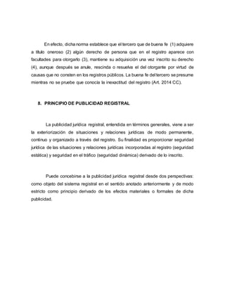 En efecto, dicha norma establece que el tercero que de buena fe (1) adquiere
a título oneroso (2) algún derecho de persona que en el registro aparece con
facultades para otorgarlo (3), mantiene su adquisición una vez inscrito su derecho
(4), aunque después se anule, rescinda o resuelva el del otorgante por virtud de
causas que no consten en los registros públicos. La buena fe del tercero se presume
mientras no se pruebe que conocía la inexactitud del registro (Art. 2014 CC).
8. PRINCIPIO DE PUBLICIDAD REGISTRAL
La publicidad jurídica registral, entendida en términos generales, viene a ser
la exteriorización de situaciones y relaciones jurídicas de modo permanente,
continuo y organizado a través del registro. Su finalidad es proporcionar seguridad
jurídica de las situaciones y relaciones jurídicas incorporadas al registro (seguridad
estática) y seguridad en el tráfico (seguridad dinámica) derivado de lo inscrito.
Puede concebirse a la publicidad jurídica registral desde dos perspectivas:
como objeto del sistema registral en el sentido anotado anteriormente y de modo
estricto como principio derivado de los efectos materiales o formales de dicha
publicidad.
 