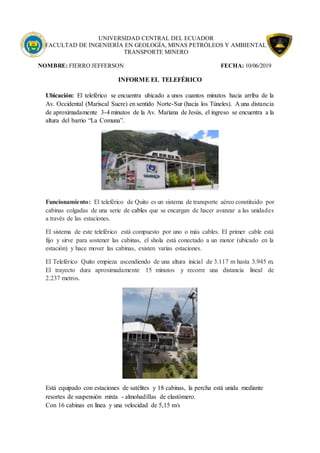 UNIVERSIDAD CENTRAL DEL ECUADOR
FACULTAD DE INGENIERÍA EN GEOLOGÍA, MINAS PETRÓLEOS Y AMBIENTAL
TRANSPORTE MINERO
NOMBRE: FIERRO JEFFERSON FECHA: 10/06/2019
INFORME EL TELEFÉRICO
Ubicación: El teleférico se encuentra ubicado a unos cuantos minutos hacia arriba de la
Av. Occidental (Mariscal Sucre) en sentido Norte-Sur (hacia los Túneles). A una distancia
de aproximadamente 3-4 minutos de la Av. Mariana de Jesús, el ingreso se encuentra a la
altura del barrio “La Comuna”.
Funcionamiento: El teleférico de Quito es un sistema de transporte aéreo constituido por
cabinas colgadas de una serie de cables que se encargan de hacer avanzar a las unidades
a través de las estaciones.
El sistema de este teleférico está compuesto por uno o más cables. El primer cable está
fijo y sirve para sostener las cabinas, el shola está conectado a un motor (ubicado en la
estación) y hace mover las cabinas, existen varias estaciones.
El Teleférico Quito empieza ascendiendo de una altura inicial de 3.117 m hasta 3.945 m.
El trayecto dura aproximadamente 15 minutos y recorre una distancia lineal de
2.237 metros.
Está equipado con estaciones de satélites y 18 cabinas, la percha está unida mediante
resortes de suspensión mixta - almohadillas de elastómero.
Con 16 cabinas en línea y una velocidad de 5,15 m/s
 