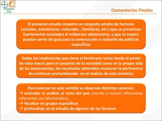 Comentarios Finales
Dadas las implicancias que tiene el fenómeno tanto desde el punto
de vista macro para el conjunto de la sociedad como en la propia vida
de las adolescentes, los resultados obtenidos muestran la pertinencia
de continuar profundizando en el análisis de esta temática
El presente estudio muestra un conjunto amplio de factores
(sociales, económicos, culturales , familiares, etc.) que se presentan
fuertemente asociados al embarazo adolescente, y que se espera
puedan servir de guía para la construcción o rediseño de políticas
específicas
Para avanzar en este sentido se observan distintos caminos:
 extender el análisis al resto del país (viendo si existen diferencias
relevantes con Montevideo),
 focalizar en grupos específicos
 profundizar en el estudio de algunos de los factores
 