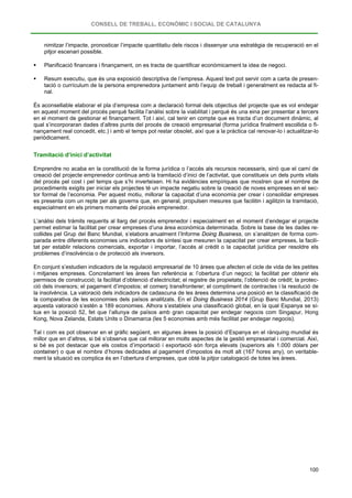 CONSELL DE TREBALL, ECONÒMIC I SOCIAL DE CATALUNYA
100
nimitzar l’impacte, pronosticar l’impacte quantitatiu dels riscos i dissenyar una estratègia de recuperació en el
pitjor escenari possible.
 Planificació financera i finançament, on es tracta de quantificar econòmicament la idea de negoci.
 Resum executiu, que és una exposició descriptiva de l’empresa. Aquest text pot servir com a carta de presen-
tació o currículum de la persona emprenedora juntament amb l’equip de treball i generalment es redacta al fi-
nal.
És aconsellable elaborar el pla d’empresa com a declaració formal dels objectius del projecte que es vol endegar
en aquest moment del procés perquè facilita l’anàlisi sobre la viabilitat i perquè és una eina per presentar a tercers
en el moment de gestionar el finançament. Tot i així, cal tenir en compte que es tracta d’un document dinàmic, al
qual s’incorporaran dades d’altres punts del procés de creació empresarial (forma jurídica finalment escollida o fi-
nançament real concedit, etc.) i amb el temps pot restar obsolet, així que a la pràctica cal renovar-lo i actualitzar-lo
periòdicament.
Tramitació d’inici d’activitat
Emprendre no acaba en la constitució de la forma jurídica o l’accés als recursos necessaris, sinó que el camí de
creació del projecte emprenedor continua amb la tramitació d’inici de l’activitat, que constitueix un dels punts vitals
del procés pel cost i pel temps que s’hi inverteixen. Hi ha evidències empíriques que mostren que el nombre de
procediments exigits per iniciar els projectes té un impacte negatiu sobre la creació de noves empreses en el sec-
tor formal de l’economia. Per aquest motiu, millorar la capacitat d’una economia per crear i consolidar empreses
es presenta com un repte per als governs que, en general, propulsen mesures que facilitin i agilitzin la tramitació,
especialment en els primers moments del procés emprenedor.
L’anàlisi dels tràmits requerits al llarg del procés emprenedor i especialment en el moment d’endegar el projecte
permet estimar la facilitat per crear empreses d’una àrea econòmica determinada. Sobre la base de les dades re-
collides pel Grup del Banc Mundial, s’elabora anualment l’Informe Doing Business, on s’analitzen de forma com-
parada entre diferents economies uns indicadors de síntesi que mesuren la capacitat per crear empreses, la facili-
tat per establir relacions comercials, exportar i importar, l’accés al crèdit o la capacitat jurídica per resoldre els
problemes d’insolvència o de protecció als inversors.
En conjunt s’estudien indicadors de la regulació empresarial de 10 àrees que afecten el cicle de vida de les petites
i mitjanes empreses. Concretament les àrees fan referència a: l’obertura d’un negoci; la facilitat per obtenir els
permisos de construcció; la facilitat d’obtenció d’electricitat; el registre de propietats; l’obtenció de crèdit; la protec-
ció dels inversors; el pagament d’impostos; el comerç transfronterer; el compliment de contractes i la resolució de
la insolvència. La valoració dels indicadors de cadascuna de les àrees determina una posició en la classificació de
la comparativa de les economies dels països analitzats. En el Doing Business 2014 (Grup Banc Mundial, 2013)
aquesta valoració s’estén a 189 economies. Alhora s’estableix una classificació global, en la qual Espanya se si-
tua en la posició 52, fet que l’allunya de països amb gran capacitat per endegar negocis com Singapur, Hong
Kong, Nova Zelanda, Estats Units o Dinamarca (les 5 economies amb més facilitat per endegar negocis).
Tal i com es pot observar en el gràfic següent, en algunes àrees la posició d’Espanya en el rànquing mundial és
millor que en d’altres, si bé s’observa que cal millorar en molts aspectes de la gestió empresarial i comercial. Així,
si bé es pot destacar que els costos d’importació i exportació són força elevats (superiors als 1.000 dòlars per
container) o que el nombre d’hores dedicades al pagament d’impostos és molt alt (167 hores any), on veritable-
ment la situació es complica és en l’obertura d’empreses, que obté la pitjor catalogació de totes les àrees.
 