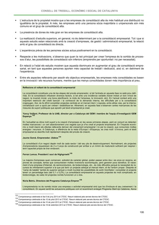 CONSELL DE TREBALL, ECONÒMIC I SOCIAL DE CATALUNYA
106
 L’estructura de la propietat mostra que a les empreses de consolidació alta és més habitual una distribució no
igualitària de la propietat. A més, les empreses amb una persona sòcia majoritària o unipersonals són més
comuns en el grup de consolidació alta.
 La presència de dones és més gran en les empreses de consolidació alta.
 La realització d’estudis superiors, en general, no és determinant per a la consolidació empresarial. Tot i que si
aquests estudis estan relacionats amb la creació d’empreses, de gestió i administració empresarial, la relació
amb el grau de consolidació és directa.
 L’experiència prèvia de les persones sòcies actua positivament en la consolidació.
 Respecte a les motivacions, s’observa que quan la raó principal per crear l’empresa és la sortida de proces-
sos d’atur, les possibilitats de consolidació són inferiors (emprendre per oportunitat i no per necessitat).
 En relació a l’edat els estudis mostren que aquesta disminueix en augmentar el grau de consolidació empre-
sarial, en tant que aquestes persones aporten més capacitat de treball i dedicació, això sí, en detriment de
l’experiència.
 Entre els aspectes rellevants per assolir els objectius empresarials, les empreses més consolidades es basen
en la innovació i els recursos humans, mentre que les menys consolidades donen més importància al preu.
Reflexions al voltant de la consolidació empresarial
La consolidació constitueix una de les etapes del procés emprenedor, si bé l’entrada en aquesta fase no està prou defi-
nida. En la consolidació influeixen diversos factors, si bé amb una incidència variable (haver trobat un bon nínxol de
negoci, la inversió inicial, una bona planificació, la mida de l’empresa, la innovació, etc). En l’actual context amb una
important restricció del crèdit bancari i la contracció de la demanda interna, les dificultats per a la consolidació
s’agreugen. Així, és fa difícil consolidar projectes centrats en el mercat intern i s’aposta, entre altres vies, per la interna-
cionalització com a opció per créixer i estabilitzar-se. Altrament, en aquesta fase s’observen certes mancances de les
mesures de suport públiques que apostin pel teixit empresarial ja creat.
Yancy Vaillant. Professor de la UAB, director per a Catalunya del GEM i membre de l’equip d’investigació GEM
Espanya
133
En l’actualitat es dóna molt suport a la creació d’empreses en les seves primeres etapes, però en conjunt es detecten
moltes mancances i un cert abandonament una vegada que ja s’ha creat el projecte empresarial. En l’impacte econò-
mic a nivell macro els efectes rellevants deriven del creixement empresarial i no per la creació, que consumeix moltes
energies i recursos. A Catalunya, a diferència de la resta d’Europa i d’Espanya, es crea molt i s’innova, però el teixit
empresarial es desinfla molt ràpidament després del procés de creació.
Jaume Gomà. Emprenedor. Ulabox
134
La consolidació d’un negoci depèn molt de cada sector i del seu pla de desenvolupament. Normalment, els projectes
d’emprenedoria requereixen de 2 a 3 anys de construcció per arribar a un mínim de maduració suficient per respirar i
tenir capacitat pròpia de tirar endavant.
Ferran Lemus. President i soci de Highgrowth
135
La majoria d’empreses quan comencen, sobretot de caràcter global, poden passar entre dos i sis anys en recerca, en
proves de concepte, temes que consumeixen moltes inversions econòmiques, però generen pocs beneficis. El naixe-
ment d’una empresa d’Internet, de semiconductors, de biotecnologia, etc., és més dificultós perquè la necessitat de re-
cursos és infinitament superior a la que pot tenir un projecte adreçat al mercat intern, el de l’entorn proper. Després el
“camp de batalla” també és superior perquè a nivell mundial les possibilitats de sortir triomfador i consolidar el projecte
tenen un percentatge baix (del 0,1 o 0,2%). La consolidació empresarial en aquests projectes és molt complicada, en
biotecnologia, de cada mil projectes només funcionen un o dos.
Núria Betriu. Directora del Programa Catalunya Empren
136
L’emprenedoria no és només iniciar una empresa o activitat empresarial sinó que ha d’incloure el seu creixement i la
consolidació. En aquest sentit les actuacions públiques com el recentment endegat Programa Start-Up Catalonia, Xarxa
133
Compareixença celebrada el dia 6 de juny 2013 al CTESC. Resum elaborat pels serveis tècnics del CTESC.
134
Compareixença celebrada el dia 10 de juliol 2013 al CTESC. Resum elaborat pels serveis tècnics del CTESC.
135
Compareixença celebrada el dia 10 de juliol 2013 al CTESC. Resum elaborat pels serveis tècnics del CTESC.
136
Compareixença celebrada el dia 18 de setembre 2013 al CTESC. Resum elaborat pels serveis tècnics del CTESC.
 