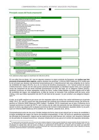 L’EMPRENEDORIA A CATALUNYA: ACTIVITAT, EDUCACIÓ I POLÍTIQUES
111
Principals causes del fracàs empresarial
Font: elaboració pròpia segons la classificació de Valls et al. (2012).
En una altra línia se situen, tot i que en algunes ocasions no siguin producte de fracassos, els motius que han
provocat el tancament dels negocis, segons declaren les persones. L’Informe GEM Catalunya 2012 mostra que
la raó principal que declaren les persones emprenedores per a l’abandonament dels seus projectes és la manca
de rendibilitat del negoci (55,2%), és a dir, la manca de beneficis empresarials. I, tot i l’actual context de manca
d’oferta financera, només una de cada quinze persones exempresàries va identificar aquest motiu com a principal
causa del cessament de les seves activitats econòmiques (el 6,6% del total). En la categoria d’altres (26,8%),
igualment nombrosa, es troben agregades multitud de raons, moltes d’elles lligades una altra vegada amb la falta
de rendibilitat del negoci, els impagaments, la falta de mercat, la morositat o els conflictes amb els socis, entre
d’altres, si bé cap d’elles representa més del 2% del total de les causes i no pot constituir una categoria indepen-
dent.148
A més, en el gràfic següent es pot veure com les respostes sobre els motius han variat notòriament en el període
2009 i 2012, tot i que en conjunt els més anomenats són producte de la situació econòmica actual. De forma es-
pecífica en l’Informe GEM Catalunya 2009 (Vaillant i Guallarte, 2010) s’assenyala que el grau d’influència de la
recessió econòmica ha estat del 46,7%, sent només una de cada tres persones les que declaraven que la seva
decisió no tenia cap relació amb la situació econòmica del moment (malauradament, aquestes dades no es publi-
quen en l’Informe GEM Catalunya 2012 (Vaillant, dir, Guallarte, Lafuente et al., 2013).
Comparativament entre els dos anys d’anàlisi destaca de forma clara el pes adquirit per la manca de rendibilitat o
la baixa rendibilitat del negoci (la manca de beneficis empresarials). A més, de forma en apariència sorprenent,
les dificultats de finançament, malgrat que les restriccions de crèdit bancari són notòries i són situacions habituals
en els períodes de recessió econòmica, redueixen dràsticament el seu pes en el nombre de respostes declarades.
148
En aquest sentit convé esmentar que el fet que dins de la mateixa categoria s’inclogui aquesta diversitat de causes possibles dificulta l’anàlisi dels mo-
tius de tancament dels projectes emprenedors, com també ho fa la manca de més estudis específics. Sens dubte, seria aconsellable obrir un camp
d’investigació en aquesta àrea, atès que encara es detecta un aprofundiment molt incipient en els estudis sobre les causes que determinen
l’abandonament i/o els tancaments empresarials. La manca d’informació real i actual sobre aquesta matèria podria arribar a limitar l’aplicació de mesures
correctives i preventives eficients i oportunament organitzades.
• Necessitats de mercats no focalitzats
• Relacions pobres ambproveïdors i/o venedors
• Mida del mercat
• Mercatextern pobre
• Substituts,alternatives,competidors indirectes
• Desconeixementdels clients
• Manca d'experiència
• Baix creixementdel mercat
• Impossibilitatd'accés o renuncia a mercats més grans
• Mercatlimitato deteriorat
• Barreres d'entrada
Associades a problemes del producte i del mercat
• Estratègia d'administraciópobre
• Qualitats i habilitats de gestió inadequades
• Equip d'administració
• Pla de negocis pobre o inexistent
• Baix control del costos,preus i distribució
• Problemes de lideratge
• Persones claus realitzentasques més enllà delque correspont
Associades a problemes de gestió
• Elecció equivocada de partners
• Reclutamentde persones incompetents
• Problemes personals (mort,divorci,etc)
Associades a problemes de RH
• Problemes financers i deute excessiu
• Ús inapropiatdel capital
• Poc accés al capital
• Elevatcostde finançament
Associades a problemes financers
• Condicions de l'entorndesfavorables
• Regulacions i disponibilitatd'ajuts del Govern
• Problemes legals
Associades al paper del Govern i l'entorn
 