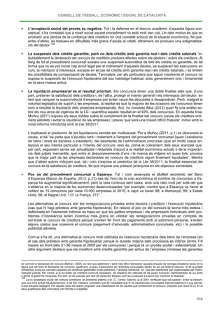 CONSELL DE TREBALL, ECONÒMIC I SOCIAL DE CATALUNYA
114
 L’acceptació social del procés és negativa. Tot i la defensa en el discurs acadèmic d’aquesta figura con-
ceptual, s’ha constatat que a nivell social aquest procediment no està molt ben vist. Un dels motius és que es
produeix una pèrdua de la confiança dels creditors en una possible solució de la situació econòmica, fet que,
entre d’altres, es tradueix en dificultats més grans d’accés al crèdit. Altrament, es produeix una estigmatitza-
ció del deutor.158
 La suspensió dels crèdits garantits, però no dels crèdits amb garantia real i dels crèdits salarials. In-
dubtablement la declaració del concurs de creditors produeix efectes sobre els deutors i sobre els creditors. Al
llarg de tot el procediment concursal existeix una suspensió automàtica de tots els crèdits no garantits, de tal
forma que no es pot iniciar cap acció legal per al cobrament d’aquests deutes, se suspenen les execucions en
curs, la meritació d’interessos, excepte en el cas de crèdits amb garantia real i els crèdits salarials, i es limiten
les possibilitats de compensació de deutes. Tanmateix, per als particulars que siguin insolvents el concurs no
suposa la suspensió de l’execució hipotecària del seu habitatge habitual, actiu generalment únic i fonamental
en la seva massa activa.
 La liquidació empresarial és el resultat prioritari. Els concursos tenen una doble finalitat atès que, d’una
part, pretenen la satisfacció dels creditors i, de l’altra, protegir el interès general i els interessos del deutor, en
tant que cerquen la supervivència d’empreses per evitar veure-les abocades a desaparèixer. Però, malgrat la
voluntat legislativa de suport a les empreses, la realitat és que la majoria de les ocasions els concursos tenen
com a resultat la liquidació dels projectes empresarials. Així, ho constata Alba (2012) quan fa una anàlisi so-
bre els nou anys de vigència de la LC i quantifica aquest resultat en el 93% dels concursos. En aquesta línia,
Muñoz (2011) exposa els seus dubtes sobre el compliment de la finalitat del concurs (veure els creditors ordi-
naris satisfets i evitar la liquidació de les empreses) i preveu que serà una missió difícil d’assolir, inclús amb la
nova reforma introduïda amb la Llei 38/2011.
L’explicació al predomini de les liquidacions sembla ser multicausal. Per a Muñoz (2011, p.1) es desconeix la
causa, si bé “es parla que s’acudeix tard i malament a l’empara del procediment concursal (quan l’existència
de béns i drets és escassa o inexistent), del desinterès de l’administració concursal (que en molts casos an-
teposa el seu interès particular a l’interès del concurs, això és, prima el cobrament dels seus aranzels que,
per cert, segueixen sense ser actualitzats i redactats d’acord a la realitat econòmica actual) o de la inoperàn-
cia dels jutjats mercantils, que entre el desconeixements d’uns i la manca de mitjans en quasi tots, provoca
que la major part de les empreses declarades en concurs de creditors siguin finalment liquidades”. Mentre
que d’altres autors indiquen que, tal i com s’exposa al preàmbul de la Llei 38/2011, la finalitat essencial del
concurs és la satisfacció de creditors, fet que imposa una prelació jeràrquica en els objectius esmentats.
 Poc ús del procediment concursal a Espanya. Tal i com assenyala el Butlletí econòmic del Banc
d’Espanya (Banco de España, 2012, p.27) des de l’inici de la crisi econòmica el nombre de concursos a Es-
panya ha augmentat significativament, però la taxa continua sent baixa, amb una ràtio molt per sota del que
s’observa en la majoria de les economies desenvolupades “per exemple, mentre que a Espanya va haver al
voltant de 15 concursos per cada 10.000 empreses el 2010, a Japó va haver 88; a Alemanya, 89; a Estats
Units, 98; al Regne Unit, 137 i a França, 217”.
Les alternatives al concurs són les renegociacions privades entre deutors i creditors i l’execució hipotecària
(cas que hi hagi préstecs amb garantia hipotecària). En relació al poc ús del concurs la teoria més estesa i
defensada en l’esmentat Informe es basa en què les petites empreses i els empresaris individuals amb pro-
blemes d’insolvència tenen incentius més grans en utilitzar les renegociacions privades en comptes de
sol·licitar el concurs de creditors perquè s’eviten fer front als pagaments amb el patrimoni personal, s’eviten
alguns costos que ocasiona el concurs (pagament d’advocats, administradors concursals, etc) i la possible
publicitat adversa.
Com ja s’ha dit, una alternativa al concurs molt utilitzada és l’execució hipotecària dels béns de l’empresa (en
el cas dels préstecs amb garantia hipotecària) perquè la durada mitjana dels processos és inferior (entre 7-9
mesos en front dels 31-36 mesos el 2009 per als concursos) i perquè té un procés acotat i estandaritzat. Un
altre argument destaca que els creditors amb crèdits garantits per actius de l’empresa (incloses les garanties
tor sol·liciti la declaració de concurs (Beltran, 2007), en tant que aleshores li serà més difícil demostrar aquesta situació (la càrrega probatòria recau en la
figura que sol·licita la declaració de concurs). Igualment, el grau d'autonomia de l'empresa concursada depèn de qui sol·licita el concurs. Si és la pròpia
companyia (concurs voluntari) aquesta pot continuar gestionant el seu patrimoni i l'activitat comercial, tot i que les operacions són supervisades per l'admi-
nistrador judicial. Per contra, si la sol·liciten els creditors (concurs necessari), els directius són rellevats de les seves funcions i l'administrador és qui porta
a terme la gestió de l'empresa. Per tant, és de suposar que tant les persones físiques com les jurídiques s’avancin per mantenir la titularitat.
158
La no acceptació social del concurs constitueix un problema anterior a la LC. Cerdá i Sancho, ja al 2001 verifiquen que cal superar i evitar la presum-
pció que s’ha actuat fraudulentament, si bé ells mateixos constaten que és indubtable que hi ha insolvències provocades intencionadament o que deriven
d’una actuació negligent. Per aquest motiu els autors proposen una classificació de les causes que condicionen el concurs, proposta que recull la LC en la
seva qualificació dels concursos com fortuïts o culpables.
 