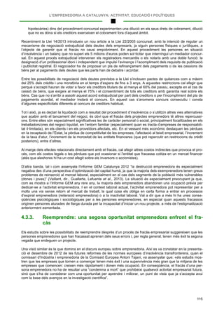 L’EMPRENEDORIA A CATALUNYA: ACTIVITAT, EDUCACIÓ I POLÍTIQUES
115
hipotecàries) dins del procediment concursal experimenten una dilució en els seus drets de cobrament, dilució
que no es dóna si els creditors exerceixen el cobrament fora d’aquest àmbit.
Recentment la Llei 14/2013 introdueix un nou article a la Llei 22/2003 concursal, amb la intenció de regular un
mecanisme de negociació extrajudicial dels deutes dels empresaris, ja siguin persones físiques o jurídiques, a
l’objecte de garantir que el fracàs no causi empobriment. En aquest procediment les persones en situació
d’insolvència i un balanç que no superi els 5 milions d’euros poden sol·licitar que intervingui un mediador concur-
sal. En aquest procés extrajudicial intervenen els registradors mercantils o els notaris amb una doble funció: la
designació d’un professional idoni i independent que impulsi l’avinença i l’acompliment dels requisits de publicació
i publicitat registral. El negociador ha de proposar un pla de refinançament dels pagaments o de les cessions de
béns per al pagaments dels deutes que les parts han de debatre i acordar.
Entre les possibilitats de negociació dels deutes previstos a la Llei s’inclouen pactes de quitances com a màxim
del 25% dels crèdits i una moratòria en el temps d’espera de fins a 3 anys. A aquestes restriccions cal afegir que
perquè s’accepti hauran de votar a favor els creditors titulars de al menys el 60% del passiu, excepte en el cas de
cessió de béns, que exigeix al menys el 75% i el consentiment de tots els creditors amb garantia real sobre els
béns. Cas que no s’arribi a assolir aquest acord extrajudicial per part dels creditors o per l’incompliment del pla de
pagaments acordat, el mediador instarà el concurs. En aquest cas s’anomena concurs consecutiu i consta
d’algunes especificitats diferents al concurs de creditors habitual.
Tot i això, ja es declari la liquidació com a resultat del procediment d’insolvència o s’utilitzin altres vies alternatives
que acabin amb el tancament del negoci, és obvi que el fracàs dels projectes emprenedors té altres repercussi-
ons. Entre elles són especialment significatives les de caràcter personal o social, principalment focalitzades en els
treballadors/ores del negoci liquidat, en l’entorn familiar (especialment quan es tracta d’empreses de responsabili-
tat il·limitada), en els clients i en els proveïdors afectats, etc. En el vessant més econòmic destaquen les pèrdues
en la recaptació de l’Estat, la pèrdua de competitivitat de les empreses, l’afectació al teixit empresarial, l’increment
de la taxa d’atur, l’increment de la morositat de les entitats financeres (que pot repercutir en restriccions de crèdit
posteriors), entre d’altres.
Al marge dels efectes relacionats directament amb el fracàs, cal afegir altres costos indirectes que provoca el pro-
cés, com els costos legals o les pèrdues que pot ocasionar si l’entitat que fracassa cotitza en un mercat financer
(atès que aleshores hi ha un cost afegit sobre els inversors o accionistes).
D’altra banda, tal i com assenyala l’Informe GEM Catalunya 2012 “la destrucció emprenedora és especialment
negativa des d’una perspectiva d’optimització del capital humà, ja que la majoria dels exemprenedors tenen greus
problemes de reinserció al mercat laboral, especialment en el cas dels segments de la població més vulnerables
(dones i joves)” (Vaillant, dir., Guallarte, Lafuente et al., 2013). La situació és especialment preocupant ja que,
com es mostra a l’Informe GEM any rere any, la majoria dels emprenedors abandonen una ocupació prèvia per
dedicar-se a l’activitat emprenedora. I en el context laboral actual, l’activitat emprenedora pot representar per a
molts una via sense retorn al mercat de treball, la qual cosa els obliga en certa forma a entrar en processos
d’espiral emprenedora (reiteració emprenedora) o a la inactivitat laboral. Val a dir que a més hi ha unes conse-
qüències psicològiques i sociològiques per a les persones emprenedores, en especial quan aquests fracassos
originen persones aturades de llarga durada per la incapacitat d’iniciar un nou projecte, a més de l’estigmatització
anteriorment esmentada.
4.3.3. Reemprendre: una segona oportunitat emprenedora enfront el fra-
càs
Els estudis sobre les possibilitats de reemprendre desprès d’un procés de fracàs empresarial suggereixen que les
persones emprenedores que han fracassat aprenen dels seus errors i, per regla general, tenen més èxit la segona
vegada que endeguen un projecte.
Una visió similar és la que domina en el discurs europeu sobre emprenedoria. Així es va constatar en la presenta-
ció el desembre de 2012 de les futures reformes de les normes europees d’insolvència transfronterera, quan el
comissari d’Indústria i emprenedoria de la Comissió Europea Antoni Tajani, va assenyalar que: «els estudis mos-
tren que les empreses que tornen a començar tenen més èxit i una supervivència més gran que la mitjana de les
empreses que comencen: creixen més ràpidament i donen més ocupació. En conseqüència, el fracàs d’una per-
sona emprenedora no ha de resultar una “condemna a mort” que prohibeixi qualsevol activitat empresarial futura,
sinó que s’ha de considerar com una oportunitat per aprendre i millorar, un punt de vista que ja s’accepta avui
com la base dels avenços en la investigació científica”.
 