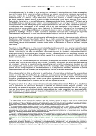 L’EMPRENEDORIA A CATALUNYA: ACTIVITAT, EDUCACIÓ I POLÍTIQUES
117
principal interès que s’ha de tutelar és el de les persones creditores. En resultar el patrimoni de les persones físi-
ques en la majoria de les ocasions insuficient, s’aboca a una situació procedimental inacabada, que queda en
suspens a l’espera que el deutor tingui millor fortuna i satisfaci els seus creditors amb el patrimoni “futur” en els
termes de l’article 1911 del Codi Civil (en les societats jurídiques de la liquidació, la societat s’extingeix i amb ella
els deutes pendents). Aquesta situació no és comuna en els països del nostre entorn econòmic (EUA, França,
Regne Unit o Alemanya) on es permet l’alliberament del passiu pendent al deutor (fresh start).161
Val a dir que la
Llei 14/2003 de suport als emprenedors i la seva internacionalització crea una nova figura mercantil, l’emprenedor
de responsabilitat limitada, mitjançant el qual la responsabilitat derivada dels seus deutes empresarials no afecta-
rà determinats béns, concretament el seu habitatge, quan el seu valor sigui inferior a 300.000 euros.162
Una segona línia d’acció sobre els procediments de fallida se situa en discernir i diferenciar entre les fallides no
fraudulentes i les fallides que sí que ho són. Val a dir que en moltes ocasions el fracàs empresarial no es deu a la
incompetència dels empresaris sinó a circumstàncies externes, i la legislació i els programes de suport així ho han
de reconèixer, perquè el reconeixement sistemàtic de les fallides no fraudulentes és essencial per reduir l’estigma
de la fallida.
Malgrat
aquest objectiu la norma estableix que la manca d’afectació de l’habitatge no s’aplica en el cas de deutes amb la
Hisenda pública o amb la Seguretat Social, si bé en aquests casos es preveu la dilació en l’execució dels embar-
gaments de l’habitatge. Tot i així, en moltes ocasions els empresaris individuals tenen l’habitatge com a garantia
dels crèdits bancaris per iniciar l’activitat, fet que buidaria de contingut la limitació de responsabilitat.
163
Aquest no és el cas d’Espanya on hi ha procediments de liquidació independents per a les empreses de liquidació
quan s’ha comés frau, si bé el problema sorgeix perquè socialment no es fa una distinció clara entre unes i altres
causes. En aquest punt, cal afegir que a Espanya l’erosió de la reputació de l’empresa i l’estigmatització de la fa-
llida ja es produeix en el moment de la sol·licitud del concurs i, més específicament, en la publicitat requerida pel
procés (p.e. menció del nom de la fallida en una llista especial de la competència comercial, la publicació en diaris
locals o nacionals, etc.).
Per evitar que una possible estigmatització desincentivi les empreses per resoldre els problemes al més ràpid
possible, la CE proposa fer més esforços per comunicar l'existència i els beneficis dels acords extrajudicials entre
els empresaris i potenciar la creació d'incentius perquè l'empresari cerqui la reestructuració financera tan aviat
com sigui possible. Aquest sistema pretén conduir a un millor resultat per a totes les parts afectades en el procés
judicial, reduir la imatge negativa d'un empresari en fallida (o un empresari en dificultats) i augmentar la voluntat
dels empresaris en una crisi (financera) per acceptar l'ajuda i prendre les accions necessàries.
Altres actuacions han de dirigir-se a fomentar el suport cultural a l'emprenedoria, en tant que s'ha comprovat que
existeix un vincle entre el suport cultural (p.e. mitjançant campanyes de promoció, xerrades, publicitat de bones
pràctiques en emprenedoria, etc) i el nivell d'activitat empresarial a la UE. En aquest aspecte cal que la imatge
pública de l'emprenedoria millori, que s'accepti que el fracàs empresarial constitueix el punt de partida d'un nou
inici i evitar l'estigmatització de les persones que han patit una fallida empresarial.
A Espanya el foment de la cultura emprenedora encara mostra una trajectòria incipient. Amb tot, hi ha plataformes
com la gestionada per l’Associació Espanyola d’Agències de Desenvolupament Regional (ADR’s)164
Reemprendre: les dificultats per endegar nous projectes
que
s’organitzen per sensibilitzar socialment en favor de les segones oportunitats empresarials. Així, part dels progra-
mes que desenvolupen tenen la intenció d’evitar l’estigmatització del fracàs, perquè tal i com assenyala la CE,
aquesta situació és una de les raons per les quals moltes petites empreses amb dificultats financeres oculten els
seus problemes fins que és massa tard.
161
El Butlletí econòmic del Banc d’Espanya (2012) indica que el fresh start “consisteix a cancel·lar els deutes que no han pogut ser liquidats durant el
concurs, ja sigui immediatament desprès de la conclusió o desprès d’un període en el qual el deutor ha de satisfer els pagaments acordats. Aquesta provi-
sió no només s’aplica a llars, sinó també a persones físiques amb activitat empresarial, com autònoms, caps d’empreses amb responsabilitat il·limitada i
societats petites amb responsabilitat limitada amb socis que van haver de oferir garanties personals per obtenir crèdit.”
162
En el cas d’habitatges situats en poblacions amb més d’un milió d’habitants, s’aplicarà un coeficient de l’1,5 (valorat conforme a allò disposat en la ba-
se imposable de l’impost sobre transmissions patrimonials i actes jurídics documentats, en el moment de la inscripció al Registre Mercantil). Les persones
empresàries són lliures de constituir-se en aquesta nova figura d’emprenedores de responsabilitat limitada, però si ho fan hauran de complir les obligaci-
ons establertes al nou marc jurídic, com la inscripció i publicitat a través del Registre Mercantil i el Registre de la Propietat. D’altra banda, la cobertura
s’ofereix per a deutes que sorgeixin desprès de la publicitat registral esmentada.
163
Tanmateix la pròpia CE reconeix que el concepte de fallida per causes fraudulentes o no fraudulentes, no es percep de manera uniforme en els països,
tant pel que fa a les definicions legals aplicables com les d’ús comú. En nombrosos estats, la legislació relativa a la fallida tracta tots els casos d’igual ma-
nera sense tenir en compte si la fallida ha estat fraudulenta o no. (Comunicació de la Comissió al Parlament Europeu, el Consell, al Comitè Econòmic i So-
cial Europeu i al Comitè de les Regions Superar l’estigma del fracaso empresarial – per una política que ofereixi una segona oportunitat, COM (2007) 584
final).
164
L’Associació Espanyola d’Agències de Desenvolupament Regional es compon d’organismes autonòmics amb competències en matèria de desenvolu-
pament regional (a Catalunya participa ACCIÓ). Desenvolupen el Programa Reemprendre, que s’articula en 4 eixos (sensibilització sobre la persona re-
emprenedora i eliminació dels estigmes de fracàs; disseny d’un pla de formació i recapacitació; creació d’un banc d’idees empresarials i propostes de mo-
dificació de la normativa) que té com objectiu donar una 'Segona Oportunitat' a persones empresàries i emprenedores amb projectes previs fallits.
 