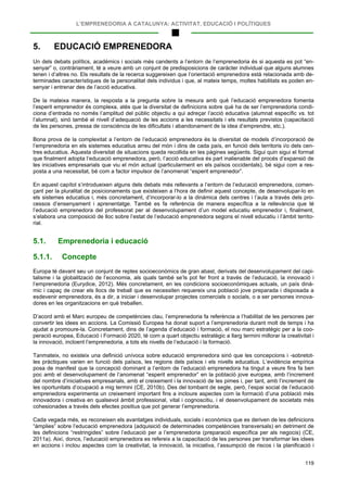 L’EMPRENEDORIA A CATALUNYA: ACTIVITAT, EDUCACIÓ I POLÍTIQUES
119
5. EDUCACIÓ EMPRENEDORA
Un dels debats polítics, acadèmics i socials més candents a l’entorn de l’emprenedoria és si aquesta es pot “en-
senyar” o, contràriament, té a veure amb un conjunt de predisposicions de caràcter individual que alguns alumnes
tenen i d’altres no. Els resultats de la recerca suggereixen que l’orientació emprenedora està relacionada amb de-
terminades característiques de la personalitat dels individus i que, al mateix temps, moltes habilitats es poden en-
senyar i entrenar des de l’acció educativa.
De la mateixa manera, la resposta a la pregunta sobre la mesura amb què l’educació emprenedora fomenta
l’esperit emprenedor és complexa, atès que la diversitat de definicions sobre què ha de ser l’emprenedoria condi-
ciona d’entrada no només l’amplitud del públic objectiu a qui adreçar l’acció educativa (alumnat específic vs. tot
l’alumnat), sinó també el nivell d’adequació de les accions a les necessitats i els resultats previstos (capacitació
de les persones, pressa de consciència de les dificultats i abandonament de la idea d’emprendre, etc.).
Bona prova de la complexitat a l’entorn de l’educació emprenedora és la diversitat de models d’incorporació de
l’emprenedoria en els sistemes educatius arreu del món i dins de cada país, en funció dels territoris i/o dels cen-
tres educatius. Aquesta diversitat de situacions queda recollida en les pàgines següents. Sigui quin sigui el format
que finalment adopta l’educació emprenedora, però, l’acció educativa és part inalienable del procés d’expansió de
les iniciatives empresarials que viu el món actual (particularment en els països occidentals), bé sigui com a res-
posta a una necessitat, bé com a factor impulsor de l’anomenat “esperit emprenedor”.
En aquest capítol s’introdueixen alguns dels debats més rellevants a l’entorn de l’educació emprenedora, comen-
çant per la pluralitat de posicionaments que existeixen a l’hora de definir aquest concepte, de desenvolupar-lo en
els sistemes educatius i, més concretament, d’incorporar-lo a la dinàmica dels centres i l’aula a través dels pro-
cessos d’ensenyament i aprenentatge. També es fa referència de manera específica a la rellevància que té
l’educació emprenedora del professorat per al desenvolupament d’un model educatiu emprenedor i, finalment,
s’elabora una composició de lloc sobre l’estat de l’educació emprenedora segons el nivell educatiu i l’àmbit territo-
rial.
5.1. Emprenedoria i educació
5.1.1. Concepte
Europa té davant seu un conjunt de reptes socioeconòmics de gran abast, derivats del desenvolupament del capi-
talisme i la globalització de l’economia, als quals també se’ls pot fer front a través de l’educació, la innovació i
l’emprenedoria (Eurydice, 2012). Més concretament, en les condicions socioeconòmiques actuals, un país dinà-
mic i capaç de crear els llocs de treball que es necessiten requereix una població jove preparada i disposada a
esdevenir emprenedora, és a dir, a iniciar i desenvolupar projectes comercials o socials, o a ser persones innova-
dores en les organitzacions en què treballen.
D’acord amb el Marc europeu de competències clau, l’emprenedoria fa referència a l’habilitat de les persones per
convertir les idees en accions. La Comissió Europea ha donat suport a l’emprenedoria durant molt de temps i ha
ajudat a promoure-la. Concretament, dins de l’agenda d’educació i formació, el nou marc estratègic per a la coo-
peració europea, Educació i Formació 2020, té com a quart objectiu estratègic a llarg termini millorar la creativitat i
la innovació, incloent l’emprenedoria, a tots els nivells de l’educació i la formació.
Tanmateix, no existeix una definició unívoca sobre educació emprenedora sinó que les concepcions i -sobretot-
les pràctiques varien en funció dels països, les regions dels països i els nivells educatius. L’evidència empírica
posa de manifest que la concepció dominant a l’entorn de l’educació emprenedora ha tingut a veure fins fa ben
poc amb el desenvolupament de l’anomenat “esperit emprenedor” en la població jove europea, amb l’increment
del nombre d’iniciatives empresarials, amb el creixement i la innovació de les pimes i, per tant, amb l’increment de
les oportunitats d’ocupació a mig termini (CE, 2010b). Des del tombant de segle, però, l’espai social de l’educació
emprenedora experimenta un creixement important fins a incloure aspectes com la formació d’una població més
innovadora i creativa en qualsevol àmbit professional, vital i cognoscitiu, i el desenvolupament de societats més
cohesionades a través dels efectes positius que pot generar l’emprenedoria.
Cada vegada més, es reconeixen els avantatges individuals, socials i econòmics que es deriven de les definicions
“àmplies” sobre l’educació emprenedora (adquisició de determinades competències transversals) en detriment de
les definicions “restringides” sobre l’educació per a l’emprenedoria (preparació específica per als negocis) (CE,
2011a). Així, doncs, l’educació emprenedora es refereix a la capacitació de les persones per transformar les idees
en accions i inclou aspectes com la creativitat, la innovació, la iniciativa, l’assumpció de riscos i la planificació i
 