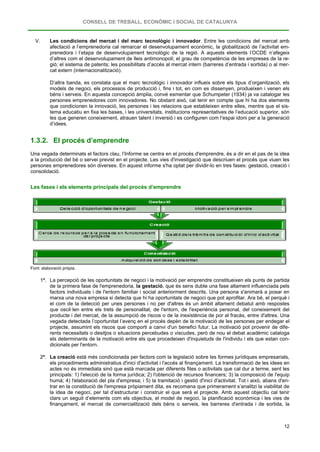 CONSELL DE TREBALL, ECONÒMIC I SOCIAL DE CATALUNYA
12
V. Les condicions del mercat i del marc tecnològic i innovador. Entre les condicions del mercat amb
afectació a l’emprenedoria cal remarcar el desenvolupament econòmic, la globalització de l’activitat em-
prenedora i l’etapa de desenvolupament tecnològic de la regió. A aquests elements l’OCDE n’afegeix
d’altres com el desenvolupament de lleis antimonopoli; el grau de competència de les empreses de la re-
gió; el sistema de patents; les possibilitats d’accés al mercat intern (barreres d’entrada i sortida) o al mer-
cat extern (internacionalització).
D’altra banda, es constata que el marc tecnològic i innovador influeix sobre els tipus d’organització, els
models de negoci, els processos de producció i, fins i tot, en com es dissenyen, produeixen i venen els
béns i serveis. En aquesta concepció àmplia, convé esmentar que Schumpeter (1934) ja va catalogar les
persones emprenedores com innovadores. No obstant això, cal tenir en compte que hi ha dos elements
que condicionen la innovació, les persones i les relacions que estableixen entre elles, mentre que el sis-
tema educatiu en fixa les bases, i les universitats, institucions representatives de l’educació superior, són
les que generen coneixement, atrauen talent i inversió i es configuren com l’espai idoni per a la generació
d’idees.
1.3.2. El procés d’emprendre
Una vegada determinats el factors clau, l’Informe se centra en el procés d'emprendre, és a dir en el pas de la idea
a la producció del bé o servei previst en el projecte. Les vies d'investigació que descriuen el procés que viuen les
persones emprenedores són diverses. En aquest informe s'ha optat per dividir-lo en tres fases: gestació, creació i
consolidació.
Les fases i els elements principals del procés d’emprendre
Font: elaboració pròpia.
1ª. La percepció de les oportunitats de negoci i la motivació per emprendre constitueixen els punts de partida
de la primera fase de l'emprenedoria, la gestació, que és sens dubte una fase altament influenciada pels
factors individuals i de l'entorn familiar i social anteriorment descrits. Una persona s'animarà a posar en
marxa una nova empresa si detecta que hi ha oportunitats de negoci que pot aprofitar. Ara bé, el perquè i
el com de la detecció per unes persones i no per d'altres és un àmbit altament debatut amb respostes
que oscil·len entre els trets de personalitat, de l'entorn, de l'experiència personal, del coneixement del
producte i del mercat, de la assumpció de riscos o de la inexistència de por al fracàs, entre d'altres. Una
vegada detectada l’oportunitat l’avenç en el procés depèn de la motivació de les persones per endegar el
projecte, assumint els riscos que comporti a canvi d'un benefici futur. La motivació pot provenir de dife-
rents necessitats o desitjos o situacions percebudes o viscudes, però de nou el debat acadèmic cataloga
els determinants de la motivació entre els que procedeixen d'inquietuds de l'individu i els que estan con-
dicionats per l'entorn.
2ª. La creació està més condicionada per factors com la legislació sobre les formes jurídiques empresarials,
els procediments administratius d'inici d'activitat i l'accés al finançament. La transformació de les idees en
actes no és immediata sinó que està marcada per diferents fites o activitats que cal dur a terme, sent les
principals: 1) l'elecció de la forma jurídica; 2) l'obtenció de recursos financers; 3) la composició de l'equip
humà; 4) l'elaboració del pla d'empresa; i 5) la tramitació i gestió d'inici d'activitat. Tot i això, abans d'en-
trar en la constitució de l'empresa pròpiament dita, es recomana que primerament s’analitzi la viabilitat de
la idea de negoci, per tal d’estructurar i construir el que serà el projecte. Amb aquest objectiu cal tenir
clars un seguit d’elements com els objectius, el model de negoci, la planificació econòmica i les vies de
finançament, el mercat de comercialització dels béns o serveis, les barreres d'entrada i de sortida, la
 