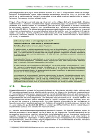 CONSELL DE TREBALL, ECONÒMIC I SOCIAL DE CATALUNYA
120
gestió de projectes que es puguin aplicar a tots els aspectes de la vida. És en aquest sentit ample que la compe-
tència clau en emprenedoria juga un paper fonamental en l’estratègia europea del 2020, i és en aquest sentit
també que la transformació de l’educació emprenedora en una realitat pràctica i realista implica el disseny i
l’articulació d’una agenda complexa a tots els nivells.
L’impuls a l’esperit emprenedor està cada cop més present en les polítiques de la Unió Europea (UE) i dels seus
estats membres. La recerca ha posat de manifest el paper fonamental que juga l’educació i, més concretament, el
professorat en el desenvolupament de l’emprenedoria, però perquè això sigui possible es requereix un canvi radi-
cal en la manera d’entendre l’educació a favor de l’aprenentatge actiu i la provisió d’experiències d’aprenentatge
fora de l’aula (CE, 2011a). Per tal que l’educació emprenedora esdevingui una realitat a Europa, és fonamental
entendre els centres educatius, la comunitat educativa, la comunitat local i les parts interessades a nivell regional,
estatal i europeu (p.e. l’alumnat, el professorat, l’equip directiu, les famílies, el teixit productiu, les associacions
empresarials, comercials, sindicals i les autoritats educatives) com a parts interrelacionades d’un mateix sistema
(CE, 2010b), o “ecosistema”.
L'educació emprenedora: un canvi de paradigma educatiu.
168
Josep Ibars. Secretari del Consell Nacional de la Joventut de Catalunya.
Maria Batet. Emprenedora i formadora. Valors d’emprendre
El desenvolupament de l'educació emprenedora implica un canvi de paradigma educatiu i no només la introducció de
continguts curriculars relacionats amb la creació i l'activitat empresarial. De fet, l'educació emprenedora té dos ves-
sants. D'una banda, l'educació en habilitats i valors que ajudin les persones a donar resposta als reptes i demandes de
la societat actual, en què predominen les incerteses i, de l'altra, la formació específica en emprenedoria entesa com a
projecte empresarial.
La participació de l'alumnat en espais d'educació no formal o en el món de l'associacionisme fomenta el desenvolupa-
ment de l'orientació emprenedora (Josep Ibars), atesa la importància que tenen, entre d'altres qüestions, el treball en
equip i la planificació d'activitats en aquests espais d’aprenentatge.
El primer vessant de l'educació emprenedora s'ha d'adreçar al conjunt de l'alumnat des d'edats primerenques i consis-
teix a educar en la "pedagogia de la possibilitat" (Maria Batet); és a dir, en l'entrenament de determinades destreses
com ara la comunicació, la creativitat, el treball en equip i la planificació. El segon vessant de l'educació emprenedora
s'ha d'introduir en etapes posteriors de la trajectòria escolar en base a uns esquemes de selectivitat i/o opcionalitat re-
lacionats amb els interessos i el perfil de l'alumnat.
En qualsevol cas, el canvi de paradigma associat al desenvolupament de l'educació emprenedora requereix a) estruc-
turar el currículum per competències (continguts, actituds i aptituds); b) fomentar determinats valors relacionats amb el
treball (p.e. responsabilitat i esforç) i l'èxit i el fracàs (p.e. fortalesa i humilitat o "consciència de límit" -Maria Batet); c)
adaptar l'educació inicial i contínua del professorat, així com els criteris d'accés i selecció a la professió, en base als
nous reptes socials; i d) introduir canvis en el model d'avaluació per fer-la més sensible a l'orientació emprenedora.
5.1.2. Sinèrgies
El desenvolupament i la promoció de l’emprenedoria formen part dels objectius estratègics de les polítiques de la
UE i els estats membres i han anat adquirint rellevància amb el pas dels anys. La globalització ha suposat també
un increment de les pressions sobre les economies i els mercats de treball dels països, els quals es veuen inde-
fectiblement abocats a la competitivitat internacional, havent de fomentar la innovació a mesura que s’esgoten els
marges diferencials dels costos de producció. Com a resposta a aquest escenari, la CE i els estats membres han
adoptat des de finals dels anys noranta del segle passat un conjunt d’iniciatives i projectes a mig/llarg termini, en-
tre les quals val a destacar el desenvolupament d’un entorn favorable a l’emprenedoria, així com l’extensió de
l’esperit emprenedor en la població, particularment d’edat jove. L’educació i la formació esdevenen elements clau
en aquest procés, atès que des de la CE (2010b) es considera que tot l’alumnat hauria de tenir accés a l’educació
emprenedora a qualsevol nivell educatiu, tant inicial com continu.
En l’actualitat, els estats membres comparteixen en gran mesura una visió i uns objectius generals a propòsit de
l’educació emprenedora, la qual s’entén que ha de servir tant per desenvolupar competències generals en les
persones (p.e. autoconfiança, creativitat, valoració dels riscos i adaptabilitat) com per desenvolupar coneixements
específics relacionats amb el món de l’empresa. Al mateix temps, allò més freqüent en els estats membres és
considerar que l’educació emprenedora no s’hauria d’articular a través d’incorporacions curriculars extraordinàries
(assignatures noves), sinó que s’hauria d’integrar progressivament en el currículum escolar de manera transversal
a tots els nivells i activitats educatives (CE, 2010b).
168
Compareixença celebrada el dia 2 d'octubre del 2013 al CTESC. Resum elaborat pels serveis tècnics del CTESC.
 