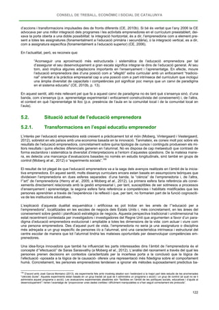 CONSELL DE TREBALL, ECONÒMIC I SOCIAL DE CATALUNYA
122
d’accions i transformacions impulsades des de fronts diferents (CE, 2010b). Si bé és veritat que l’any 2006 la CE
advocava per una millor integració dels programes i les activitats emprenedores en el currículum preestablert, dei-
xava la porta oberta a una doble possibilitat: la integració horitzontal, és a dir, l’emprenedoria com a element pre-
sent a totes les assignatures (fonamentalment a l’educació primària i secundària), o la integració vertical, es a dir,
com a assignatura específica (fonamentalment a l’educació superior) (CE, 2006).
En l’actualitat, però, es reconeix que:
“Aconseguir una aproximació més estructurada i sistemàtica de l’educació emprenedora per tal
d’assegurar el seu desenvolupament a gran escala significa integrar-la dins de l’educació general. Al seu
torn, això implica algunes adaptacions importants en l’ensenyament i l’aprenentatge. En efecte, moure
l’educació emprenedora des d’una posició com a “afegitó” extra curricular amb un enfocament “tradicio-
nal” orientat a la pràctica empresarial cap a una posició com a part intrínseca del currículum que inclogui
una àmplia diversitat de capacitats i competències pot significar poc menys que un canvi de paradigma
en el sistema educatiu” (CE, 2010b, p. 13).
En aquest sentit, allò més rellevant pel que fa a aquest canvi de paradigma no és tant què s’ensenya sinó, d’una
banda, com s’ensenya (p.e. aprenentatge experimental i enfocament constructivista del coneixement) i, de l’altra,
el context en què l’aprenentatge té lloc (p.e. presència de l’aula en la comunitat local i de la comunitat local en
l’aula).
5.2. Situació actual de l’educació emprenedora
5.2.1. Transformacions en l’espai educatiu emprenedor
L’interès per l’educació emprenedora està creixent a pràcticament tot el món (Moberg, Vintergaard i Vestergaard,
2012), sobretot en els països amb una economia basada en la innovació. Tanmateix, es coneix molt poc sobre els
resultats de l’educació emprenedora, concretament sobre quina tipologia de cursos i continguts produeixen els mi-
llors resultats i quins efectes diferencials generen en l’alumnat. No es disposa de cap metaestudi que contrasti de
forma esclaridora i sistemàtica la diversitat d’interpretacions a l’entorn d’aquestes qüestions. De la mateixa mane-
ra, es detecta una mancança d’avaluacions basades no només en estudis longitudinals, sinó també en grups de
control (Moberg et al., 2012) o “experiments socials”.169
El resultat de tot plegat és que l’educació emprenedora va a la saga dels avenços realitzats en l’àmbit de la inicia-
tiva emprenedora. En aquest sentit, molts dissenys curriculars encara estan basats en assumpcions teòriques que
divideixen l’emprenedoria en dues esferes separades: d’una banda, la “ciència” de l’emprenedoria i, de l’altra,
l’“art” de l’emprenedoria (Henry et al., 2005; a Moberg et al., 2012). La primera esfera faria referència als conei-
xements directament relacionats amb la gestió empresarial i, per tant, susceptibles de ser sotmesos a processos
d’ensenyament i aprenentatge; la segona esfera faria referència a competències i habilitats mistificades que les
persones aprendrien a través de l’experiència i la reflexió i que, per tant, no formarien part de la funció cognosciti-
va de les institucions educatives.
L’explicació d’aquesta dualitat esquemàtica i artificiosa es pot trobar en les arrels de l’“educació per a
l’emprenedoria”, localitzades en les escoles de negocis dels Estats Units i, més concretament, en les àrees del
coneixement sobre gestió i planificació estratègica de negocis. Aquesta perspectiva tradicional i unidimensional ha
estat recentment contestada per investigadors i investigadores del Regne Unit que argumenten a favor d’un para-
digma d’educació emprenedora evolucionat i ampliable a totes les dimensions de la vida: com actuar i viure com
una persona emprenedora. Des d’aquest punt de vista, l’emprenedoria no seria ja una assignatura o disciplina
més adreçada a un grup específic de persones i/o a l’alumnat, sinó una característica intrínseca i estructural del
centre escolar de manera que tot l’alumnat tindria les mateixes oportunitats per desenvolupar competències em-
prenedores.
Una idea-força innovadora que també ha influenciat les parts interessades dins l’àmbit de l’emprenedoria és el
concepte d’“efectuació” de Saras Sarasvathy (a Moberg et al., 2012). L’anàlisi del raonament a través del qual les
persones prenen decisions en contextos caracteritzats per la incertesa porta a la conclusió que la lògica de
l’efectuació -oposada a la lògica de la causació- ofereix una representació més fidedigna sobre el comportament
humà. Concretament, les persones emprenedores tendeixen a ignorar els mètodes suposadament predictius ba-
169
D’acord amb José García Montalvo (2013), els experiments fets amb mostreig aleatori son l’estàndard a la major part dels estudis de les anomenades
“ciències dures”. Aquests experiments estan basats en un grup tractat (al qual se li administra un programa o acció) i un grup de control (al qual no se li
administra aquest programa o acció). Les avaluacions experimentals aleatòries són “factibles en l’àmbit de les polítiques socials, educatives i d’ajuda al
desenvolupament” i tenen l’avantatge de “proporcionar unes dades creïbles i difícilment manipulables si s’han seguit correctament els protocols”.
 