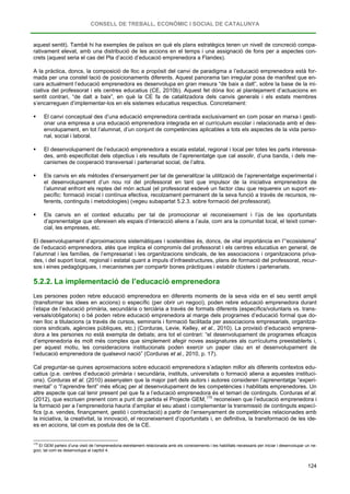 CONSELL DE TREBALL, ECONÒMIC I SOCIAL DE CATALUNYA
124
aquest sentit). També hi ha exemples de països en què els plans estratègics tenen un nivell de concreció compa-
rativament elevat, amb una distribució de les accions en el temps i una assignació de fons per a aspectes con-
crets (aquest seria el cas del Pla d’acció d’educació emprenedora a Flandes).
A la pràctica, doncs, la composició de lloc a propòsit del canvi de paradigma a l’educació emprenedora està for-
mada per una constel·lació de posicionaments diferents. Aquest panorama tan irregular posa de manifest que en-
cara actualment l’educació emprenedora es desenvolupa en gran mesura “de baix a dalt”, sobre la base de la ini-
ciativa del professorat i els centres educatius (CE, 2010b). Aquest fet dóna lloc al plantejament d’actuacions en
sentit contrari, “de dalt a baix”, en què la CE fa de catalitzadora dels canvis generals i els estats membres
s’encarreguen d’implementar-los en els sistemes educatius respectius. Concretament:
 El canvi conceptual des d’una educació emprenedora centrada exclusivament en com posar en marxa i gesti-
onar una empresa a una educació emprenedora integrada en el currículum escolar i relacionada amb el des-
envolupament, en tot l’alumnat, d’un conjunt de competències aplicables a tots els aspectes de la vida perso-
nal, social i laboral.
 El desenvolupament de l’educació emprenedora a escala estatal, regional i local per totes les parts interessa-
des, amb especificitat dels objectius i els resultats de l’aprenentatge que cal assolir, d’una banda, i dels me-
canismes de cooperació transversal i partenariat social, de l’altra.
 Els canvis en els mètodes d’ensenyament per tal de generalitzar la utilització de l’aprenentatge experimental i
el desenvolupament d’un nou rol del professorat en tant que impulsor de la iniciativa emprenedora de
l’alumnat enfront els reptes del món actual (el professorat esdevé un factor clau que requereix un suport es-
pecífic: formació inicial i contínua efectiva, recolzament permanent de la seva funció a través de recursos, re-
ferents, continguts i metodologies) (vegeu subapartat 5.2.3. sobre formació del professorat).
 Els canvis en el context educatiu per tal de promocionar el reconeixement i l’ús de les oportunitats
d’aprenentatge que ofereixen els espais d’interacció aliens a l’aula, com ara la comunitat local, el teixit comer-
cial, les empreses, etc.
El desenvolupament d’aproximacions sistemàtiques i sostenibles és, doncs, de vital importància en l’“ecosistema”
de l’educació emprenedora, atès que implica el compromís del professorat i els centres educatius en general, de
l’alumnat i les famílies, de l’empresariat i les organitzacions sindicals, de les associacions i organitzacions priva-
des, i del suport local, regional i estatal quant a impuls d’infraestructures, plans de formació del professorat, recur-
sos i eines pedagògiques, i mecanismes per compartir bones pràctiques i establir clústers i partenariats.
5.2.2. La implementació de l’educació emprenedora
Les persones poden rebre educació emprenedora en diferents moments de la seva vida en el seu sentit ampli
(transformar les idees en accions) o específic (per obrir un negoci), poden rebre educació emprenedora durant
l’etapa de l’educació primària, secundària o terciària a través de formats diferents (específics/voluntaris vs. trans-
versals/obligatoris) o bé poden rebre educació emprenedora al marge dels programes d’educació formal que do-
nen lloc a titulacions (a través de cursos, seminaris i formació facilitada per associacions empresarials, organitza-
cions sindicals, agències públiques, etc.) (Corduras, Levie, Kelley, et al., 2010). La provisió d’educació emprene-
dora a les persones no està exempta de debats; ans tot el contrari: “el desenvolupament de programes eficaços
d’emprenedoria és molt més complex que simplement afegir noves assignatures als currículums preestablerts i,
per aquest motiu, les consideracions institucionals poden exercir un paper clau en el desenvolupament de
l’educació emprenedora de qualsevol nació” (Corduras et al., 2010, p. 17).
Cal preguntar-se quines aproximacions sobre educació emprenedora s’adapten millor als diferents contextos edu-
catius (p.e. centres d’educació primària i secundària, instituts, universitats o formació aliena a aquestes instituci-
ons). Corduras et al. (2010) assenyalen que la major part dels autors i autores consideren l’aprenentatge “experi-
mental” o “l’aprendre fent” més eficaç per al desenvolupament de les competències i habilitats emprenedores. Un
altre aspecte que cal tenir present pel que fa a l’educació emprenedora és el temari de continguts. Corduras et al.
(2012), que escriuen prenent com a punt de partida el Projecte GEM,170
170
El GEM parteix d’una visió de l’emprenedoria estretament relacionada amb els coneixements i les habilitats necessaris per iniciar i desenvolupar un ne-
goci, tal com es desenvolupa al capítol 4.
reconeixen que l’educació emprenedora i
la formació per a l’emprenedoria hauria d’ampliar el seu abast i complementar la transmissió de continguts especí-
fics (p.e. vendes, finançament, gestió i contractació) a partir de l’ensenyament de competències relacionades amb
la iniciativa, la creativitat, la innovació, el reconeixement d’oportunitats i, en definitiva, la transformació de les ide-
es en accions, tal com es postula des de la CE.
 