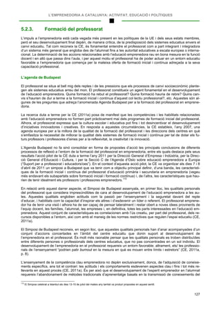 L’EMPRENEDORIA A CATALUNYA: ACTIVITAT, EDUCACIÓ I POLÍTIQUES
127
5.2.3. Formació del professorat
L’impuls a l’emprenedoria està cada vegada més present en les polítiques de la UE i dels seus estats membres,
però el seu desenvolupament final depèn, de manera crítica, de la predisposició dels sistemes educatius envers el
canvi educatiu. Tal com reconeix la CE, és fonamental entendre el professorat com a part integrant i integradora
d’un sistema més general que engloba des de l’alumnat fins a les autoritat educatives a escala europea o interna-
cional. La determinació de les accions relacionades amb l’educació emprenedora rau en bona mesura en la funció
docent i en allò que passa dins l’aula, i per aquest motiu el professorat ha de poder actuar en un entorn educatiu
favorable a l’emprenedoria que comença per la mateixa oferta de formació inicial i contínua adreçada a la seva
capacitació professional.
L’agenda de Budapest
El professorat se situa al bell mig dels reptes i de les pressions que els processos de canvi socioeconòmic plante-
gen als sistemes educatius arreu del mon. El professorat constitueix un agent fonamental en el desenvolupament
de l’educació emprenedora. Quina formació ha rebut el professorat? Quina formació hauria de rebre? Quins can-
vis s’haurien de dur a terme a la formació inicial i contínua d’aquest col·lectiu professional?, etc. Aquestes són al-
gunes de les preguntes que adreça l’anomenada Agenda Budapest per a la formació del professorat en emprene-
doria.
La recerca duta a terme per la CE (2011a) posa de manifest que les competències i les habilitats relacionades
amb l’educació emprenedora no formen part pràcticament mai dels programes de formació inicial del professorat.
Alhora, el professorat expressa que la cultura escolar i educativa pot fins i tot desincentivar el desenvolupament
d’iniciatives innovadores i creatives. En resposta a aquestes circumstàncies, la CE estableix, l’any 2007, una
agenda europea per a la millora de la qualitat de la formació del professorat i les direccions dels centres en què
s’emfasitza la necessitat de millorar la qualitat dels sistemes de formació inicial i contínua per tal de dotar els fu-
turs professors i professores d’eines per a la reflexivitat, la creativitat i la innovació.
L’Agenda Budapest no fa sinó consolidar en forma de propostes d’acció les principals conclusions de diferents
processos de reflexió a l’entorn de la formació del professorat en emprenedoria, entre els quals destaca pels seus
resultats l’acció pilot de la CE duta a terme l’any 2011 per la Direcció General d’Empresa i Indústria, per la Direc-
ció General d’Educació i Cultura, i per la Secció C de l’Agenda d’Oslo sobre educació emprenedora a Europa
(“Suport per a professorat i educadors/oes”). En el context d’aquesta acció pilot, la CE va organitzar els dies 7 i 8
d’abril de 2011 un simposi a Budapest que va tenir com a objectiu principal definir, d’una banda, les característi-
ques de la formació inicial i contínua del professorat d’educació primària i secundaria en emprenedoria (vegeu
més endavant els subapartats sobre formació inicial i formació contínua) i, de l’altra, les característiques que hau-
rien de tenir idealment els professors i professores emprenedors.172
En relació amb aquest darrer aspecte, el Simposi de Budapest assenyala, en primer lloc, les qualitats personals
del professorat que considera imprescindibles de cara al desenvolupament de l’educació emprenedora a les au-
les. Aquestes qualitats engloben actituds com la passió per l’ensenyament i la seguretat davant del repte
d’educar, i habilitats com la capacitat d’inspirar els altres i d’esdevenir un líder o referent. El professorat emprene-
dor ha de tenir una visió i alhora ha de ser capaç de pensar lateralment i restar obert a noves idees provinents de
l’equip docent, les famílies, l’alumnat, les empreses i, en definitiva, totes les parts interessades en l’educació em-
prenedora. Aquest conjunt de característiques es correlacionen amb l’ús creatiu, per part del professorat, dels re-
cursos disponibles a l’entorn, així com amb el maneig de les normes restrictives que regulen l’espai educatiu (CE,
2011a).
El Simposi de Budapest reconeix, en segon lloc, que aquestes qualitats personals han d’anar acompanyades d’un
conjunt d’accions concertades en l’àmbit del centre educatiu que donin suport al desenvolupament de
l’emprenedoria en el professorat. És molt més raonable pensar que les qualitats personals es troben distribuïdes
entre diferents persones o professionals dels centres educatius, que no pas concentrades en un sol individu. El
desenvolupament de l’emprenedoria en el professorat requereix un entorn favorable; altrament, els/ les professio-
nals de l’ensenyament “podrien patir burnout en la mesura en què es mouen entre límits i estretors” (CE, 2011a,
p. 8).
L’ensenyament de la competència clau emprenedora no depèn exclusivament, doncs, de l’adquisició de coneixe-
ments específics, ans tot el contrari: les actituds i els comportaments esdevenen aspectes clau i fins i tot més re-
llevants en aquest procés (CE, 2011a). És per això que el desenvolupament de l’esperit emprenedor en l’alumnat
requereix l’abandonament de mètodes tradicionals d’aprenentatge basats en la transmissió de coneixements del
172
El Simposi celebrat a Istanbul els dies 13-15 de juliol del mateix any també va produir propostes en aquest sentit.
 