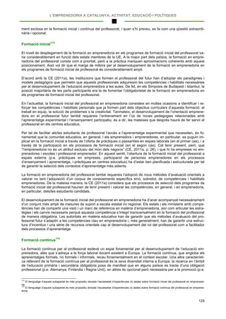 L’EMPRENEDORIA A CATALUNYA: ACTIVITAT, EDUCACIÓ I POLÍTIQUES
129
ment exclosa en la formació inicial i contínua del professorat, i quan s’hi preveu, es fa com una qüestió extraordi-
nària i opcional.
Formació inicial173
El nivell de desplegament de la formació en emprenedoria en els programes de formació inicial del professorat va-
ria considerablement en funció dels estats membres de la UE. A la major part dels països, la formació en empre-
nedoria del professorat consta com a prioritat, però a la pràctica manquen aproximacions coherents amb aquest
posicionament. Això vol dir que el marge de millora per al desenvolupament de la formació en emprenedoria en
els programes de formació inicial de professorat és considerablement ampli.
D’acord amb la CE (2011a), les institucions que formen el professorat del futur han d’adoptar els paradigmes i
models pedagògics que permetin que aquests professionals adquireixin les competències i habilitats necessàries
per al desenvolupament de l’educació emprenedora a les aules. De fet, en els Simposis de Budapest i Istanbul, la
posició majoritària de les parts participants era la de fomentar l’obligatorietat de la formació en emprenedoria en
els programes de formació inicial del professorat.
En l’actualitat, la formació inicial del professorat en emprenedoria consisteix en moltes ocasions a identificar i re-
forçar les competències i habilitats personals que ja formen part dels objectius curriculars d’aquesta formació: el
treball en equip, la solució de problemes o la creativitat. Tanmateix, el desenvolupament de l’orientació emprene-
dora en el professorat futur també requereix l’entrenament en l’ús de noves pedagogies relacionades amb
l’aprenentatge experimental i l’ensenyament participatiu; és a dir, les mateixes que després haurà de fer servir el
professorat en els centres educatius.
Per tal de facilitar als/les estudiants de professorat l’accés a l’aprenentatge experimental que necessiten, és fo-
namental que la comunitat educativa, en general, i els emprenedors i emprenedores, en particular, es puguin im-
plicar en la formació inicial a través de l’oferta de pràctiques o passanties en espais laborals (en el primer cas), i a
través de la participació en els processos de formació inicial (en el segon cas). Cal tenir present, però, que
“l’emprenedoria no és un atribut exclusiu del món dels negocis” (CE, 2011a, p. 26), i que hi ha empreses no em-
prenedores i escoles i professorat emprenedor. En aquest sentit, l’obertura de la formació inicial del professorat a
espais externs (p.e. pràctiques en empreses, participació de persones emprenedores en els processos
d’ensenyament i aprenentatge, i pràctiques en centres educatius) ha d’estar ben planificada i estructurada per tal
de garantir la selecció dels contextos d’aprenentatge més adients.
La formació en emprenedoria del professorat també requereix l’adopció de nous mètodes d’avaluació orientats a
valorar no tant l’adquisició d’un corpus de coneixements específics sinó, sobretot, de competències i habilitats
emprenedores. De la mateixa manera, la CE (2011a) considera que els processos de selecció dels programes de
formació inicial del professorat haurien de tenir present i valorar les competències, en general, i en emprenedoria,
en particular, dels/les estudiants candidats.
El desenvolupament de la formació inicial del professorat en emprenedoria ha d’anar acompanyat necessàriament
d’un conjunt més ampli de mesures de suport a escala estatal i/o regional. Els estats i els ministeris amb compe-
tències han de compartir una visió i un marc de referència en matèria d’emprenedoria, així com articular les estra-
tègies i els canvis necessaris perquè aquesta competència s’integri transversalment en la formació del professorat
de manera obligatòria. Les autoritats en matèria educativa han de garantir que els mètodes d’avaluació del pro-
fessorat futur s’adaptin a les competències clau en emprenedoria i, més generalment, han de garantir una estruc-
tura d’incentius i una sèrie de recursos orientats cap al desenvolupament del rol del professorat com a facilitador
dels processos d’aprenentatge.
Formació contínua174
La formació contínua per al professorat esdevé un espai fonamental per al desenvolupament de l’educació em-
prenedora, atès que s’adreça a la força laboral docent existent a Europa. La formació contínua, que engloba els
aprenentatges formals, no formals i informals, recau fonamentalment en el context escolar. Una altra característi-
ca rellevant de la formació contínua per al professorat és la seva diversitat interna a Europa: la recerca en l’àmbit
de l’educació primària i secundària obligatòria posa de manifest que en alguns països es tracta d’una obligació
professional (p.e. Alemanya, Finlàndia i Regne Unit), en altres és opcional però necessària per a la promoció (p.e.
173
El llenguatge d’aquest subapartat és més propositiu donada l’escassetat d’experiències i/o dades sobre formació inicial del professorat en emprenedo-
ria.
174
El llenguatge d’aquest subapartat és més propositiu donada l’escassetat d’experiències i/o dades sobre formació contínua del professorat en emprene-
doria.
 