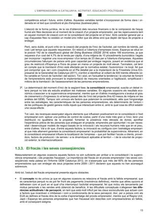 L’EMPRENEDORIA A CATALUNYA: ACTIVITAT, EDUCACIÓ I POLÍTIQUES
13
competència actual i futura, entre d’altres. Aquestes variables també s’incorporaran de forma clara i or-
denada en el text que constituirà el pla d'empresa (business plan).
L'elecció de la forma jurídica, de la via d'obtenció dels recursos financers o de la composició de l'equip
humà són fites decisives en el moment de la creació d'un projecte emprenedor, per les repercussions tant
en aquest moment de creació com en la consolidació del projecte en el futur. Amb caràcter general per a
cap d'aquestes fites no existeix un model únic millor que els altres sinó que depèn del tipus de projecte a
endegar.
Però, sens dubte, el punt crític en la creació del projecte és l'inici de l'activitat, pel nombre de tràmits, pel
cost i pel temps que aquests requereixen. En relació a l’obertura d’empreses noves, Espanya se situa en
la posició 142 de la classificació global del Doing Business (OCDE 2014) sobre 189 economies, ja que
requereix d'un cost del 4,7% de la renda per càpita, d'una mitjana de 10 procediments burocràtics i legals
per incorporar i registrar una nova empresa i d'un temps de 23 dies per a l'obertura d'empreses. Aquestes
circumstàncies l'allunyen de països amb gran capacitat per endegar negocis, posant en evidència que el
grau de restricció d'Espanya a l'hora de posar en marxa un projecte és molt elevat. Tanmateix, cal tenir
en compte que la tramitació d'inici està afectada per la normativa estatal, l'autonòmica i la local, fet que
pot comportar que, tal i com s'explicita en el Pla detallat per a la implantació de la Finestreta Única Em-
presarial de la Generalitat de Catalunya (2011), s'arribin a identificar al voltant de 600 tràmits diferents (xi-
fra variable en funció de l'activitat i del sector). Tot i això, en l'actualitat la tendència i la voluntat de foment
de l'emprenedoria està provocant la implementació de mesures orientades a l’agilització, simplificació i
millora de la tramitació i de l'assessorament de les persones emprenedores.
3ª. La determinació del moment d’inici de la següent fase, la consolidació empresarial, suscita un debat in-
tens perquè no tots els estudis analitzen les mateixes variables. En algunes ocasions els resultats eco-
nòmics s’associen a la supervivència empresarial, mentre que en d’altres investigacions s’avalua el grau
de creixement o d’ingressos i/o el temps passat des de l’inici del projecte (fins 42 mesos de mitjana en les
anàlisis del GEM). Tampoc són unívocs els factors que potencien la consolidació, atès que l’engranatge
entre les estratègies, les característiques de les persones emprenedores, els determinants de l’entorn i
de les polítiques de gestió genera molts inputs que interactuen entre sí, amb la qual cosa és difícil establir
una causa-efecte.
Tot i així, les recerques assenyalen alguns elements que influeixen positivament en la consolidació o l’èxit
empresarial com: aplicar una política de control de costos; partir d’una mida més gran a l’inici; tenir una
distribució no igualitària de la propietat; fomentar la presència més elevada de dones; aprofitar
l’experiència prèvia de les persones que endeguen el projecte; emprendre per oportunitat i no per neces-
sitat i desenvolupar models de negoci basats en la innovació i els recursos humans més que en el preu,
entre d’altres. Val a dir que, d’entre aquests factors, la innovació es configura com l’estratègia empresari-
al que més altament garanteix la consolidació empresarial i la probabilitat de supervivència. Altrament, en
la consolidació empresarial influeix la localització de l’empresa – que pot facilitar l’accés a clients, proveï-
dors, factors de producció i de serveis i a la dinamització aplicable al territori – i de la voluntat de projec-
ció exterior, la internacionalització.
1.3.3. El fracàs i les seves conseqüències
Malauradament en algunes ocasions aquests factors no són suficients per arribar a la consolidació i la supervi-
vència empresarial, i els projectes fracassen. La importància del fracàs en el procés emprenedor i les seves con-
seqüències resta palesa en l’Informe GEM Catalunya 2012, on s’assenyala que més del 60% de les persones
emprenedores que van endegar els seus projectes entre 2009 i 2011 declaren que aquests no han aconseguit
sobreviure.
Amb tot, l’estudi del fracàs empresarial presenta alguns obstacles:
 El concepte no és unívoc ja que en algunes ocasions es relaciona el fracàs amb la fallida empresarial, que
es caracteritza perquè no es pot fer front als pagaments (insolvència definitiva), mentre que altres opcions el
defineixen com el punt en el qual s’ha interromput l’activitat empresarial, fet que inclou els tancaments per
motius personals o les vendes amb obtenció de beneficis. A les dificultats conceptuals s’afegeixen les dife-
rències actitudinals i de percepció, en tant que està molt influït per les claus socioculturals que actuen com
a factors que incentiven o inhibeixen i com a condicionants de la seva percepció. Així, per a països com els
EUA es defineix el fracàs dins de la corba d’aprenentatge del procés emprenedor, mentre que al Regne Unit,
Japó i Espanya les persones empresàries que han fracassat són descrites com empresaris/àries en fallida,
amb el conseqüent estigma.
 