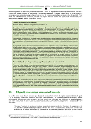 L’EMPRENEDORIA A CATALUNYA: ACTIVITAT, EDUCACIÓ I POLÍTIQUES
131
desenvolupament de l’educació per a l’emprenedoria. També és important facilitar l’accés als recursos, com ara a
través de la creació d’equips de coordinació d’emprenedoria escolar. En aquest mateix sentit, es fa necessari po-
der disposar de caixes d’eines pràctiques i de centres de recursos pedagògics amb garanties de qualitat. Final-
ment, les autoritats locals, regionals, estatals i europees han de facilitar les oportunitats necessàries per a
l’establiment de xarxes socials i intercanvis mutus.
Formació del professorat: dos exemples.
Fundació Príncep de Girona: programa “Emprenedors”.
175
El mes d’abril del 2013 es va posar en marxa el programa “Emprenedors” de la Fundació Príncep de Girona que té com
a objectiu la formació del professorat en emprenedoria. El programa consisteix en la formació, durant un any, en edu-
cació del talent emprenedor de cent professors i professores de cent centres educatius públics, concertats i privats de
Barcelona, Bilbao, Madrid, Sevilla i València. S’espera que aquests cent professors i professores “especialistes” formin,
al seu torn, sis professors i professores del seu centre educatiu de manera que en el curt termini el programa hagi be-
neficiat 600 docents i 12.000 alumnes.
Els professors i professores són formats en el seu centre educatiu amb la idea que puguin desenvolupar de manera ho-
ritzontal l’educació emprenedora; és a dir, a través del desplegament de les competències transversals del currículum
(en comptes d’una assignatura específica setmanal) que ajuden l’alumnat a adquirir i millorar les habilitats emprenedo-
res
El programa de formació del professorat “Emprenedors” es basa en l’Informe de la Fundació Príncep de Girona Apren-
der a emprender, que pretén ser una eina i guia per al professorat i els agents educatius interessats en el foment de
l’emprenedoria durant l’educació obligatòria i la formació professional. L’Informe estableix una trentena de recomanaci-
ons als centres educatius i al Ministeri d’Educació orientades a incorporar en el sistema educatiu la programació curri-
cular basada en les competències bàsiques, i conté un subapartat específic de mesures adreçades al professorat en
què s’emfasitza, en primer lloc, la necessitat d’incloure l’educació emprenedora en els plans de formació inicial i contí-
nua del professorat; en segon lloc, la conveniència d’ampliar les convocatòries de formació específica als membres
dels equips de direcció dels centres educatius; i en tercer lloc, l’adequació de la formació del professorat a les necessi-
tats reals de la pràctica docent, d’una banda, i a les possibilitats/limitacions que ofereix el marc legislatiu i els recursos
disponibles en els centres educatius, de l’altra.
Foment del Treball: curs d’emprenedoria per a professorat de formació professional.
176
Foment del Treball va posar en marxa entre els mesos de febrer i juliol de 2013 un curs d’emprenedoria adreçat al pro-
fessorat de formació professional. El curs tenia com a objectius 1) detectar oportunitats de negoci a través de l’aplicació
de tècniques de creativitat o generació d’idees; 2) distingir les formes jurídiques principals de constitució de petits ne-
gocis o microempreses; 3) aplicar tècniques d’organització en la determinació de recursos humans, materials i tecnolò-
gics per al desenvolupament de l’activitat en funció de la naturalesa productiva o de prestació de serveis de negocis pe-
tits tipus; 4) analitzar els pressupostos economicofinancers de negocis petits o microempreses, 5) determinar la viabili-
tat economicofinancera de diferents negocis petits o microempreses; 6) desenvolupar el pla de màrqueting de diferents
tipus de negocis petits o microempreses; i 7) organitzar la informació elaborada en el desenvolupament del pla de ne-
goci.
El curs es va dividir en dos grups de setze i vint persones participants. Foment del Treball valora positivament aquest
tipus d’oferta, atès que parteix d’una demanda del sistema educatiu, i, alhora, detecta dos aspectes millorables per a
les futures edicions. D’una banda, els continguts del curs s’han d’adaptar més a la necessitat plantejada pel professorat
(és a dir, al desplegament de l’educació emprenedora en l’aula i no tant al procés d’emprendre); de l’altra, el calendari i
horari de les sessions dels curs, atès que en ocasions s’intercalava amb altres activitats professionals de les persones
participants.
5.3. Educació emprenedora segons nivell educatiu
És un lloc comú en el discurs convenir que Europa té endavant un conjunt de reptes socioeconòmics als quals
s’ha de fer front a través de la innovació, l’educació i l’emprenedoria. Les característiques de l’economia i el mer-
cat de treball del continent estan canviant a un ritme elevat, molt més ràpid que el tempus de les adaptacions a
què estan acostumats els països, els seus sistemes educatius i, en definitiva, les persones i la societat. D’acord
amb la CE:
“Com que l’educació és la clau per modelar les actituds, les competències i la cultura de les persones jo-
ves, és vital que l’educació emprenedora s’ofereixi des d’una edat primerenca. L’educació emprenedora
és essencial no només per modelar la mentalitat de les persones joves sinó també per proporcionar les
175
Resum elaborat pels serveis tècnics del CTESC en base a Alemany, Marina, Pérez (dir.) (2013) i la informació publicada a la premsa.
176
Resum elaborat pels serveis tècnics del CTESC en base a la informació facilitada per Foment del Treball.
 