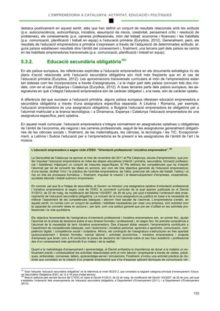 L’EMPRENEDORIA A CATALUNYA: ACTIVITAT, EDUCACIÓ I POLÍTIQUES
133
destaca positivament en aquest sentit, atès que han definit un conjunt de resultats relacionats amb les actituds
(p.e. autoconsciència, autoconfiança, iniciativa, assumpció de riscos, creativitat, pensament crític i resolució de
problemes), els coneixements (p.e. carreres professionals, món del treball, economia i finances) i les habilitats
(p.e. comunicació, planificació i treball en equip) a l’educació primària (Eurydice, 2012). Generalment, però, els
resultats de l’educació emprenedora a primària s’expressen a través de l’adquisició de determinades actituds; al-
guns països estableixen resultats dins l’àmbit del coneixement i, finalment, una tercera part dels països se centra
en les habilitats emprenedores transversals (p.e. comunicació, planificació i treball en equip).
5.3.2. Educació secundària obligatòria181
En els països europeus, les referències explícites a l’educació emprenedora en els documents estratègics i/o els
plans d’acció relacionats amb l’educació secundària obligatòria són molt més freqüents que en el cas de
l’educació primària (Eurydice, 2012). Les aproximacions transversals curriculars al món de l’emprenedoria estan
tan esteses com les incorporacions a través d’assignatures, i a la major part dels països conviuen tots dos mo-
dels, com en el cas d’Espanya i Catalunya (Eurydice, 2012). A dues terceres parts dels països europeus, les as-
signatures en què s’integra l’educació emprenedora són de caràcter obligatori i, a la resta, són de caràcter optatiu.
A diferència del que succeeix a l’educació primària, alguns països europeus ofereixen educació emprenedora a
secundària obligatòria a través d’una assignatura específica separada. A Lituània i Romania, per exemple,
l’educació emprenedora és una assignatura obligatòria; a Bulgària l’educació emprenedora és obligatòria per a
l’alumnat matriculat a la branca tecnològica; i a Dinamarca, Espanya i Catalunya l’educació emprenedora és una
assignatura específica, però optativa.
En aquest nivell curricular, l’educació emprenedora s’integra normalment en assignatures optatives o obligatòries
de l’àmbit de l’economia, els negocis i les carreres professionals, seguit de les assignatures generalment obligatò-
ries de les ciències socials i, finalment, de les matemàtiques, les ciències, la tecnologia i les TIC. Excepcional-
ment, a Letònia i Suècia l’educació per a l’emprenedoria es fa present a les assignatures de l’àmbit de l’art i la
música.
L’educació emprenedora a segon cicle d’ESO: “Orientació professional i iniciativa emprenedora”.
182
La Generalitat de Catalunya va aprovar al mes de novembre del 2011 el Pla Catalunya, escola d’emprenedors, que pre-
tén impulsar l’educació emprenedora en totes les etapes educatives (infantil i primària, secundària, formació professio-
nal i batxillerat) mitjançant un conjunt de mesures específiques. El Pla defineix les competències que ha d’assolir
l’alumnat per tal de convertir les idees en accions, així com els tres objectius generals de l’educació emprenedora:
d’una banda, facilitar l’inici i la pràctica de l’activitat emprenedora; de l’altra, potenciar els valors del treball, l’esforç i el
risc en tots els processos formatius; i, finalment, impulsar la creació i el desenvolupament d’empreses, cooperatives,
societats laborals i treball autònom emprenedor.
En concret, pel que fa a l’etapa de secundària, el Govern va introduir una assignatura optativa d’orientació professional
i iniciativa emprenedora al segon cicle de l’ESO, la concreció curricular de la qual apareix publicada en el Decret
51/2012, de 22 de maig, de modificació del Decret 143/2007, de 26 de juny, pel qual s’estableix l’ordenació dels ense-
nyaments de l’educació secundària obligatòria. La inclusió de la nova assignatura es justifica en base a la necessitat de
millorar l’assoliment de les competències bàsiques i afavorir l’èxit escolar de l’alumnat. L’emprenedoria s’entén, en
aquest sentit, no només com un conjunt de qualitats i habilitats necessàries per crear una empresa, sinó sobretot com
la capacitat de convertir idees en accions i, per tant, com una actitud general que pot ser d’utilitat en les activitats pro-
fessionals i la vida quotidiana.
Els objectius fonamentals de l’assignatura d’orientació professional i iniciativa emprenedora són, en primer lloc, ajudar
l’alumnat en la presa de decisions sobre el seu itinerari formatiu i professional i, en segon lloc, fer prendre consciència a
l’alumnat de la necessitat de tenir iniciativa emprenedora. Des d’aquest doble vessant, l’emprenedoria contribueix a
l’assoliment de competències bàsiques, com l’autonomia i iniciativa personal, aprendre a aprendre, comunicació, com-
petència digital, i competència social i ciutadana. Alhora, els continguts de l’assignatura s’estructuren en tres apartats
(autoconeixement i itinerari formatiu; mercat laboral i activitats econòmica; i iniciativa emprenedora i projecte
d’empresa) que tenen com a fil conductor la presa de decisions de l’alumnat sobre el seu futur acadèmic i professional
des d’un coneixement més aprofundit d’un mateix i de la realitat.
Quant a la metodologia d’ensenyament i aprenentatge, el Decret emfasitza la importància de donar a la matèria un en-
focament pràctic i contextualitzar les activitats relacionades amb el món laboral i empresarial a través de visites, pràcti-
ques, entrevistes, converses, tallers, aprenentatge-servei i simulacions. Finalment, s’inclou una activitat pràctica de clo-
enda que consisteix en la creació d’un projecte empresarial que s’ha d’exposar aplicant tècniques de comunicació ver-
181
Sota l’etiqueta “educació secundària obligatòria” es fa referència al nivell ISCED 2, que considera la següent categoria principal d’ensenyament: Educa-
ció Secundària Obligatòria (ESO, de 12 a 16 anys d’edat teòrica).
182
Resum elaborat pels serveis tècnics del CTESC en base al Decret 51/2012, de 22 de maig, de modificació del Decret 143/2007, de 26 de juny, pel qual
s’estableix l’ordenació dels ensenyaments de l’educació secundària obligatòria, a Departament d’Ensenyament (2011), i a Departament d’Ensenyament
(2012).
 