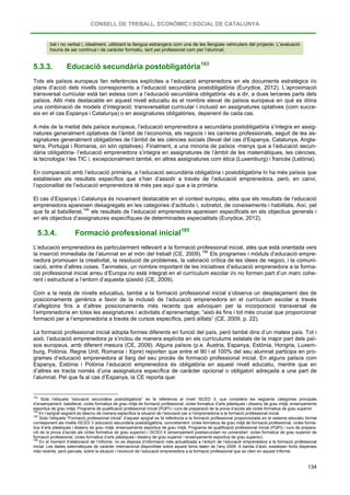 CONSELL DE TREBALL, ECONÒMIC I SOCIAL DE CATALUNYA
134
bal i no verbal i, idealment, utilitzant la llengua estrangera com una de les llengües vehiculars del projecte. L’avaluació
hauria de ser contínua i de caràcter formatiu, tant pel professorat com per l’alumnat.
5.3.3. Educació secundària postobligatòria183
Tots els països europeus fan referències explícites a l’educació emprenedora en els documents estratègics i/o
plans d’acció dels nivells corresponents a l’educació secundària postobligatòria (Eurydice, 2012). L’aproximació
transversal curricular està tan estesa com a l’educació secundària obligatòria -és a dir, a dues terceres parts dels
països. Allò més destacable en aquest nivell educatiu és el nombre elevat de països europeus en què es dóna
una combinació de models d’integració: transversalitat curricular i inclusió en assignatures optatives (com succe-
eix en el cas Espanya i Catalunya) o en assignatures obligatòries, depenent de cada cas.
A més de la meitat dels països europeus, l’educació emprenedora a secundària postobligatòria s’integra en assig-
natures generalment optatives de l’àmbit de l’economia, els negocis i les carreres professionals, seguit de les as-
signatures generalment obligatòries de l’àmbit de les ciències socials (llevat del cas d’Espanya, Catalunya, Angla-
terra, Portugal i Romania, on són optatives). Finalment, a una minoria de països -menys que a l’educació secun-
dària obligatòria- l’educació emprenedora s’integra en assignatures de l’àmbit de les matemàtiques, les ciències,
la tecnologia i les TIC i, excepcionalment també, en altres assignatures com ètica (Luxemburg) i francès (Letònia).
En comparació amb l’educació primària, a l’educació secundària obligatòria i postobligatòria hi ha més països que
estableixen els resultats específics que s’han d’assolir a través de l’educació emprenedora, però, en canvi,
l’opcionalitat de l’educació emprenedora té més pes aquí que a la primària.
El cas d’Espanya i Catalunya és novament destacable en el context europeu, atès que els resultats de l’educació
emprenedora apareixen desagregats en les categories d’actituds i, sobretot, de coneixements i habilitats. Així, pel
que fa al batxillerat,184
5.3.4. Formació professional inicial
els resultats de l’educació emprenedora apareixen especificats en els objectius generals i
en els objectius d’assignatures específiques de determinades especialitats (Eurydice, 2012).
185
L’educació emprenedora és particularment rellevant a la formació professional inicial, atès que està orientada vers
la inserció immediata de l’alumnat en el món del treball (CE, 2009).186
Com a la resta de nivells educatius, també a la formació professional inicial s’observa un desplaçament des de
posicionaments genèrics a favor de la inclusió de l’educació emprenedora en el currículum escolar a través
d’afegitons fins a d’altres posicionaments més recents que advoquen per la incorporació transversal de
l’emprenedoria en totes les assignatures i activitats d’aprenentatge; “això és fins i tot més crucial que proporcionar
formació per a l’emprenedoria a través de cursos específics, però aïllats” (CE, 2009, p. 22).
Els programes i mòduls d’educació empre-
nedora promouen la creativitat, la resolució de problemes, la valoració crítica de les idees de negoci, i la comuni-
cació, entre d’altres coses. Tanmateix, un nombre important de les iniciatives d’educació emprenedora a la forma-
ció professional inicial arreu d’Europa no està integrat en el currículum escolar i/o no formen part d’un marc cohe-
rent i estructurat a l’entorn d’aquesta qüestió (CE, 2009).
La formació professional inicial adopta formes diferents en funció del país, però també dins d’un mateix país. Tot i
això, l’educació emprenedora ja s’inclou de manera explícita en els currículums estatals de la major part dels paï-
sos europeus, amb diferent mesura (CE, 2009). Alguns països (p.e. Àustria, Espanya, Estònia, Hongria, Luxem-
burg, Polònia, Regne Unit, Romania i Xipre) reporten que entre el 90 i el 100% del seu alumnat participa en pro-
grames d’educació emprenedora al llarg del seu procés de formació professional inicial. En alguns països com
Espanya, Estònia i Polònia l’educació emprenedora és obligatòria en aquest nivell educatiu, mentre que en
d’altres es tracta només d’una assignatura específica de caràcter opcional o obligatori adreçada a una part de
l’alumnat. Pel que fa al cas d’Espanya, la CE reporta que:
183
Sota l’etiqueta “educació secundària postobligatòria” es fa referència al nivell ISCED 3, que considera les següents categories principals
d’ensenyament: batxillerat, cicles formatius de grau mitjà de formació professional, cicles formatius d’arts plàstiques i disseny de grau mitjà, ensenyaments
esportius de grau mitjà, Programa de pualificació professional inicial (PQPI) i curs de preparació de la prova d’accés als cicles formatius de grau superior.
184
En l’epígraf següent es descriu de manera específica la situació de l’educació per a l’emprenedoria a la formació professional inicial.
185
Sota l’etiqueta “Formació professional inicial” d’aquest epígraf es fa referència a la formació professional proporcionada en el sistema educatiu formal
corresponent als nivells ISCED 3 (educació secundària postobligatòria, concretament: cicles formatius de grau mitjà de formació professional, cicles forma-
tius d’arts plàstiques i disseny de grau mitjà, ensenyaments esportius de grau mitjà, Programa de qualificació professional Inicial (PQPI) i curs de prepara-
ció de la prova d’accés als cicles formatius de grau superior) i ISCED 4 (ensenyament postsecundari no universitari: cicles formatius de grau superior de
formació professional, cicles formatius d’arts plàstiques i disseny de grau superior i ensenyaments esportius de grau superior).
186
En el moment d’elaboració de l’Informe, no es disposa d’informació més actualitzada a l’entorn de l’educació emprenedora a la formació professional
inicial. Les dades sistemàtiques de caràcter internacional disponibles sobre aquest tema daten de l’any 2009. A banda d’això, existeixen fonts disperses
més recents, però parcials, sobre la situació i l’evolució de l’educació emprenedora a la formació professional que se citen en aquest Informe.
 