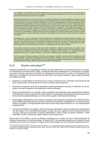 CONSELL DE TREBALL, ECONÒMIC I SOCIAL DE CATALUNYA
136
nyol i Catalunya en els estudis de formació professional és la d’incentivar l’esperit emprenedor amb un element integrat
en el programa curricular per tal de promoure actituds i competències emprenedores per a la creació d’una empresa i el
foment de la innovació en l’empresa i en la societat.
Davant d’aquest context, i en el marc de la LEC, el Departament d’Ensenyament de la Generalitat de Catalunya aprova
el novembre del 2011 el Pla de mesures Catalunya, escola d’emprenedors, que pretén impulsar, d’una banda, l’esperit
emprenedor entre l’alumnat de la formació professional i, de l’altra, la sensibilització per la cultura emprenedora en els
centres de formació professional. Amb aquest objectiu, des de la Direcció General de la Formació Professional Inicial i
Ensenyaments de Règim Especial es promou el Programa L’empresa a prop, un dels objectius del qual és l’elaboració,
per part de l’alumnat, de plans d’empresa vinculats als estudis que fan. El programa, que ja s’està desenvolupant en el
moment d’elaboració d’aquest Informe, preveu les accions següents: incrementar la creació efectiva d’empreses per
part de l’alumnat de formació professional, consolidar la mostra de projectes emprenedors d’FP a Catalunya, estendre
la formació en emprenedoria a d’altres centres de formació professional, compartir bones pràctiques entre els centres
docents participants, i ampliar l’impacte de la formació i sensibilització a tots els centres docents de formació professio-
nal catalans.
No obstant això, i de forma paral·lela, existeixen iniciatives que complementen la formació professional reglada i, per
tant, les tasques educatives dels centres. L’autonomia del centre i els recursos de què disposa cada centre determinen
l’execució o no d’aquestes accions complementàries adreçades als/ les joves que cursen formació professional inicial.
Aquestes iniciatives són liderades per administracions públiques, fundacions, associacions, cooperatives, ens locals i
altres organismes de l’àmbit empresarial i formatiu, i es poden agrupar en dues grans tipologies:
D’una banda, accions de promoció i foment del caràcter emprenedor: serveis de mentorització a les escoles amb la
col·laboració de persones empresàries. Aquestes accions acostumen a englobar premis i concursos adreçats a alum-
nat de formació professional que durant el curs acadèmic ha elaborat un pla d’empresa o un projecte emprenedor.
Aquestes accions tenen un caràcter motivador i, alhora, donen visibilitat a idees i iniciatives emprenedores.
De l’altra, accions formatives: programes d’iniciació a l’emprenedoria orientats a l’adquisició de les competències bàsi-
ques associades a una persona emprenedora (iniciativa, lideratge, resiliència, etc.), així com de competències més
transversals com l’anglès. En aquest context, també es desenvolupen processos d’aprenentatge a partir de simuladors
de plans d’empresa i altres programaris educatius específics en emprenedoria.
5.3.5. Estudis universitaris187
L’educació emprenedora a la Universitat pot contribuir de forma determinant a la promoció de la cultura innovado-
ra i empresarial a la societat (OCDE, 2008). La demanda d’educació emprenedora a la Universitat és una tendèn-
cia creixent a Europa, però posa de manifest una mancança de recursos tècnics, humans i de finançament (CE,
2008) que ha posicionat el vell continent per sota dels EUA en els aspectes següents, segons dades publicades
per l’OCDE l’any 2008:
 Experiència: l’emprenedoria ha format part del currículum educatiu de les universitats nord-americanes des
de fa cinquanta anys; a Europa des de fa només una dècada, aproximadament.
 Orientació al creixement: als EUA l’emprenedoria significa generalment orientació al creixement de les em-
preses; a Europa ha significat més freqüentment creació d’empreses.
 Espai de l’emprenedoria a la universitat: moltes universitats nord-americanes tenen departaments acadèmics
d’emprenedoria; a Europa aquest fet és menys freqüent i el professorat d’emprenedoria desenvolupa la seva
funció des de disciplines tradicionals com l’economia o la gestió i administració d’empreses.
 Aprenentatge multidisciplinari: molts campus universitaris nord-americans fan esforços per minimitzar les bar-
reres acadèmiques institucionals que actuen en detriment del creuament multidisciplinari i la creació d’entorns
creatius i innovadors; a Europa aquesta aproximació es dóna amb menys freqüència, tot i que s’està estenent
progressivament.
 Vincles entre l’acadèmia i els negocis: als EUA l’educació emprenedora manté una relació molt estreta amb el
món dels negocis i les universitats desenvolupen un paper clau com a agents de desenvolupament territorial;
a Europa, l’educació emprenedora s’ensenya habitualment a l’aula a través de classes magistrals i moltes
universitats no tenen incentius per establir relacions amb el sector privat.
D’acord amb la CE (2008), el procés de Bolonya representa tot un revulsiu de cara al desenvolupament de
l’educació emprenedora en l’àmbit universitari. Al maig del 2007, els quaranta-set països que van signar el procés
de Bolonya van convenir de reconèixer la rellevància de l’aprenentatge no formal, dels desenvolupaments curricu-
187
Sota l’etiqueta “estudis universitaris” es fa referència als nivells ISCED 4 i 5, que considera les següents categories principals d’ensenyament: primer ci-
cle d’educació universitària (educació universitària de primer, segon i tercer grau; màster oficial) i segon cicle de l’educació universitària (condueix a una
qualificació d’investigació avançada).
 