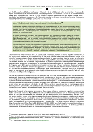 L’EMPRENEDORIA A CATALUNYA: ACTIVITAT, EDUCACIÓ I POLÍTIQUES
137
lars flexibles, de la mobilitat del professorat i l’alumnat, i de la col·laboració entre la universitat i l’empresa. En
aquest darrer sentit, la CE proposa fomentar l’esperit emprenedor a la universitat i educar en les habilitats relacio-
nades amb l’emprenedoria. Des de l’OCDE (2008) s’elaboren recomanacions en aquest mateix sentit, i
s’emfasitza que l’educació emprenedora de l’alumnat universitari ha de servir no només per fomentar l’inici de pro-
jectes empresarials, sinó també per gestionar el seu creixement.
Jaume Valls. Director de la Càtedra Emprenedoria de la Universitat de Barcelona
188
L’interès de la Universitat catalana per l’emprenedoria es comença a despertar als anys noranta coincidint amb el des-
envolupament de la tercera missió de la Universitat: la transmissió de tecnologia i coneixement a la societat. Al principi
del segle XXI, la reforma educativa de l’Espai Europeu d’Educació Superior (EEES) dóna lloc a la conceptualització de
l’emprenedoria com a competència transversal. Tanmateix, la seva execució a través del desplegament dels nous plans
d’estudis és, en molt casos, feble.
El sistema universitari es caracteritza entre d’altres coses per la seva autonomia. Això genera diversitat de situacions,
però cap al final del 2010 nou universitats catalanes (UB, UAB, UPC, UPF, UOC, URV, UdG, UdL, i UVic) van comen-
çar a treballar de “baix” a “dalt” en el projecte Xarxa d’Emprenedoria Universitària, i en el moment d’elaboració d’aquest
Informe ja existeix formalment un conveni interuniversitari per fomentar l’emprenedoria, contribuir a la detecció de talent
i crear vocacions empresarials en la comunitat universitària.
Un aspecte important pel que fa a l’emprenedoria universitària consisteix a llimar l’excessiva rigidesa conceptual que
relaciona l’emprenedoria amb la creació d’empreses. L’objectiu i l’indicador hauria de ser en aquest sentit incrementar
la intencionalitat d’emprendre per part de l’alumnat, i per assolir-ho no cal prioritzar l’elaboració de plans d’empresa sinó
el treball competencial a través, per exemple, de la presència de les persones emprenedores en les aules i de metodo-
logies com la CDIO™ (Conceiving – Designing – Implementing – Operating)
189
Més recentment, al novembre del 2013, la CE i l’OCDE posen conjuntament en marxa el portal “Heinnovate”,
orientades a projectes.
190
Pel que fa al desenvolupament curricular, es considera que l’educació emprenedora no està suficientment inte-
grada en els documents estratègics i/o plans d’acció, com tampoc en el conjunt dels processos d’ensenyament i
aprenentatge de les institucions universitàries: l’educació emprenedora s’ofereix normalment com a opció i no es-
tà present en molts departaments –incloent els científics i tecnològics. La situació de l’educació emprenedora a la
universitat és més favorable en alguns països (entre els quals destaca el cas d’Alemanya) i és més desfavorable
en els països que van accedir més tard a la UE. Alhora, cal tenir present que l’ús de metodologies actives
d’ensenyament i aprenentatge, i la participació de persones emprenedores i empresàries en els processos de
formació, no són la norma a la universitat europea, ans tot el contrari.
una eina gratuïta al servei de les universitats per tal que pugin mesurar el seu nivell d’emprenedoria i donar a co-
nèixer les bones pràctiques. Sobre la base de l’autoavaluació de les universitats, el portal genera un informe in-
tern (que no es difon) on es destaquen els punts forts i els punts febles, i s’identifiquen àrees de possible millora.
Els aspectes avaluats són el lideratge i la governança, la capacitat organitzativa, l’ensenyament i l’aprenentatge,
els itineraris per a persones emprenedores, la comunicació universitat-empresa, la internacionalització i la mesura
de l’impacte. L’any 2008, però, ambdós organismes ja reconeixen els esforços realitzats a Europa una dècada
abans del procés de Bolonya alhora que suggereixen la necessitat d’invertir més recursos en determinats àmbits
de l’educació emprenedora universitària; concretament, en el desenvolupament curricular, la borsa de professorat
expert, el finançament, la col·laboració entre disciplines/departaments universitaris, i la creació d’spin-offs a les
institucions científiques i tecnològiques.
Quant al professorat, val a destacar la mancança d’una massa crítica de professorat expert en emprenedoria a
moltes universitats europees. Aquest fet representa una dificultat no només de cara al desenvolupament a llarg
termini de l’educació emprenedora, sinó també pel que fa a la disponibilitat d’una oferta formativa suficient a curt i
mig termini (de fet, a moltes universitats europees, el professorat d’educació emprenedora treballa només a temps
parcial i/o com a personal convidat). La creació d’una borsa de professorat especialitzat en emprenedoria reque-
reix, d’una banda, ampliar la definició d’“educador” o “educadora” per tal de poder incloure les persones emprene-
dores i empresàries en els processos d’ensenyament i aprenentatge i, de l’altra, invertir en la formació específica
del professorat present i futur. Tant la CE (2008) com l’OCDE (2008) fan referència a la necessitat d’acreditar pro-
fessionals en educació emprenedora, particularment en l’àmbit dels estudis superiors i de doctorat, per tal de
complementar les accions iniciades en l’àmbit dels complements formatius de curta durada.
188
Compareixença celebrada el dia 8 de maig del 2013 al CTESC. Resum elaborat pels serveis tècnics del CTESC.
189
CDIO™ és defineix com un marc educatiu innovador enfocat cap a la producció de futurs enginyers. La xarxa CDIO està formada per una àmplia di-
versitast d’institucions que abarca des d’universitats líders en recerca a escala global fins a institucions educatives locals. Per a més informació, vegeu
http://www.cdio.org/.
190
Per a més informació, consulteu https://heinnovate.eu/intranet/main/index.php.
 