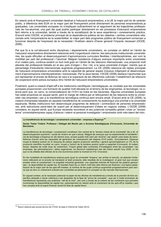 CONSELL DE TREBALL, ECONÒMIC I SOCIAL DE CATALUNYA
138
En relació amb el finançament universitari destinat a l’educació emprenedora, a la UE la major part és de caràcter
públic, a diferència dels EUA on la major part del finançament prové directament de persones emprenedores ja
graduades. Les universitats europees no s’impliquen suficientment en el seguiment de les trajectòries professio-
nals de l’ex-alumnat, una part del qual podria participar directament en els processos d’educació emprenedora
fent retorns a la universitat, també a través de la socialització de la seva experiència i coneixements pràctics.
D’acord amb l’OCDE, el problema principal de la dependència pública de les càtedres i centres universitaris rela-
cionats amb l’emprenedoria és la sostenibilitat: la major part dels programes públics de finançament comencen a
funcionar després de l’expressió de la necessitat i finalitzen abans d’haver generat l’impacte necessari (OCDE,
2008).
Pel que fa a la col·laboració entre disciplines i departaments universitaris, es constata un dèficit en l’àmbit de
l’educació emprenedora directament relacionat amb l’organització interna i les estructures institucionals università-
ries, les quals dificulten el desenvolupament d’aproximacions curriculars flexibles i interdisciplinàries, així com la
mobilitat per part del professorat i l’alumnat. Malgrat l’existència d’alguns avenços importants entre universitats
d’un mateix país, continua existint un buit molt gran en l’àmbit de les relacions internacionals: una proporció molt
elevada del professorat treballa en el seu país d’origen i, fins i tot, a la seva universitat d’origen, mentre que el
percentatge d’estudiants internacionals augmenta progressivament. La CE (2008) relaciona els reptes principals
de l’educació emprenedora universitària amb la capacitat de generar espais inclusius mitjançant el desenvolupa-
ment d’aproximacions interdisciplinàries i transversals. Per la seva banda, l’OCDE (2008) destaca l’oportunitat que
pot representar el procés de Bolonya de cara a la superació de les diferències culturals i l’establiment de relacions
de cooperació entre països europeus dins l’àmbit de l’educació emprenedora universitària.
Finalment, quant a creació d’spin-off a les institucions científiques i tecnològiques, es constata que les universitats
europees proporcionen una formació de qualitat molt elevada en el terreny de les enginyeries, la tecnologia i la ci-
ència però que, en canvi, la comercialització de l’I+D+i es troba en les beceroles. Algunes universitats europees
han estat proactives en aquest sentit, però el marge de millora per al reforçament de les relacions entre la univer-
sitat i les empreses i per a la transferència tecnològica continua sent encara ampli. D’acord amb la CE (2008), la
creació d’empreses basades en aquesta transferència de coneixements ha esdevingut una prioritat a la universitat
espanyola. Moltes institucions han desenvolupat programes de detecció i contractació de persones emprenedo-
res, amb estructures paral·leles de suport per al desenvolupament d’idees en negocis viables. L’OCDE (2008)
considera, en aquest sentit, que Europa necessita reconèixer el seu potencial competitiu global i crear un “ecosis-
tema” universitat/empresa capaç d’atreure i retenir el personal investigador i emprenedor amb més talent del món.
La transferència de tecnologia i coneixement universitat – empresa a Espanya
191
Xavier Testar Ymbert. Professor i Delegat del Rector per a Accions Estratègiques d’Innovació, Universitat de
Barcelona.
La transferència de tecnologia i coneixement constitueix l’eix central de la “tercera missió de la universitat” (és a dir, el
desenvolupament econòmic i social de l’entorn en què s’ubica). Malgrat els avenços que ha experimentat la transferèn-
cia de tecnologia a Espanya en els darrers anys, encara queda molt camí per recórrer i per assolir unes taxes de trans-
ferència d’acord amb les capacitats de generació de coneixement del sistema d’I+D públic. Concretament, Espanya
ocupa la desena posició en el rànquing de països segons producció científica i genera aproximadament un 3% de la
producció científica mundial; en canvi, ocupa a l’entorn de la trentena posició quant a capacitat d’innovació. Al mateix
temps, després de molts anys de creixement, l’import global dels contractes d’investigació entre les universitats i les
empreses, les administracions i altres organismes, ha disminuït notablement des del màxim assolit l’any 2008, un fet
que no és aïllable dels efectes de la crisi econòmica sobre la inversió en I+D i innovació.
En les modalitats de transferència science push (quan la universitat “empeny” per arribar al mercat), es detecten limita-
cions rellevants en el procés de translació al teixit productiu dels resultats de la investigació: el gran buit que encara
existeix entre el coneixement i la propietat industrial generada; una capacitat reduïda de llicenciar les patents genera-
des; i la disponibilitat de capital risc. El resultat d’això és un retorn molt baix dels retorns per llicència i una baixa capita-
lització de la major part de les spin-off creades, el nombre de les quals continua augmentat progressivament però sen-
se que es doni un creixement suficient per consolidar-se plenament i/o competir en els mercats internacionals.
En aquest context, es fa necessari potenciar el paper de les oficines de transferència a través de la provisió de fons es-
pecífics adreçats a donar cobertura a les despeses de la fase de “prova de concepte” –que per a molts processos de
transferència representa una autèntica “vall de la mort”, així com a través de la creació de les condicions que permetin
incrementar la disponibilitat de capital risc, particularment en relació amb el creixement de les spin-off ja creades i que
han comptat amb el suport financer durant la fase de capital llavor.
191
Resum elaborat pels serveis tècnics del CTESC es base a l’informe de Testar (2012).
 