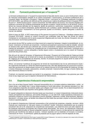 L’EMPRENEDORIA A CATALUNYA: ACTIVITAT, EDUCACIÓ I POLÍTIQUES
139
5.3.6. Formació professional per a l’ocupació192
La formació professional per a l’ocupació ha experimentat al llarg dels darrers anys un canvi d’enfocament a favor
de l’educació emprenedora centrada en la creació d’empreses i l’autoocupació. La formació professional per a
l’ocupació depèn del Ministeri d’Ocupació i Seguretat Social i s’emmarca en l’Estratègia espanyola d’ocupació
2012-2014 (EEE), que defineix els referents per les actuacions en matèria de polítiques actives d’ocupació (PAO).
El punt 5.7. “Àmbit d’autoocupació i creació d’empreses” de l’EEE defineix les accions i les mesures dirigides prin-
cipalment a fomentar les iniciatives empresarials que generin ocupació i impuls econòmic en els territoris. Concre-
tament les mesures definides són les següents: ajudes als autònoms i autònomes, cooperatives i societats labo-
rals, així com a la creació d’empreses; ajudes financeres per a préstecs; ajudes destinades a inversions; ajudes
d’assistència tècnica i recolzament a la funció gerencial; ajudes a la formació; i ajudes adreçades a estudis de
mercat i de viabilitat.
Sobre la base de l’EEE, el SOC desenvolupa el Pla general d’ocupació de Catalunya – Estratègia catalana per a
l’ocupació 2012-2020 i articula un conjunt d’accions que contemplen totes les fases del procés de creació
d’empreses en col·laboració amb la xarxa ocupacional integrada pels ens locals, les oficines d’ocupació i els cen-
tres d’innovació i de formació professional.
Les accions de les PAO se centren en la fase inicial de la creació de l’empresa i integren la sensibilització, la mo-
tivació, l’orientació i la formació per emprendre, i s’adrecen principalment a persones en edat de treballar, sobretot
en situació d’atur. Els serveis que s’ofereixen són: accions d’orientació i assessorament professional; accions for-
matives per sensibilitzar i incentivar les competències per a l’emprenedoria i alhora, instruments i continguts per a
la gestió empresarial; i accions adreçades a facilitar espais (vivers o incubadores) per a la creació de l’empresa
durant els tres primers anys.
Des del punt de vista de l’empresa, el Departament d’Empresa i Ocupació de la Generalitat de Catalunya també
desenvolupa estratègies per al foment de la creació, la consolidació i la internacionalització empresarial a través
de l’Agència per la Competitivitat de l’Empresa, ACCIÓ. El principal programa en aquest sentit ha estat el Pro-
grama INICIA per a la creació d’empreses.
Alhora, cal esmentar l’existència de programes de foment de l’emprenedoria des de les administracions locals i
els organismes territorials en l’àmbit del desenvolupament local. Des dels departaments de promocions econòmi-
ques dels ajuntaments es desenvolupen accions en la mateixa línia que ho fa la Generalitat de Catalunya, bé sigui
a través d’empreses municipals, associacions, consells comarcals i mancomunitats, bé sigui a través d’altres ens
amb intervenció directa en el territori.
Finalment, és important assenyalar que també hi ha programes i iniciatives adreçades a les persones que volen
iniciar el seu negoci però que no depenen directament de l’Administració.
5.4. Experiències d’educació emprenedora
Com s’ha vist al llarg d’aquest capítol, l’educació emprenedora és un concepte subjecte al debat teòric i polític i, al
mateix temps, una realitat més o menys desenvolupada en funció dels països i els sistemes educatius (p.e. des
d’una assignatura específica de caràcter optatiu que s’afegeix al currículum escolar, fins al desenvolupament d’un
nou paradigma educatiu que requereix canvis globals i estructurals).
En aquest subapartat es relacionen diverses taules que resumeixen un conjunt d’experiències d’educació empre-
nedora principalment de Catalunya, però també d’Espanya i un cas dels EUA. Cada experiència d’educació em-
prenedora s’explica en funció d’uns descriptors comuns (tipologia, organisme o entitat, àmbit territorial, objectius i
descripció) i, al mateix temps, es faciliten els enllaços als llocs webs que permeten ampliar la informació proporci-
onada en aquestes pàgines.
En la selecció d’experiències d’educació emprenedora s’han prioritzat els programes, projectes, recursos i oferta
d’estudis que s’aproximen en més gran mesura a la definició “àmplia” d’educació emprenedora que es projecta
actualment des de la CE (adquisició de competències transversals) i que determina bona part dels objectius de
les polítiques educatives promogudes des d’aquest àmbit administratiu. Així doncs, les experiències d’educació
emprenedora seleccionades en aquest subapartat responen en diferent mesura a la idea general de capacitar les
persones per transformar les idees en accions, i inclouen aspectes com la creativitat, la innovació, la iniciativa,
l’assumpció de riscos, i la planificació i gestió de projectes que es puguin aplicar a tots els aspectes de vida.
192
Aquest subapartat ha estat elaborat per Ana Punyet, Fundació BCN Formació Professional, i se centra en la descripció de la relació entre la formació
professional per a l’ocupació i l’emprenedoria en l’àmbit territorial de Catalunya.
 