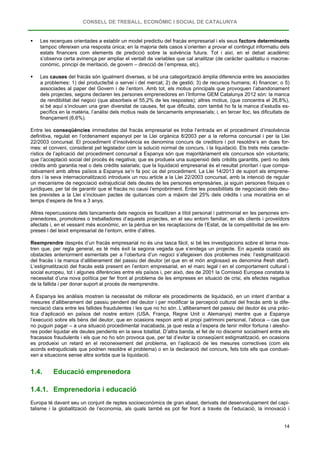 CONSELL DE TREBALL, ECONÒMIC I SOCIAL DE CATALUNYA
14
 Les recerques orientades a establir un model predictiu del fracàs empresarial i els seus factors determinants
tampoc ofereixen una resposta única; en la majoria dels casos s’orienten a provar el contingut informatiu dels
estats financers com elements de predicció sobre la solvència futura. Tot i així, en el debat acadèmic
s’observa certa avinença per ampliar el ventall de variables que cal analitzar (de caràcter qualitatiu o macroe-
conòmic, principi de meritació, de govern – direcció de l’empresa, etc).
 Les causes del fracàs són igualment diverses, si bé una categorització àmplia diferencia entre les associades
a problemes: 1) del producte/bé o servei i del mercat; 2) de gestió; 3) de recursos humans; 4) financer; o 5)
associades al paper del Govern i de l’entorn. Amb tot, els motius principals que provoquen l’abandonament
dels projectes, segons declaren les persones emprenedores en l’Informe GEM Catalunya 2012 són: la manca
de rendibilitat del negoci (que absorbeix el 55,2% de les respostes); altres motius, (que concentra el 26,8%),
si bé aquí s’inclouen una gran diversitat de causes, fet que dificulta, com també ho fa la manca d’estudis es-
pecífics en la matèria, l’anàlisi dels motius reals de tancaments empresarials; i, en tercer lloc, les dificultats de
finançament (6,6%).
Entre les conseqüències immediates del fracàs empresarial es troba l’entrada en el procediment d’insolvència
definitiva, regulat en l’ordenament espanyol per la Llei orgànica 8/2003 per a la reforma concursal i per la Llei
22/2003 concursal. El procediment d’insolvència es denomina concurs de creditors i pot resoldre’s en dues for-
mes: el conveni, considerat pel legislador com la solució normal de concurs, i la liquidació. Els trets més caracte-
rístics de l’aplicació del procediment concursal a Espanya són que majoritàriament els concursos són voluntaris;
que l’acceptació social del procés és negativa; que es produeix una suspensió dels crèdits garantits, però no dels
crèdits amb garantia real o dels crèdits salarials; que la liquidació empresarial és el resultat prioritari i que compa-
rativament amb altres països a Espanya se’n fa poc ús del procediment. La Llei 14/2013 de suport als emprene-
dors i la seva internacionalització introdueix un nou article a la Llei 22/2003 concursal, amb la intenció de regular
un mecanisme de negociació extrajudicial dels deutes de les persones empresàries, ja siguin persones físiques o
jurídiques, per tal de garantir que el fracàs no causi l’empobriment. Entre les possibilitats de negociació dels deu-
tes previstes a la Llei s’inclouen pactes de quitances com a màxim del 25% dels crèdits i una moratòria en el
temps d’espera de fins a 3 anys.
Altres repercussions dels tancaments dels negocis es focalitzen a títol personal i patrimonial en les persones em-
prenedores, promotores o treballadores d’aquests projectes, en el seu entorn familiar, en els clients i proveïdors
afectats i, en el vessant més econòmic, en la pèrdua en les recaptacions de l’Estat, de la competitivitat de les em-
preses i del teixit empresarial de l’entorn, entre d’altres.
Reemprendre desprès d’un fracàs empresarial no és una tasca fàcil, si bé les investigacions sobre el tema mos-
tren que, per regla general, es té més èxit la segona vegada que s’endega un projecte. En aquesta ocasió als
obstacles anteriorment esmentats per a l’obertura d’un negoci s’afegeixen dos problemes més: l’estigmatització
del fracàs i la manca d’alliberament del passiu del deutor (el que en el món anglosaxó es denomina fresh start).
L’estigmatització del fracàs està present en l’entorn empresarial, en el marc legal i en el comportament cultural i
social europeu, tot i algunes diferències entre els països i, per això, des de 2001 la Comissió Europea constata la
necessitat d’una nova política per fer front al problema de les empreses en situació de crisi, els efectes negatius
de la fallida i per donar suport al procés de reemprendre.
A Espanya les anàlisis mostren la necessitat de millorar els procediments de liquidació, en un intent d’arribar a
mesures d’alliberament del passiu pendent del deutor i per modificar la percepció cultural del fracàs amb la dife-
renciació clara entre les fallides fraudulentes i les que no ho són. L’alliberament del passiu del deutor és una pràc-
tica d’aplicació en països del nostre entorn (USA, França, Regne Unit o Alemanya) mentre que a Espanya
l’execució sobre els béns del deutor, que en ocasions respon amb el propi patrimoni personal, l’aboca – cas que
no puguin pagar – a una situació procedimental inacabada, ja que resta a l’espera de tenir millor fortuna i alesho-
res poder liquidar els deutes pendents en la seva totalitat. D’altra banda, el fet de no discernir socialment entre els
fracassos fraudulents i els que no ho són provoca que, per tal d’evitar la conseqüent estigmatització, en ocasions
es produeixi un retard en el reconeixement del problema, en l’aplicació de les mesures correctives (com els
acords extrajudicials que podrien resoldre el problema) o en la declaració del concurs, fets tots ells que conduei-
xen a situacions sense altra sortida que la liquidació.
1.4. Educació emprenedora
1.4.1. Emprenedoria i educació
Europa té davant seu un conjunt de reptes socioeconòmics de gran abast, derivats del desenvolupament del capi-
talisme i la globalització de l’economia, als quals també es pot fer front a través de l’educació, la innovació i
 