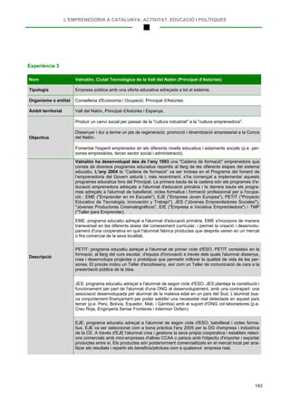 L’EMPRENEDORIA A CATALUNYA: ACTIVITAT, EDUCACIÓ I POLÍTIQUES
143
Experiència 3
Nom Valnalón, Ciutat Tecnològica de la Vall del Nalón (Principat d'Astúries)
Tipologia Empresa pública amb una oferta educativa adreçada a tot el sistema.
Organisme o entitat Conselleria d'Economia i Ocupació, Principat d'Astúries.
Àmbit territorial Vall del Nalón, Principat d'Astúries i Espanya.
Objectius
Produir un canvi social per passar de la "cultura industrial" a la "cultura emprenedora".
Dissenyar i dur a terme un pla de regeneració, promoció i dinamització empresarial a la Conca
del Nalón.
Fomentar l'esperit emprenedor en els diferents nivells educatius i estaments socials (p.e. per-
sones empresàries, tercer sector social i administració).
Descripció
Valnalón ha desenvolupat des de l’any 1993 una "Cadena de formació" emprenedora que
consta de diversos programes educatius repartits al llarg de les diferents etapes del sistema
educatiu. L’any 2004 la “Cadena de formació” va ser inclosa en el Programa del foment de
l’emprenedoria del Govern asturià i, més recentment, s’ha començat a implementar aquests
programes educatius fora del Principat. La primera baula de la cadena són els programes d'e-
ducació emprenedora adreçats a l'alumnat d'educació primària i la darrera baula els progra-
mes adreçats a l'alumnat de batxillerat, cicles formatius i formació professional per a l'ocupa-
ció : EME ("Emprender en mi Escuela"), EJE ("Empresa Joven Europea"), PETIT ("Proyecto
Educativo de Tecnología, Innovación y Trabajo"), JES ("Jóvenes Emprendedores Sociales"),
"Jóvenes Productores Cinematográficos", EIE ("Empresa e Iniciativa Emprendedora") i TMP
("Taller para Emprender).
EME: programa educatiu adreçat a l'alumnat d'educació primària. EME s'incorpora de manera
transversal en les diferents àrees del coneixement curricular, i permet la creació i desenvolu-
pament d'una cooperativa en què l'alumnat fabrica productes que després venen en un mercat
o fira comercial de la seva localitat.
PETIT: programa educatiu adreçat a l'alumnat de primer cicle d'ESO. PETIT consisteix en la
formació, al llarg del curs escolar, d'equips d'innovació a través dels quals l'alumnat dissenya,
crea i desenvolupa projectes o prototipus que permetin millorar la qualitat de vida de les per-
sones. El procés inclou un Taller d'ecodisseny, així com un Taller de comunicació de cara a la
presentació pública de la idea.
JES: programa educatiu adreçat a l'alumnat de segon cicle d'ESO. JES planteja la constitució i
funcionament per part de l'alumnat d'una ONG al desenvolupament, amb una contrapart: una
associació desenvolupada per alumnat de la mateixa edat en un país del Sud. L'alumnat bus-
ca conjuntament finançament per poder satisfer una necessitat real detectada en aquest país
tercer (p.e. Perú, Bolívia, Equador, Mali, i Gàmbia) amb el suport d'ONG col·laboradores (p.e.
Creu Roja, Enginyeria Sense Fronteres i Intermon Oxfam).
EJE: programa educatiu adreçat a l'alumnat de segon cicle d'ESO, batxillerat i cicles forma-
tius. EJE va ser seleccionat com a bona pràctica l'any 2005 per la DG d'empresa i indústrica
de la CE. A través d'EJE l'alumnat crea i gestiona la seva pròpia cooperativa i estableix relaci-
ons comercials amb mini-empreses d'altres CCAA o països amb l'objectiu d'importar i exportar
productes entre si. Els productes són posteriorment comercialitzats en el mercat local per ana-
litzar els resultats i repartir els beneficis/pèrdues com a qualsevol empresa real.
 