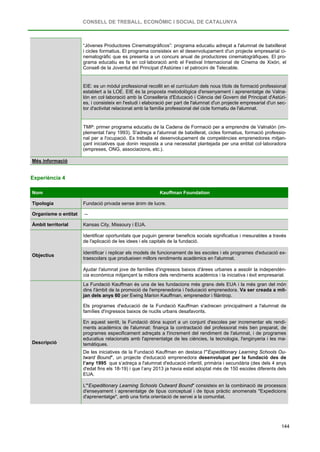 CONSELL DE TREBALL, ECONÒMIC I SOCIAL DE CATALUNYA
144
“Jóvenes Productores Cinematográficos”: programa educatiu adreçat a l'alumnat de batxillerat
i cicles formatius. El programa consisteix en el desenvolupament d'un projecte empresarial ci-
nematogràfic que es presenta a un concurs anual de productores cinematogràfiques. El pro-
grama educatiu es fa en col·laboració amb el Festival Internacional de Cinema de Xixón, el
Consell de la Joventut del Principat d'Astúries i el patrocini de Telecable.
EIE: es un mòdul professional recollit en el currículum dels nous títols de formació professional
establert a la LOE. EIE és la proposta metodològica d'ensenyament i aprenentatge de Valna-
lón en col·laboració amb la Conselleria d'Educació i Ciència del Govern del Principat d'Astúri-
es, i consisteix en l'estudi i elaboració per part de l'alumnat d'un projecte empresarial d'un sec-
tor d'activitat relacionat amb la família professional del cicle formatiu de l'alumnat.
TMP: primer programa educatiu de la Cadena de Formació per a emprendre de Valnalón (im-
plementat l'any 1993). S'adreça a l'alumnat de batxillerat, cicles formatius, formació professio-
nal per a l'ocupació. Es treballa el desenvolupament de competències emprenedores mitjan-
çant iniciatives que donin resposta a una necessitat plantejada per una entitat col·laboradora
(empreses, ONG, associacions, etc.).
Més informació
Experiència 4
Nom Kauffman Foundation
Tipologia Fundació privada sense ànim de lucre.
Organisme o entitat --
Àmbit territorial Kansas City, Missoury i EUA.
Objectius
Identificar oportunitats que puguin generar beneficis socials significatius i mesurables a través
de l'aplicació de les idees i els capitals de la fundació.
Identificar i replicar els models de funcionament de les escoles i els programes d'educació ex-
traescolars que produeixen millors rendiments acadèmics en l'alumnat.
Ajudar l'alumnat jove de famílies d'ingressos baixos d'àrees urbanes a assolir la independèn-
cia econòmica mitjançant la millora dels rendiments acadèmics i la iniciativa i èxit empresarial.
Descripció
La Fundació Kauffman és una de les fundacions més grans dels EUA i la més gran del món
dins l'àmbit de la promoció de l'emprenedoria i l'educació emprenedora. Va ser creada a mit-
jan dels anys 60 per Ewing Marion Kauffman, emprenedor i filàntrop.
Els programes d'educació de la Fundació Kauffman s'adrecen principalment a l'alumnat de
famílies d'ingressos baixos de nuclis urbans desafavorits.
En aquest sentit, la Fundació dóna suport a un conjunt d'escoles per incrementar els rendi-
ments acadèmics de l'alumnat: finança la contractació del professorat més ben preparat, de
programes especificament adreçats a l'increment del rendiment de l'alumnat, i de programes
educatius relacionats amb l'aprenentatge de les ciències, la tecnologia, l'enginyeria i les ma-
temàtiques.
De les iniciatives de la Fundació Kauffman en destaca l'"Expeditionary Learning Schools Ou-
tward Bound", un projecte d'educació emprenedora desenvolupat per la fundació des de
l’any 1995 que s’adreça a l'alumnat d'educació infantil, primària i secundària (des dels 4 anys
d'edat fins els 18-19) i que l’any 2013 ja havia estat adoptat més de 150 escoles diferents dels
EUA.
L'"Expeditionary Learning Schools Outward Bound" consisteix en la combinació de processos
d'enseyament i aprenentatge de tipus conceptual i de tipus pràctic anomenats "Expedicions
d'aprenentatge", amb una forta orientació de servei a la comunitat.
 