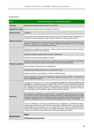 CONSELL DE TREBALL, ECONÒMIC I SOCIAL DE CATALUNYA
146
Experiència 6
Nom Orientació professional i iniciativa emprenedora
Tipologia Assignatura específica optativa de tercer curs d'ESO.
Organisme o entitat Departament d'Ensenyament, Generalitat de Catalunya.
Àmbit territorial Catalunya.
Objectius generals
Ajudar l’alumnat en la presa de decisions sobre el seu futur itinerari formatiu i professional, a fi
d’adequar les seves capacitats a unes condicions laborals en continu procés de canvi.
Fer que l’alumnat prengui consciència de la necessitat de tenir iniciativa emprenedora, consi-
derada no només com un conjunt de qualitats i habilitats necessàries per crear un empresa,
sinó com la capacitat de convertir idees en accions
Objectius específics
Identificar les competències, interessos i actituds envers la feina per poder prendre decisions
personals de formació i inserció laboral.
Aprendre a elaborar el propi itinerari formatiu i professional.
Ampliar el coneixement de professions diverses.
Determinar els trets bàsics de les actituds, qualitats personals i les capacitats que identifiquen
la persona emprenedora i aplicar-los al disseny d’una idea empresarial viable
Valorar el paper de l’empresa com a organització.
Localitzar fonts d’oferta de feina en els sectors públic i privat.
Realitzar activitats que contribueixin a millorar el treball en equip.
Cercar, seleccionar i interpretar la informació, utilitzar-la de forma crítica i comunicar-la de
forma organitzada als altres
Descripció
L’assignatura s’emmarca en un conjunt de mesures recollides en el Decret 51/2012, de 22
de maig, de modificació del Decret 143/2007, de 26 de juny, pel qual s’estableix l’ordenació
dels ensenyaments de l’educació secundària obligatòria, que pretenen millorar l’assoliment de
les competències bàsiques (autonomia i iniciativa personal, aprendre a aprendre, comunica-
ció, àmbit digital, social i ciutadana) i afavorir l’èxit escolar de l’alumnat.
Els continguts de l’assignatura s’estructuren en tres apartats interdependents (autoconeixe-
ment i itinerari formatiu; mercat laboral i activitat econòmica; i iniciativa emprenedora i projecte
d’empresa) que tenen com a fil conductor la presa de decisions de l’alumnat sobre el seu futur
acadèmic i professional des d’un coneixement més aprofundit d’un mateix i de la realitat.
Tal com s’estableix en el Decret, és important donar a l’assignatura un enfocament pràctic i
emmarcar les activitats en el món laboral i empresarial a través de visites, converses, tallers,
aprenentatge-servei, simulacions, etc. En aquest sentit, s’ha inclòs una activitat pràctica de
cloenda, que consisteix en la creació d’un projecte empresarial. L’avaluació ha de ser contínua
i valorar no només els resultats finals sinó tot el procés (avaluació formativa)
Més informació
Decret
Desplegament del currículum
 
