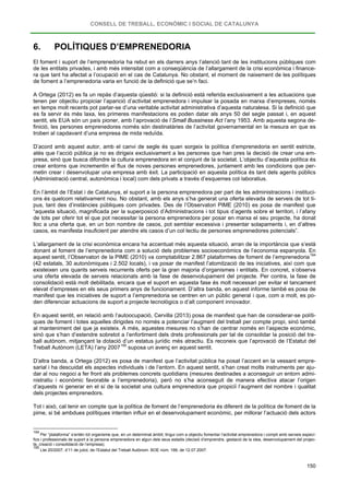 CONSELL DE TREBALL, ECONÒMIC I SOCIAL DE CATALUNYA
150
6. POLÍTIQUES D’EMPRENEDORIA
El foment i suport de l’emprenedoria ha rebut en els darrers anys l’atenció tant de les institucions públiques com
de les entitats privades, i amb més intensitat com a conseqüència de l’allargament de la crisi econòmica i finance-
ra que tant ha afectat a l’ocupació en el cas de Catalunya. No obstant, el moment de naixement de les polítiques
de foment a l’emprenedoria varia en funció de la definició que se’n faci.
A Ortega (2012) es fa un repàs d’aquesta qüestió: si la definició està referida exclusivament a les actuacions que
tenen per objectiu propiciar l’aparició d’activitat emprenedora i impulsar la posada en marxa d’empreses, només
en temps molt recents pot parlar-se d’una veritable activitat administrativa d’aquesta naturalesa. Si la definició que
es fa servir és més laxa, les primeres manifestacions es poden datar als anys 50 del segle passat i, en aquest
sentit, els EUA són un país pioner, amb l’aprovació de l’Small Bussiness Act l’any 1953. Amb aquesta segona de-
finició, les persones emprenedores només són destinatàries de l’activitat governamental en la mesura en que es
troben al capdavant d’una empresa de mida reduïda.
D’acord amb aquest autor, amb el canvi de segle és quan sorgeix la política d’emprenedoria en sentit estricte,
atès que l’acció pública ja no es dirigeix exclusivament a les persones que han pres la decisió de crear una em-
presa, sinó que busca difondre la cultura emprenedora en el conjunt de la societat. L’objectiu d’aquesta política és
crear entorns que incrementin el flux de noves persones emprenedores, juntament amb les condicions que per-
metin crear i desenvolupar una empresa amb èxit. La participació en aquesta política és tant dels agents públics
(Administració central, autonòmica i local) com dels privats a través d’esquemes col·laboratius.
En l’àmbit de l’Estat i de Catalunya, el suport a la persona emprenedora per part de les administracions i instituci-
ons és quelcom relativament nou. No obstant, amb els anys s’ha generat una oferta elevada de serveis de tot ti-
pus, tant des d’instàncies públiques com privades. Des de l’Observatori PIME (2010) es posa de manifest que
“aquesta situació, magnificada per la superposició d’Administracions i tot tipus d’agents sobre el territori, i l’afany
de tots per oferir tot el que pot necessitar la persona emprenedora per posar en marxa el seu projecte, ha donat
lloc a una oferta que, en un bon nombre de casos, pot semblar excessiva i presentar solapaments i, en d’altres
casos, es manifesta insuficient per atendre els casos d’un col·lectiu de persones emprenedores potencials”.
L’allargament de la crisi econòmica encara ha accentuat més aquesta situació, arran de la importància que s’està
donant al foment de l’emprenedoria com a solució dels problemes socioeconòmics de l’economia espanyola. En
aquest sentit, l’Observatori de la PIME (2010) va comptabilitzar 2.867 plataformes de foment de l’emprenedoria194
En aquest sentit, en relació amb l’autoocupació, Cervilla (2013) posa de manifest que han de considerar-se políti-
ques de foment i totes aquelles dirigides no només a potenciar l’augment del treball per compte propi, sinó també
al manteniment del que ja existeix. A més, aquestes mesures no s’han de centrar només en l’aspecte econòmic,
sinó que s’han d’estendre sobretot a l’enfortiment dels drets professionals per tal de consolidar la posició del tre-
ball autònom, mitjançant la dotació d’un estatus jurídic més atractiu. Es reconeix que l’aprovació de l’Estatut del
Treball Autònom (LETA) l’any 2007
(42 estatals, 30 autonòmiques i 2.502 locals), i va posar de manifest l’atomització de les iniciatives, així com que
existeixen uns quants serveis recurrents oferts per la gran majoria d’organismes i entitats. En concret, s’observa
una oferta elevada de serveis relacionats amb la fase de desenvolupament del projecte. Per contra, la fase de
consolidació està molt debilitada, encara que el suport en aquesta fase és molt necessari per evitar el tancament
elevat d’empreses en els seus primers anys de funcionament. D’altra banda, en aquest informe també es posa de
manifest que les iniciatives de suport a l’emprenedoria se centren en un públic general i que, com a molt, es po-
den diferenciar actuacions de suport a projecte tecnològics o d’alt component innovador.
195
D’altra banda, a Ortega (2012) es posa de manifest que l’activitat pública ha posat l’accent en la vessant empre-
sarial i ha descuidat els aspectes individuals i de l’entorn. En aquest sentit, s’han creat molts instruments per aju-
dar al nou negoci a fer front als problemes concrets quotidians (mesures destinades a aconseguir un entorn admi-
nistratiu i econòmic favorable a l’emprenedoria), però no s’ha aconseguit de manera efectiva atacar l’origen
d’aquests ni generar en el sí de la societat una cultura emprenedora que propiciï l’augment del nombre i qualitat
dels projectes emprenedors.
suposa un avenç en aquest sentit.
Tot i això, cal tenir en compte que la política de foment de l’emprenedoria és diferent de la política de foment de la
pime, si bé ambdues polítiques intenten influir en el desenvolupament econòmic, per millorar l’actuació dels actors
194
Per “plataforma” s’entén tot organisme que, en un determinat àmbit, tingui com a objectiu fomentar l’activitat emprenedora i compti amb serveis especí-
fics i professionals de suport a la persona emprenedora en algun dels seus estadis (decisió d’emprendre, gestació de la idea, desenvolupament del projec-
te, creació i consolidació de l’empresa).
195
Llei 20/2007, d’11 de juliol, de l’Estatut del Treball Autònom. BOE núm. 166, de 12.07.2007.
 