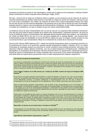 L’EMPRENEDORIA A CATALUNYA: ACTIVITAT, EDUCACIÓ I POLÍTIQUES
151
econòmics (la primera se centra en els emprenedors, mentre que la segona en les empreses) i ambdues intenten
també incrementar el nombre d’aquests actors (Ramlogan i Rigby, 2012).
Per tant, i d’acord amb el repàs de la literatura sobre la qüestió, es pot concloure que les mesures de suport a
l’activitat emprenedora de caràcter institucional es concentren en l’etapa de creació de l’empresa, més que no pas
en la de la seva consolidació. Així mateix, les mesures de foment de la cultura emprenedora tampoc han tingut
fins ara tant de pes com les mesures destinades a les persones que ja han pres la decisió de crear una empresa.
Aquesta situació no respon a les circumstàncies de l’emprenedoria a Catalunya, en què moltes empreses creades
no acaben de consolidar-se i en què no existeix encara una cultura emprenedora sòlida.
La tendència actual de situar l’emprenedoria com una de les vies per a la superació dels problemes socioeconò-
mics del país posa sobre la taula la qüestió de la relació entre emprenedoria i creixement econòmic i de quina ha
de ser la política de suport a l’emprenedoria més adequada perquè aquesta relació sigui positiva. Les conclusions
de l’article de Minitti (2012) són que no hi ha una única resposta per a aquesta qüestió i que diversos tipus
d’emprenedoria poden ser desitjables en funció del PIB per càpita d’un país; no obstant, existeix consens en que
una de les formes en que l’emprenedoria influeix en el creixement és a través de la introducció d’innovació.
D’acord amb l’informe GEM Catalunya 2011, l’efecte de l’activitat emprenedora sobre el creixement econòmic es-
tà condicionat per l’entorn en el qual té lloc aquesta activitat emprenedora (Vaillant i Lafuente, 2012). La creació
d’empreses és necessària perquè una economia no només consolidi la seva activitat econòmica, sinó que a més
afavoreixi l’obtenció d’altres objectius territorials, com ara el desenvolupament d’infraestructures, l’estabilització
demogràfica i la consolidació de la demanda i del teixit industrial interns. En aquest sentit, s’assenyala que les po-
lítiques de suport a l’emprenedoria han d’estar orientades cap a la promoció d’una creació d’empreses de qualitat,
amb altres taxes de supervivència que permetin crear un estoc empresarial amb impacte a llarg termini.
Les mesures de suport de l’emprenedoria
Les persones compareixents han reflexionat a l’entorn de les mesures de suport de l’emprenedoria, així com del seu
paper en relació a la situació socioeconòmica actual. També s’han aportat visions sobre quina ha de ser l’orientació de
les polítiques d’emprenedoria (en relació amb les formes d’emprenedoria i els sectors), així com respecte de la localit-
zació de les mesures al llarg del procés d’emprendre. Finalment, l’atomització de les iniciatives és una qüestió que
també s’ha posat de manifest a les compareixences.
Yancy Vaillant. Professor de la UAB, director per a Catalunya del GEM i membre de l’equip d’investigació GEM
Espanya
196
No ha d’haver una política específica d’emprenedoria. La creació d’empreses no ha de ser un fi, sinó una eina multifun-
cional que, conjuntament amb altres eines, serveixi per assolir uns objectius específics i/o sectorials, com ara la inser-
ció de determinats col·lectius, la formació professional, el desenvolupament rural, etc. Per tant, el foment de
l’emprenedoria no ha de ser competència d’un únic departament, sinó un objectiu transversal a tota l’acció de govern.
Abans de desenvolupar polítiques d’emprenedoria, s’ha de definir el tipus d’emprenedoria que es vol fomentar. En
l’emprenedoria, s’ha d’estimular la qualitat, no la quantitat. Amb aquesta finalitat, s’ha de definir què vol dir emprenedo-
ria de qualitat, que no ha de ser necessàriament tecnològica. L’emprenedoria és de qualitat si té com a finalitat millorar
la competitivitat territorial, si permet al territori optimitzar els seus recursos i capacitats de manera eficient i sostenible,
concretament el capital humà del territori.
D’altra banda, en l’actualitat és dóna suport a la creació d’empreses, però hi ha un cert abandonament en la fase de
post-creació. A Catalunya, a diferència de la resta de l’Estat i d’Europa, es crea molt i s’innova, però el procés es desin-
fla molt després de la creació. En aquest sentit, és necessari un suport més continu, com es fa al nord d’Europa (Es-
candinàvia) a través dels programes d’expansió i retenció empresarial, en els que la funció pública local ha de visitar
personalment les empreses. A la llarga, s’estableixen vincles amb la funció pública, que fa una tasca d’agent de desen-
volupament local.
Miquel Miró. Ex-director de la Fundació Seira i President de GICOOP
197
L’emprenedoria no és una alternativa a l’atur, encara que ho pugui semblar avui dia. Les persones es veuen abocades
a l’emprenedoria perquè hi ha una taxa d’atur molt elevada, sobretot en el cas dels joves, i les empreses no estan con-
tractant.
Ingrid Rahola i Glòria Salomó. Emprenedores. Llagurt
198
196
Compareixença celebrada el dia 6 de juny del 2013 al CTESC. Resum elaborat pels serveis tècnics del CTESC.
197
Compareixença celebrada el dia 6 de juny del 2013 al CTESC. Resum elaborat pels serveis tècnics del CTESC.
198
Compareixença celebrada el dia 6 de juny del 2013 al CTESC. Resum elaborat pels serveis tècnics del CTESC.
 