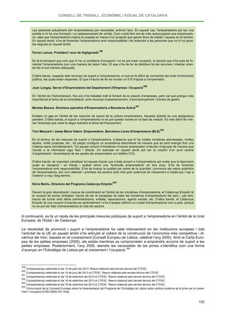 CONSELL DE TREBALL, ECONÒMIC I SOCIAL DE CATALUNYA
152
Les persones actualment són emprenedores per necessitat, enfront l’atur. En aquest cas, l’emprenedoria pot ser una
sortida si hi ha una formació i un assessorament de veritat. Com s’està fent ara és més autoocupació que emprenedo-
ria, atès que l’emprenedoria implica la posada en marxa d’un projecte que generi llocs de treball i riquesa en el territori.
En aquest sentit, s’ha de fomentar l’emprenedoria amb responsabilitat i fer entendre a les persones que no hi ha apos-
tes segures en aquest àmbit.
Ferran Lemus. President i soci de Highgrowth
199
Es té la sensació que com que hi ha un problema d’ocupació i no es pot crear ocupació, la decisió que s’ha pres és fo-
mentar l’emprenedoria com una manera de reduir l’atur. El que s’ha de fer és distribuir bé els recursos i intentar orien-
tar-los d’una manera adequada.
D’altra banda, respecte dels recursos de suport a l’emprenedoria, el que es fa difícil és concentrar les fonts d’informació
pública, les quals estan disperses. El que s’hauria de fer és muntar un 010 d’ajuda a l’emprenedor.
Juan Longay. Servei d’Emprenedoria del Departament d’Empresa i Ocupació
200
En l’àmbit de l’Administració, fins ara s’ha treballat molt el foment de la creació d’empreses, però cal que prengui més
importància el tema de la consolidació, amb recursos d’assessorament, d’acompanyament i d’eines de gestió.
Montse Basora. Directora operativa d'Emprenedoria a Barcelona Activa
201
Existeix un gap en l’àmbit de les mesures de suport de la cultura emprenedora. Aquesta qüestió és una assignatura
pendent. D’altra banda, el suport a l’emprenedoria no es pot quedar només en la fase de creació. És més difícil fer créi-
xer l’empresa que crear-la degut sobretot al tema del finançament.
Toni Mascaró i Josep Maria Valero. Emprenedors. Barcelona Loves Entrepreneurs (BLE)
202
En el terreny de les mesures de suport a l’emprenedoria, s’observa que hi ha moltes iniciatives atomitzades, moltes
ajudes, molts projectes, etc., tot plegat configura un ecosistema desordenat de manera que es perd energia fent una
mateixa tasca simultàniament. Tot aquest conjunt d’iniciatives d’impuls emprenedor s’haurien d’agrupar de manera que
l’accés a la informació sigui fàcil i directe. Un exemple en aquest sentit pot ser la creació d’un punt central
d’organització i dinamització de les ajudes als emprenedors (un telèfon 010).
D’altra banda, és important canalitzar tot aquest impuls que s’està donant a l’emprenedoria per evitar que la fascinació
acabi en decepció i en fracàs i acabar tenint una “bombolla emprenedora” en dos anys. S’ha de fomentar
l’emprenedoria amb responsabilitat. S’ha de buscar la qualitat per sobre de la quantitat i promoure els valors autèntics
de l’emprenedoria, així com detectar i prioritzar els sectors amb més gran potencial de creixement a Catalunya i cap a
l’exterior a mig i llarg termini.
Núria Betriu. Directora del Programa Catalunya Emprèn
203
Davant la gran atomització i manca de coordinació en l’àmbit de les iniciatives d’emprenedoria, el Catalunya Emprèn té
la vocació de sumar sinèrgies: hauria de ser el paraigües de totes les iniciatives d’emprenedoria del país i, per tant,
hauria de sumar amb altres administracions, entitats, associacions, agents socials, etc. D’altra banda, el Catalunya
Emprèn té una vocació d’orientar-se sectorialment i s’ha d’acabar definint un model d’emprenedoria com a país, perquè
no es pot ser líder d’emprenedoria en tots els sectors.
A continuació, es fa un repàs de les principals mesures públiques de suport a l’emprenedoria en l’àmbit de la Unió
Europea, de l’Estat i de Catalunya.
La necessitat de promoció i suport a l’emprenedoria ha calat intensament en les institucions europees i tota
l’activitat de la UE en aquest àmbit s’ha articulat al voltant de la construcció de l’economia més competitiva i di-
nàmica del món, basada en el coneixement (Consell Europeu de Lisboa, celebrat l’any 2000). Amb la Carta Euro-
pea de les petites empreses (2000), els estats membres es comprometen a emprendre accions de suport a les
petites empreses. Posteriorment, l’any 2005, atendre les necessitats de les pimes s’identifica com una forma
d’avançar en l’Estratègia de Lisboa per al creixement i l’ocupació.204
199
Compareixença celebrada el dia 10 de juliol del 2013. Resum elaborat pels serveis tècnics del CTESC.
200
Compareixença celebrada el dia 19 de juny del 2013 al CTESC. Resum elaborat pels serveis tècnics del CTESC.
201
Compareixença celebrada el dia 18 de setembre del 2013 al CTESC. Resum elaborat pels serveis tècnics del CTESC.
202
Compareixença celebrada el dia 18 de setembre del 2013 al CTESC. Resum elaborat pels serveis tècnics del CTESC.
203
Compareixença celebrada el dia 18 de setembre del 2013 al CTESC. Resum elaborat pels serveis tècnics del CTESC.
204
Comunicació de la Comissió Europea sobre la implementació del Programa de l’Estratègia de Lisboa sobre política moderna de la pime per al creixe-
ment i l’ocupació [COM (2005) 551 final].
 