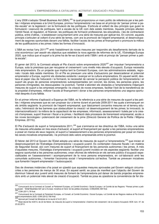 L’EMPRENEDORIA A CATALUNYA: ACTIVITAT, EDUCACIÓ I POLÍTIQUES
153
L’any 2008 s’adopta l’Small Business Act (SBA),205
L’SBA es revisa l’any 2011
la qual proporciona un marc polític de referència per a les peti-
tes i mitjanes empreses a la Unió Europea, promou l’emprenedoria i es basa en el principi de “pensar primer a pe-
tita escala” en la legislació i en la formulació de les polítiques. S’articula al voltant de deu principis que guien la
formulació i execució de polítiques, tant a escala de la UE com dels estats membres. Aquests principis afecten
l’àmbit fiscal, el regulatori, el financer, les polítiques de formació professional, les educatives, i les de contractació
pública, entre d’altres, i s’estableixen conjuntament amb una sèrie de mesures per aplicar-los. En concret, aquests
principis s’articulen al voltant d’una sèrie de temes, com ara la promoció de l’esperit empresarial, el desenvolupa-
ment de segones oportunitats davant una fallida, facilitar l’accés de les pimes al finançament o promoure la millora
de les qualificacions a les pimes i totes les formes d’innovació.
206
El gener del 2013, la Comissió adopta el Pla d’acció sobre emprenedoria 2020
amb l’establiment de noves mesures per respondre als desafiaments derivats de la
crisi econòmica i per assolir els objectius que estableix la nova agenda de reformes de la UE, l’Estratègia Europa
2020, que indica que el suport a la pime ha de fer-se d’acord amb l’SBA i amb el principi de “pensar primer a peti-
ta escala”.
207
En el primer informe d’aplicació a Espanya de l’SBA, es fa referència a una sèrie de mesures de suport a les peti-
tes i mitjanes empreses que es van proposar dur a terme durant el període 2009-2011 les quals s’emmarquen en
els àmbits següents: la promoció de l’esperit empresarial, que bàsicament concentra mesures en el terreny edu-
catiu; l’eliminació de les barreres que obstaculitzen la creació i el desenvolupament de les pimes; la innovació, la
internacionalització i la millora de la capacitació de les empreses; informació, assessorament i tutela per a la crea-
ció d’empreses; suport financer i fiscal a la pimes; i facilitació dels processos de transmissió empresarial, accés a
les noves tecnologies i potenciació del creixement de la pime (Direcció General de Política de la Petita i Mitjana
Empresa, 2011b).
per impulsar l’emprenedoria a
Europa, sota la premissa que per recuperar el creixement i uns nivells més elevats d’ocupació, Europa necessita
més emprenedors. És un projecte que implica tant la Comissió Europea, com les administracions estatals, regio-
nals i locals dels estats membres. En el Pla es preveuen una sèrie d’actuacions per desencadenar el potencial
emprenedor a Europa, suprimir els obstacles existents i avançar en la cultura emprenedora. En aquest sentit, des-
taca el paper clau de l’educació i la formació, la necessitat de canviar la percepció pública de l’emprenedoria i el
suport als grups de persones emprenedores subrepresentades (en concret, les dones, les persones grans, les
persones immigrades, les desocupades i la joventut). També s’aborden els obstacles a l’emprenedoria mitjançant
mesures de suport a les empreses emergents i la creació de noves empreses, facilitar l’èxit de la transferència de
la propietat d’empreses, millorar l’accés al finançament i donar a les persones emprenedores una segona oportu-
nitat després d’una fallida.
El Pla d’actuació de suport a l’emprenedoria 2011,208
El febrer del 2013 el Govern de l’Estat adopta una sèrie de mesures de suport a l’emprenedoria,
que s’emmarca en les directrius de l’SBA, inclou una sèrie
de mesures articulades en tres eixos d’actuació: el suport al finançament per ajudar a les persones emprenedores
a posar en marxa els seus negocis; el suport a l’assessorament a les persones emprenedores per posar en marxa
les seves iniciatives empresarials; i la promoció dels valors empresarials entre la joventut.
209
Des de diverses instàncies s’ha posat en qüestió que aquestes mesures aprovades pel Govern estiguin circums-
crites a les persones de menys de 30 anys. En aquest sentit, es posa de manifest que l’objectiu del Govern de
disminuir l’elevat atur juvenil amb mesures de foment de l’emprenedoria pot deixar de banda projectes emprene-
dors amb un potencial més elevat de creació d’ocupació. També es posa es qüestiona la conveniència de fer dis-
que inicien el
desenvolupament de l’Estratègia d’emprenedoria i ocupació juvenil. Es contemplen mesures fiscals i en matèria
de Seguretat Social, així com mesures de suport al finançament de les persones autònomes i les pimes. A més
d’aquestes mesures, l’Estratègia d’emprenedoria i ocupació juvenil incideix en els aspectes següents: facilitar una
segona oportunitat a les persones autònomes; crear oficines de referència en els serveis públics d’ocupació espe-
cialitzades en l’assessorament i acompanyament de la nova persona emprenedora, en col·laboració amb les
comunitats autònomes, i fomentar l’economia social i l’emprenedoria col·lectiva. També es preveuen iniciatives
que fomentin l’esperit emprenedor i l’autoocupació.
205
Comunicació de la Comissió al Consell, al Parlament Europeu, al Comitè Econòmic i Social Europeu i al Comitè de les Regions: “Pensar primer a peti-
ta escala”. “Small Business Act” per a Europa: iniciativa en favor de les petites empreses. COM(2008) 394 final.
206
COM (2011) 78 final.
207
Comunicació de la Comissió al Parlament Europeu, al Consell, al Comitè Econòmic i Social Europeu i al Comitè de les Regions relativa al Pla d’acció
sobre emprenedoria 2020. COM (2012) 795 final.
208
Aprovat pel Consell de Ministres en la reunió d’14.01.2011.
209
Reial decret llei 4/2013, de 22 de febrer, de mesures de suport a l’emprenedoria i d’estímul del creixement i de la creació d’ocupació. BOE núm. 47, de
23.02.2013.
 