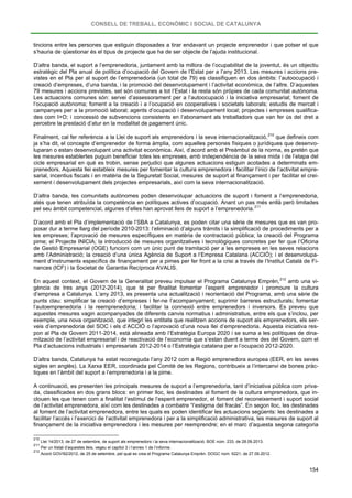 CONSELL DE TREBALL, ECONÒMIC I SOCIAL DE CATALUNYA
154
tincions entre les persones que estiguin disposades a tirar endavant un projecte emprenedor i que potser el que
s’hauria de qüestionar és el tipus de projecte que ha de ser objecte de l’ajuda institucional.
D’altra banda, el suport a l’emprenedoria, juntament amb la millora de l’ocupabilitat de la joventut, és un objectiu
estratègic del Pla anual de política d’ocupació del Govern de l’Estat per a l’any 2013. Les mesures i accions pre-
vistes en el Pla per al suport de l’emprenedoria (un total de 79) es classifiquen en dos àmbits: l’autoocupació i
creació d’empreses, d’una banda, i la promoció del desenvolupament i l’activitat econòmica, de l’altre. D’aquestes
79 mesures i accions previstes, set són comunes a tot l’Estat i la resta són pròpies de cada comunitat autònoma.
Les actuacions comunes són: servei d’assessorament per a l’autoocupació i la iniciativa empresarial; foment de
l’ocupació autònoma; foment a la creació i a l’ocupació en cooperatives i societats laborals; estudis de mercat i
campanyes per a la promoció laboral; agents d’ocupació i desenvolupament local; projectes i empreses qualifica-
des com I+O; i concessió de subvencions consistents en l’abonament als treballadors que van fer ús del dret a
percebre la prestació d’atur en la modalitat de pagament únic.
Finalment, cal fer referència a la Llei de suport als emprenedors i la seva internacionalització,210
D’altra banda, les comunitats autònomes poden desenvolupar actuacions de suport i foment a l’emprenedoria,
atès que tenen atribuïda la competència en polítiques actives d’ocupació. Anant un pas més enllà però limitades
pel seu àmbit competencial, algunes d’elles han aprovat lleis de suport a l’emprenedoria.
que defineix com
ja s’ha dit, el concepte d’emprenedor de forma àmplia, com aquelles persones físiques o jurídiques que desenvo-
luparan o estan desenvolupant una activitat econòmica. Així, d’acord amb el Preàmbul de la norma, es pretén que
les mesures establertes puguin beneficiar totes les empreses, amb independència de la seva mida i de l’etapa del
cicle empresarial en què es trobin, sense perjudici que algunes actuacions estiguin acotades a determinats em-
prenedors. Aquesta llei estableix mesures per fomentar la cultura emprenedora i facilitar l’inici de l’activitat empre-
sarial, incentius fiscals i en matèria de la Seguretat Social, mesures de suport al finançament i per facilitar el crei-
xement i desenvolupament dels projectes empresarials, així com la seva internacionalització.
211
D’acord amb el Pla d’implementació de l’SBA a Catalunya, es poden citar una sèrie de mesures que es van pro-
posar dur a terme llarg del període 2010-2013: l’eliminació d’alguns tràmits i la simplificació de procediments per a
les empreses; l’aprovació de mesures específiques en matèria de contractació pública; la creació del Programa
pime; el Projecte INICIA; la introducció de mesures organitzatives i tecnològiques concretes per fer que l’Oficina
de Gestió Empresarial (OGE) funcioni com un únic punt de tramitació per a les empreses en les seves relacions
amb l’Administració; la creació d’una única Agència de Suport a l’Empresa Catalana (ACCIÓ); i el desenvolupa-
ment d’instruments específics de finançament per a pimes per fer front a la crisi a través de l’Institut Català de Fi-
nances (ICF) i la Societat de Garantia Recíproca AVALIS.
En aquest context, el Govern de la Generalitat preveu impulsar el Programa Catalunya Emprèn,212
D’altra banda, Catalunya ha estat reconeguda l’any 2012 com a Regió emprenedora europea (EER, en les seves
sigles en anglès). La Xarxa EER, coordinada pel Comitè de les Regions, contribueix a l’intercanvi de bones pràc-
tiques en l’àmbit del suport a l’emprenedoria i a la pime.
amb una vi-
gència de tres anys (2012-2014), que té per finalitat fomentar l’esperit emprenedor i promoure la cultura
d’empresa a Catalunya. L’any 2013, es presenta una actualització i reorientació del Programa, amb una sèrie de
punts clau: simplificar la creació d’empreses i fer-ne l’acompanyament; suprimir barreres estructurals; fomentar
l’autoemprenedoria i la reemprenedoria; i facilitar la connexió entre emprenedors i inversors. Es preveu que
aquestes mesures vagin acompanyades de diferents canvis normatius i administratius, entre els que s’inclou, per
exemple, una nova organització, que integri les entitats que realitzen accions de suport als emprenedors, els ser-
veis d’emprenedoria del SOC i els d’ACCIÓ o l’aprovació d’una nova llei d’emprenedoria. Aquesta iniciativa res-
pon al Pla de Govern 2011-2014, està alineada amb l’Estratègia Europa 2020 i se suma a les polítiques de dina-
mització de l’activitat empresarial i de reactivació de l’economia que s’estan duent a terme des del Govern, com el
Pla d’actuacions industrials i empresarials 2012-2014 o l’Estratègia catalana per a l’ocupació 2012-2020.
A continuació, es presenten les principals mesures de suport a l’emprenedoria, tant d’iniciativa pública com priva-
da, classificades en dos grans blocs: en primer lloc, les destinades al foment de la cultura emprenedora, que in-
clouen les que tenen com a finalitat l’estímul de l’esperit emprenedor, el foment del reconeixement i suport social
de l’activitat emprenedora, així com les destinades a combatre “l’estigma del fracàs”. En segon lloc, les destinades
al foment de l’activitat emprenedora, entre les quals es poden identificar les actuacions següents: les destinades a
facilitar l’accés i l’exercici de l’activitat emprenedora i per a la simplificació administrativa, les mesures de suport al
finançament de la iniciativa emprenedora i les mesures per reemprendre; en el marc d’aquesta segona categoria
210
Llei 14/2013, de 27 de setembre, de suport als emprenedors i la seva internacionalització. BOE núm. 233, de 28.09.2013.
211
Per un llistat d’aquestes lleis, vegeu el capítol 3 i l’annex 1 de l’informe.
212
Acord GOV/92/2012, de 25 de setembre, pel qual es crea el Programa Catalunya Emprèn. DOGC núm. 6221, de 27.09.2012.
 