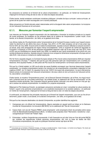 CONSELL DE TREBALL, ECONÒMIC I SOCIAL DE CATALUNYA
156
les actuacions se centren en el foment de la cultura emprenedora i, en particular, en l’àmbit de l’ensenyament,
mitjançant la formació al llarg de tota la vida i en totes les etapes educatives.
D’altra banda, també existeixen nombroses iniciatives públiques i privades de tipus curricular i extra-curricular, al-
gunes de les quals han estat reconegudes com a bones pràctiques.
Altres actuacions en l’àmbit educatiu estan relacionades amb la divulgació dels valors emprenedors i la incorpora-
ció de l’educació financera en el currículum.
6.1.1. Mesures per fomentar l’esperit emprenedor
Les mesures per fomentar l’esperit emprenedor són les destinades a fomentar la iniciativa privada en la creació
de noves empreses. Es localitzen en les primeres fases de la cadena de l’emprenedoria i poden incidir, d’una
banda, en la decisió d’emprendre i, de l’altra, en la gestació de la idea.
Les últimes dades de l’Eurobaròmetre sobre l’emprenedoria de la Comissió Europea mostren que l’esperit empre-
nedor ha disminuït en els últims tres anys a Europa: l’any 2012, el 37% dels europeus vol ser el seu propi cap,
front el 45% de l’any 2009. D’acord amb el mateix Eurobaròmetre, aquesta evolució reflecteix la situació econòmi-
ca actual, amb unes perspectives de negoci menys encoratjadores i amb un augment de l’anhel de seguretat en
l’ocupació. A Espanya, el 35% de les persones enquestades responen voler ser el seu propi cap l’any 2012, front
al 40% que es manifestava en aquest sentit l’any 2009. La realitat és que l’opció empresarial no es recull com una
sortida professional atractiva. Aquesta situació s’aprecia si es compara el dinamisme empresarial a Europa amb el
dels EUA i més encara si s’observa la realitat espanyola.
Per fer front a aquesta situació, la Comissió Europea adopta el Pla d’acció sobre emprenedoria 2020 per impulsar
l’emprenedoria a Europa,216
Pel que fa a l’àmbit estatal, la LOE recull entre les seves finalitats aconseguir que l’alumnat desenvolupi l’esperit
emprenedor. La iniciativa emprenedora també s’ha introduït en els ensenyaments universitaris mitjançant la Llei
orgànica 4/2007, de 12 d’abril. En aquesta línia la Llei 14/2013 de suport als emprenedors i la seva internaciona-
lització preveu la incorporació de l’educació emprenedora i els seus valors en els currículums de l’educació primà-
ria, secundària i universitària.
l’objectiu del qual és que més persones optin per l’emprenedoria com a sortida pro-
fessional. Amb aquesta finalitat, un dels pilars del Pla d’acció és l’ensenyament i la formació sobre emprenedoria.
D’altra banda, la iniciativa “Emprendemos juntos”, de la Direcció General d’Indústria i de la Pime, ha vingut impul-
sant, juntament amb les comunitats autònomes i les entitats locals, la celebració del “Dia de l’emprenedor” en els
respectius àmbits territorials. Des d’aquesta Direcció general també s’articulen una sèrie d’eines en línia per aju-
dar a avaluar les actituds emprenedores i la viabilitat d’un projecte empresarial.
Mitjançant el Pla Catalunya Emprèn, es plantegen actuacions centrades en crear i consolidar la cultura positiva de
foment i suport a les persones emprenedores i a la creativitat empresarial en la societat catalana, i en particular
en l’àmbit de l’ensenyament, mitjançant la formació al llarg de tota la vida i en totes les etapes educatives.
A continuació, es relacionen les principals mesures per al foment de l’esperit emprenedor, que com ja s’ha dit an-
teriorment, poden incidir, d’una banda, en la decisió d’emprendre i, de l’altra, en la gestació de la idea.
Pel que fa a les mesures destinades a la decisió d’emprendre, es poden identificar les següents:
1. Campanyes per a la difusió de l’emprenedoria. Alguns exemples en aquest sentit es troben en la Setmana
mundial de l’emprenedoria i la innovació (BIZ BCN) i en la celebració del “Dia de l’emprenedor”.
2. Casos d’èxit, com ara els “Sopars PIMEC Joves empresaris”, amb empresaris d’èxit; les jornades sobre casos
d’èxit de Barcelonalovesenterpreneurs (BLE); i el debat sobre projectes d’èxit “Reinventa’t, transforma i crea”,
coorganitzat per Foment del Treball i Aijec.
3. Entrevistes i anàlisis d’experiències empresarials. A tall d’exemple es pot citar l’eina en línia del portal INICIA
per conèixer les experiències d’altres persones emprenedores, així com la base de dades del BLE
d’iniciatives emprenedores, les quals es publiquen lliurement sense cap tipus de filtre.
216
Comunicació de la Comissió al Parlament Europeu, al Consell, al Comitè Econòmic i Social Europeu i al Comitè de les Regions. Pla d’acció per
l’emprenedoria 2020. Rellançant l’esperit empresarial a Europa. [COM (2012) 795 final].
 