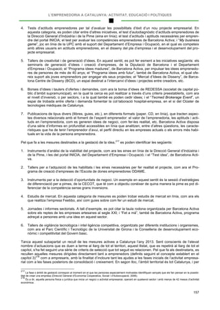 L’EMPRENEDORIA A CATALUNYA: ACTIVITAT, EDUCACIÓ I POLÍTIQUES
157
4. Tests d’actituds emprenedores per tal d’avaluar les possibilitats d’èxit d’un nou projecte empresarial. En
aquesta categoria, es poden citar entre d’altres iniciatives, el test d’autodiagnòstic d’actituds emprenedores de
la Direcció General d’Indústria i de la Pime (eina en línia); el test d’actituds i aptituds necessàries per empren-
dre del portal INICIA; el test per avaluar les competències emprenedores de Barcelona Activa; i “My business
game”, joc en línia de la UPC amb el suport del Departament d’Empresa i Ocupació, en el qual es competeix
amb altres usuaris en actituds emprenedores, en el disseny del pla d’empresa i el desenvolupament del pro-
jecte empresarial.
5. Tallers de creativitat i de generació d’idees. En aquest sentit, es pot fer esment a les iniciatives següents: els
seminaris de generació d’idees i creació d’empreses, de la Diputació de Barcelona i el Departament
d’Empresa i Ocupació; el “Programa idees madures”, de Barcelona Activa, per impulsar les idees emprenedo-
res de persones de més de 40 anys; el “Programa idees amb futur”, també de Barcelona Activa, el qual ofe-
reix suport als joves emprenedors per engegar els seus projectes; el “Mercat d’Idees de Disseny”, de Barce-
lona Centre de Disseny (BCD), un espai destinat a l’intercanvi d’idees i projectes entre creadors, etc.
6. Borses d’idees i taulers d’ofertes i demandes, com ara la borsa d’idees de REDESSA (societat de capital pú-
blic d’àmbit supramunicipal), en la qual la cerca es pot realitzar a través d’uns criteris preestablerts, com ara
el nivell d’inversió, o per sectors, i a la qual també es poden cedir idees; i el “Tecmed Brokerage Event”, un
espai de trobada entre oferta i demanda fomentar la col·laboració hospital-empresa, en el si del Clúster de
tecnologies mèdiques de Catalunya.
7. Publicacions de tipus divers (llibres, guies, etc.), en diferents formats (paper, CD, en línia), que tracten aspec-
tes diversos relacionats amb el foment de l’esperit emprenedor: el valor de l’emprenedoria, les aptituds i acti-
tuds en l’emprenedoria, com es generen idees de negoci, com fer-les realitat, etc. Barcelona Activa disposa
d’una sèrie d’informes en profunditat accessibles en línia que analitzen, entre d’altres qüestions, les caracte-
rístiques que ha de tenir l’emprenedor d’avui, el perfil directiu en les empreses actuals o els errors més habi-
tuals en la vida de la persona emprenedora.
Pel que fa a les mesures destinades a la gestació de la idea,217
1. Instruments d’anàlisi de la viabilitat del projecte, com ara les eines en línia de la Direcció General d’Indústria i
de la Pime, i les del portal INICIA, del Departament d’Empresa i Ocupació; i el “Test idea”, de Barcelona Acti-
va.
es poden identificar les següents:
2. Tallers per a l’adquisició de les habilitats i les eines necessàries per fer realitat el projecte, com ara el Pro-
grama de creació d’empreses de l’Escola de dones emprenedores ODAME.
3. Instruments per a la detecció d’oportunitats de negoci. Un exemple en aquest sentit és la sessió d’estratègies
de diferenciació per a pimes, de la CECOT, que té com a objectiu conèixer de quina manera la pime es pot di-
ferenciar de la competència sense grans inversions.
4. Estudis de mercat. En aquesta categoria de mesures es poden trobar estudis de mercat en línia, com ara els
que realitza l’empresa Feebbo, així com guies sobre com fer un estudi de mercat.
5. Jornades i informes sectorials. A tall d’exemple, es pot citar la taula rodona organitzada per Barcelona Activa
sobre els reptes de les empreses artesanes al segle XXI; i “Fet a mà”, també de Barcelona Activa, programa
adreçat a persones amb una idea en aquest sector.
6. Tallers de vigilància tecnològica i intel·ligència competitiva, organitzats per diferents institucions i organismes,
com ara el Parc Científic i Tecnològic de la Universitat de Girona i la Conselleria de desenvolupament eco-
nòmic i competitivitat del Govern basc.
Tanca aquest subapartat un recull de les mesures actives a Catalunya l’any 2013. Sent conscients de l’elevat
nombre d’actuacions que es duen a terme al llarg de tot el territori, aquest llistat, que es repetirà al llarg de tot el
capítol, s’ha fet seguint una sèrie de criteris de selecció que tot seguit es relacionen. Pel que fa als destinataris, es
recullen aquelles mesures dirigides directament tant a emprenedors (definits seguint el concepte establert en el
capítol 3)218
217
La fase o àmbit de gestació correspon al moment en el que les persones especialment motivades identifiquen senyals que els fan pensar en la possibi-
litat de crear una empresa (Direcció General d’Economia Cooperativa, Social i d’Autoocupació, 2006).
com a empresaris, amb la finalitat d’incloure tant les ajudes a les fases inicials de l’activitat empresa-
rial com a les fases posteriors de consolidació i creixement. En segon lloc, l’àmbit territorial és tot Catalunya, i per
218
És a dir, aquella persona física o jurídica que inicia un negoci o activitat empresarial, operant en qualsevol sector i amb menys de 42 mesos d’activitat
econòmica.
 