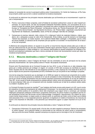 L’EMPRENEDORIA A CATALUNYA: ACTIVITAT, EDUCACIÓ I POLÍTIQUES
159
destaca la necessitat de canviar la percepció pública sobre l’emprenedoria. En l’àmbit de Catalunya, el Pla Cata-
lunya emprèn pretén que es torni a valorar socialment la iniciativa empresarial.
A continuació es relacionen les principals mesures destinades que cal fomentar per al reconeixement i suport so-
cial a l’emprenedoria.
1. Premis i concursos d’idees i projectes, amb la finalitat de reconèixer públicament i posar en valor l’esperit em-
prenedor. En aquest sentit, cal citar els European Enterprise Promotion Awards, una convocatòria de la Co-
missió Europea de caràcter anual, destinada a reconèixer les millors iniciatives de foment de l’emprenedoria a
Europa; la “Competició de Plans d’Empresa”, de Barcelona Activa; els “Premis Emprenedor XXI”, de La Cai-
xa; els “Premis Girona Emprèn”, de l’Ajuntament de Girona; i els “Premis Delta”, organitzats conjuntament per
l’Ajuntament de Viladecans, Castelldefels, Gavà, el Prat de Llobregat i Sant Boi de Llobregat.
2. Campanyes en premsa, televisió, ràdio, entorns 2.0 o mitjançant l’edició de materials (fulletons, vídeos, qua-
derns, etc.), adreçades a posar en valor el fet d’emprendre. Entre d’altres, es pot fer esment a la Campanya
“Salvem les empreses, la nostra riquesa”, de la patronal Aeball (Baix Llobregat i L’Hospitalet), que té, entre
les seves finalitats, la valoració de les empreses pel que aporten a la societat i el reconeixement de la tasca i
el risc de l’empresari.
A diferència del subapartat anterior, en aquest no es pot fer un recull de les mesures actives atès que un dels cri-
teris per seleccionar-les és que els seus destinataris directes siguin persones físiques o jurídiques que endeguin
un projecte empresarial o n’hagin endegat un. Les mesures relacionades en aquest subapartat van dirigides a ins-
titucions (principalment públiques) que duen a terme activitats de foment del reconeixement social que reben les
iniciatives emprenedores.
6.1.3. Mesures destinades a reduir l’”estigma del fracàs”
Les mesures destinades a reduir l’”estigma del fracàs” són les orientades al canvi de percepció de les pròpies
persones emprenedores i de l’opinió pública sobre el “fracàs” del projecte empresarial.
D’acord amb l’Eurobaròmetre de la Comissió Europea de l’any 2012, la por al fracàs és un dels obstacles més
grans per a moltes persones per endegar un negoci; en concret, el 43% dels europeus es manifesta en aquest
sentit. Aquesta xifra és més elevada en el cas d’Espanya (el 50%); a més, Espanya és l’únic Estat de la UE-27 en
què la majoria de les persones enquestades (el 55%) manifesten tenir por de perdre el seu habitatge o propietat.
Una de les preguntes importants que es plantegen en el GEM per captar la motivació per emprendre de la pobla-
ció és si la por al fracàs suposaria un obstacle en el cas de considerar la idea d’emprendre. Els resultats mostren
que la por social al fracàs empresarial mina de manera important l’activisme empresarial. En el cas de Catalunya,
l’any 201, la por social al fracàs empresarial és substancialment inferior entre els empresaris novells que van cre-
ar la seva empresa l’últim any, en comparació amb els resultats mostrats per al total de la població adulta catala-
na (Vaillant i Guallarte, 2011).
La Comissió Europea ha posat de manifest219
A continuació es relacionen les principals mesures destinades a reduir l’”estigma del fracàs”:
que l’estigma del fracàs encara està present a la UE i que la socie-
tat subestima el potencial empresarial del rellançament d’empreses i ha recomanat als estats membres que pro-
moguin una actitud positiva en la societat a favor dels empresaris que vulguin tornar a començar, per exemple
mitjançant campanyes públiques d’informació i programes d’educació. És precís mostrar a la població que les no-
ves temptatives formen part del procés normal d’aprenentatge, investigació i descobriment. Els mitjans de comu-
nicació també desenvolupen un paper positiu en aquest sentit, en particular per lluitar contra el tòpic que la fallida
està associada al frau o a la incapacitat personal. Igualment, la legislació en matèria d’insolvència, les mesures de
suport a les empreses en dificultats i a les persones que reemprenen juguen un paper important en la por al fra-
càs.
1. Campanyes d’informació. En aquest sentit, s’ha de citar una altra vegada la campanya “Salvem les empreses,
la nostra riquesa”, de la patronal Aeball, ja mencionada en les mesures de suport social a l’emprenedoria,
atès que entre les seves finalitats, aquesta campanya es proposa que es reconegui el risc de l’empresari.
219
Comunicació de la Comissió sobre “Superar l’estigma del fracàs empresarial – per una política que ofereixi una segona oportunitat” [COM (2007) 584
final] i “Small Business Act” per a Europa: iniciativa a favor de les petites empreses [COM (2008) 394 final].
 