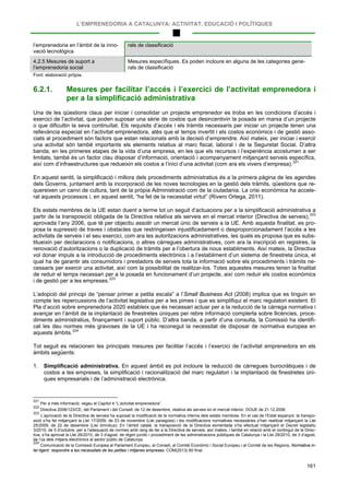 L’EMPRENEDORIA A CATALUNYA: ACTIVITAT, EDUCACIÓ I POLÍTIQUES
161
l’emprenedoria en l’àmbit de la inno-
vació tecnològica
rals de classificació
4.2.5 Mesures de suport a
l’emprenedoria social
Mesures específiques. Es poden incloure en alguna de les categories gene-
rals de classificació
Font: elaboració pròpia.
6.2.1. Mesures per facilitar l’accés i l’exercici de l’activitat emprenedora i
per a la simplificació administrativa
Una de les qüestions claus per iniciar i consolidar un projecte emprenedor es troba en les condicions d’accés i
exercici de l’activitat, que poden suposar una sèrie de costos que desincentivin la posada en marxa d’un projecte
o que dificultin la seva continuïtat. Els requisits d’accés i els tràmits necessaris per iniciar un projecte tenen una
rellevància especial en l’activitat emprenedora, atès que el temps invertit i els costos econòmics i de gestió asso-
ciats al procediment són factors que estan relacionats amb la decisió d’emprendre. Així mateix, per iniciar i exercir
una activitat són també importants els elements relatius al marc fiscal, laboral i de la Seguretat Social. D’altra
banda, en les primeres etapes de la vida d’una empresa, en les que els recursos i l’experiència acostumen a ser
limitats, també és un factor clau disposar d’informació, orientació i acompanyament mitjançant serveis específics,
així com d’infraestructures que redueixin els costos a l’inici d’una activitat (com ara els vivers d’empresa).221
En aquest sentit, la simplificació i millora dels procediments administratius és a la primera pàgina de les agendes
dels Governs, juntament amb la incorporació de les noves tecnologies en la gestió dels tràmits, qüestions que re-
quereixen un canvi de cultura, tant de la pròpia Administració com de la ciutadania. La crisi econòmica ha accele-
rat aquests processos i, en aquest sentit, “ha fet de la necessitat virtut” (Rivero Ortega, 2011).
Els estats membres de la UE estan duent a terme tot un seguit d’actuacions per a la simplificació administrativa a
partir de la transposició obligada de la Directiva relativa als serveis en el mercat interior (Directiva de serveis),222
aprovada l’any 2006, que té per objectiu assolir un mercat únic de serveis a la UE. Amb aquesta finalitat, es pro-
posa la supressió de traves i obstacles que restringeixen injustificadament o desproporcionadament l’accés a les
activitats de serveis i el seu exercici, com ara les autoritzacions administratives, les quals es proposa que es subs-
titueixin per declaracions o notificacions, o altres càrregues administratives, com ara la inscripció en registres, la
renovació d’autoritzacions o la duplicació de tràmits per a l’obertura de nous establiments. Així mateix, la Directiva
vol donar impuls a la introducció de procediments electrònics i a l’establiment d’un sistema de finestreta única, el
qual ha de garantir als consumidors i prestadors de serveis tota la informació sobre els procediments i tràmits ne-
cessaris per exercir una activitat, així com la possibilitat de realitzar-los. Totes aquestes mesures tenen la finalitat
de reduir el temps necessari per a la posada en funcionament d’un projecte, així com reduir els costos econòmics
i de gestió per a les empreses.223
L’adopció del principi de “pensar primer a petita escala” a l’Small Business Act (2008) implica que es tinguin en
compte les repercussions de l’activitat legislativa per a les pimes i que es simplifiqui el marc regulatori existent. El
Pla d’acció sobre emprenedoria 2020 estableix que és necessari actuar per a la reducció de la càrrega normativa i
avançar en l’àmbit de la implantació de finestretes úniques per rebre informació complerta sobre llicències, proce-
diments administratius, finançament i suport públic. D’altra banda, a partir d’una consulta, la Comissió ha identifi-
cat les deu normes més gravoses de la UE i ha reconegut la necessitat de disposar de normativa europea en
aquests àmbits.224
Tot seguit es relacionen les principals mesures per facilitar l’accés i l’exercici de l’activitat emprenedora en els
àmbits següents:
1. Simplificació administrativa. En aquest àmbit es pot incloure la reducció de càrregues burocràtiques i de
costos a les empreses, la simplificació i racionalització del marc regulatori i la implantació de finestretes úni-
ques empresarials i de l’administració electrònica.
221
Per a més informació, vegeu el Capítol 4 “L’activitat emprenedora”.
222
Directiva 2006/123/CE, del Parlament i del Consell, de 12 de desembre, relativa als serveis en el mercat interior. DOUE de 21.12.2006.
223
L’aprovació de la Directiva de serveis ha suposat la modificació de la normativa interna dels estats membres. En el cas de l’Estat espanyol, la transpo-
sició s’ha fet mitjançant la Llei 17/2009, de 23 de novembre (Llei paraigües) i les modificacions normatives necessàries s’han realitzat mitjançant la Llei
25/2009, de 22 de desembre (Llei òmnibus). En l’àmbit català, la transposició de la Directiva esmentada s’ha efectuat mitjançant el Decret legislatiu
3/2010, de 5 d’octubre, per a l’adequació de normes amb rang de llei a la Directiva de serveis; així mateix, i també en relació amb el contingut de la Direc-
tiva, s’ha aprovat la Llei 26/2010, de 3 d’agost, de règim jurídic i procediment de les administracions públiques de Catalunya i la Llei 29/2010, de 3 d’agost,
de l’ús dels mitjans electrònics al sector públic de Catalunya.
224
Comunicació de la Comissió Europea al Parlament Europeu, al Consell, al Comitè Econòmic i Social Europeu i al Comitè de les Regions, Normativa in-
tel·ligent: respondre a les necessitats de les petites i mitjanes empreses. COM(2013) 60 final.
 