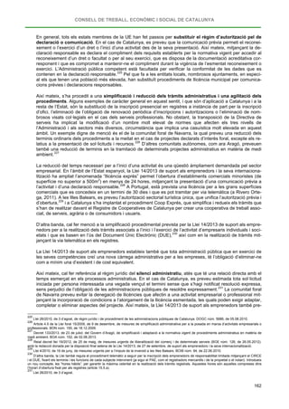 CONSELL DE TREBALL, ECONÒMIC I SOCIAL DE CATALUNYA
162
En general, tots els estats membres de la UE han fet passos per substituir el règim d’autorització pel de
declaració o comunicació. En el cas de Catalunya, es preveu que la comunicació prèvia permeti el reconei-
xement o l’exercici d’un dret o l’inici d’una activitat des de la seva presentació. Així mateix, mitjançant la de-
claració responsable es declara el compliment dels requisits establerts per la normativa vigent per accedir al
reconeixement d’un dret o facultat o per al seu exercici, que es disposa de la documentació acreditativa cor-
responent i que es compromet a mantenir-ne el compliment durant la vigència de l’esmentat reconeixement o
exercici. L’Administració pública competent està facultada per verificar la conformitat de les dades que es
contenen en la declaració responsable.225
Així mateix, s’ha procedit a una simplificació i reducció dels tràmits administratius i una agilitació dels
procediments. Alguns exemples de caràcter general en aquest sentit, i que són d’aplicació a Catalunya i a la
resta de l’Estat, són la substitució de la inscripció presencial en registres a instància de part per la inscripció
d’ofici, l’eliminació de l’obligació de renovació periòdica d’inscripcions i autoritzacions o l’eliminació de nom-
brosos visats col·legials en el cas dels serveis professionals. No obstant, la transposició de la Directiva de
serveis ha implicat la modificació d’un nombre molt elevat de normes que afecten els tres nivells de
l’Administració i als sectors més diversos, circumstància que implica una casuística molt elevada en aquest
àmbit. Un exemple digne de menció és el de la comunitat foral de Navarra, la qual preveu una reducció dels
terminis ordinaris dels procediments a la meitat en el cas de projectes declarats d’interès foral, excepte els re-
latius a la presentació de sol·licituds i recursos.
Pel que fa a les entitats locals, nombrosos ajuntaments, en especi-
al els que tenen una població més elevada, han substituït procediments de llicència municipal per comunica-
cions prèvies i declaracions responsables.
226
D’altres comunitats autònomes, com ara Aragó, preveuen
també una reducció de terminis en la tramitació de determinats projectes administratius en matèria de medi
ambient.227
La reducció del temps necessari per a l’inici d’una activitat és una qüestió àmpliament demandada pel sector
empresarial. En l’àmbit de l’Estat espanyol, la Llei 14/2013 de suport als emprenedors i la seva internaciona-
lització ha ampliat l’anomenada “llicència exprés” permet l’obertura d’establiments comercials minoristes (de
superfície no superior a 500m2
) en menys de 24 hores, mitjançant la presentació d’una comunicació prèvia a
l’activitat i d’una declaració responsable.228
A Portugal, està prevista una llicència per a les grans superfícies
comercials que es concedeix en un termini de 30 dies i que es pot tramitar per via telemàtica (a Rivero Orte-
ga, 2011). A les Illes Balears, es preveu l’autorització sectorial turística única, que unifica l’autorització prèvia i
d’obertura,229
D’altra banda, cal fer menció a la simplificació procedimental prevista per la Llei 14/2013 de suport als empre-
nedors per a la realització dels tràmits associats a l’inici i l’exercici de l’activitat d’empresaris individuals i soci-
etats i que es basen en l’ús del Document Únic Electrònic (DUE),
i a Catalunya s’ha implantat el procediment Coop Exprés, que simplifica i redueix els tràmits que
s’han de realitzar davant el Registre de Cooperatives de Catalunya per crear una cooperativa de treball asso-
ciat, de serveis, agrària o de consumidors i usuaris.
230
La Llei 14/2013 de suport als emprenedors estableix també que tota administració pública que en exercici de
les seves competències creï una nova càrrega administrativa per a les empreses, té l’obligació d’eliminar-ne
com a mínim una d’existent i de cost equivalent.
així com en la realització de tràmits mit-
jançant la via telemàtica en els registres.
Així mateix, cal fer referència al règim jurídic del silenci administratiu, atès que té una relació directa amb el
temps esmerçat en els processos administratius. En el cas de Catalunya, es preveu estimada tota sol·licitud
iniciada per persona interessada una vegada vençut el termini sense que s’hagi notificat resolució expressa,
sens perjudici de l’obligació de les administracions públiques de resoldre expressament.231
225
Llei 26/2010, de 3 d’agost, de règim jurídic i de procediment de les administracions públiques de Catalunya. DOGC núm. 5686, de 05.08.2010.
La comunitat foral
de Navarra preveu evitar la denegació de llicències que afectin a una activitat empresarial o professional mit-
jançant la incorporació de condicions a l’atorgament de la llicència esmentada, les quals poden exigir adaptar,
completar o eliminar aspectes del projecte. Així mateix, la Llei 14/2013 de suport als emprenedors també pre-
226
Article 4.5 de la Llei foral 15/2009, de 9 de desembre, de mesures de simplificació administrativa per a la posada en marxa d’activitats empresarials o
professionals. BON núm. 155, de 18.12.2009.
227
Decret 133/2013, de 23 de juliol, del Govern d’Aragó, de simplificació i adaptació a la normativa vigent de procediments administratius en matèria de
medi ambient. BOA núm. 152, de 02.08.2013.
228
Reial decret llei 19/2012, de 25 de maig, de mesures urgents de liberalització del comerç i de determinats serveis (BOE núm. 126, de 26.05.2012).
amb la redacció donada per la disposició final setena de la Llei 14/2013, de 27 de setembre, de suport als emprenedors i la seva internacionalització.
229
Llei 4/2010, de 16 de juny, de mesures urgents per a l’impuls de la inversió a les Illes Balears. BOIB núm. 94, de 22.06.2010.
230
D’altra banda, la Llei també regula el procediment telemàtic a seguir per la inscripció dels emprenedors de responsabilitat limitada mitjançant el CIRCE
i el DUE, fixant els terminis i les funcions de cada subjecte intervinent (ja sigui el PAE, com el registradors mercantils i de la propietat o el notari). Introdueix
un nou concepte, les “hores hàbils”, per garantir la màxima celeritat en la realització dels tràmits registrals. Aquestes hores són aquelles compreses dins
l’horari d’obertura fixat per als registres (article 15.5.a).
231
Llei 26/2010, de 3 d’agost.
 