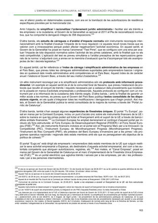 L’EMPRENEDORIA A CATALUNYA: ACTIVITAT, EDUCACIÓ I POLÍTIQUES
163
veu el silenci positiu en determinades ocasions, com ara en la tramitació de les autoritzacions de residència
específiques previstes per la mencionada Llei.
Amb l’objectiu de simplificar i racionalitzar l’ordenament jurídic administratiu i facilitar així els tràmits a
les empreses i a la ciutadania, el Govern de la Generalitat va aprovar el 2011 el Pla de racionalització norma-
tiva, que ha comportat la derogació íntegra de 358 disposicions.232
D’altra banda, els estudis de càrregues o d’anàlisi d’impacte normatiu són instruments reconeguts inter-
nacionalment amb la finalitat d’avaluar l’impacte de la nova regulació i si aquesta recull noves traves que es
valoren com a innecessàries perquè poden afectar negativament l’activitat econòmica. En aquest sentit, el
Govern de la Generalitat ha posat en marxa l’anomenat “Test Pime”, que es configura com una eina per ava-
luar l’impacte de tota disposició normativa sobre l’activitat de les pimes catalanes, amb la finalitat que no els
resti competitivitat. L’aplicació del test es preveu simultània a l’anàlisi preceptiva de les repercussions gene-
rals de la norma i s’adjuntarà com a annex en la memòria d’avaluació que ha d’acompanyar tots els avantpro-
jectes de llei i decrets legislatius.233
En aquest àmbit, cal fer referència a l’índex de càrrega i simplificació administrativa de les empreses en
el País Basc, que preveu totes les càrregues administratives suportades pels emprenedors bascos i origina-
des en qualsevol dels nivells administratius amb competències en el País Basc. Aquest índex és de caràcter
anual i l’elabora el Govern Basc, a través del seu institut d’estadística.234
Un altre instrument reconegut per a la simplificació administrativa són els protocols amb informació proce-
dimental. Un exemple en aquest sentit és el de la comunitat foral de Navarra, que preveu l’elaboració de pro-
tocols que recullin el conjunt de tràmits i requisits necessaris per a cadascun dels procediments que incideixin
en la posada en marxa d’activitats empresarials o professionals. Aquests protocols es configuren com un ins-
trument per a la informació de la ciutadania dels tràmits exigits. D’altra banda, i amb la finalitat de garantir un
millor accés a les normes, es preveu que el Govern del País Basc publiqui textos consolidats de les dispo-
sicions vigents, en els quals s’integraran totes les modificacions i derogacions que s’hagin produït. Així ma-
teix, el Govern de la Generalitat publica la versió consolidada de la majoria de normes a través del “Portal Ju-
rídic de Catalunya”.
D’altra banda, també s’han assajat algunes experiències de finestretes úniques. El portal “Tu Europa”, po-
sat en marxa per la Comissió Europea, inclou un punt d’accés únic sobre els instruments financers de la UE i
sobre la manera en que les pimes poden sol·licitar el finançament amb el suport de la UE a través de bancs i
altres entitats financeres.235
La Comissió Europea ha ampliat darrerament el contingut d’aquest portal per in-
cloure els fons estructurals: el Fons Europeu de Desenvolupament Regional (FEDER) i el Fons Social Euro-
peu (FSE).236
Així, els instruments financers inclosos en el portal són el Programa Marc per a la Innovació i la
Competitivitat (PIC), l’Instrument Europeu de Microfinançament Progress (Microfinançament Progress),
l’Instrument de Risc Compartit (PM7), els préstecs del Banc Europeu d’inversions per a les pimes i els pro-
grames operatius nacionals i regionals dels estats membres amb els que es persegueixen els objectius de la
política de cohesió.237
El portal “Eugo.es” està dirigit als empresaris i emprenedors dels estats membres de la UE que vulguin realit-
zar la seva activitat empresarial a Espanya, als destinataris d’aquesta activitat empresarial, així com a les au-
toritats competents que atorguen autoritzacions, registres, etc.238
“Canal Empresa”Així mateix, el , posat en
marxa pel Govern de la Generalitat de Catalunya en el marc d’implementació de la Finestreta Única Empresa-
rial (FUE),239
232
El pla es va aprovar per Acord de Govern del dia 29.03.2011. En els Acords de Govern de 28.06.2011 es va fer pública la quantia definitiva de les dis-
posicions derogades (358, entre les quals hi ha 224 decrets, 100 ordres i 34 articles i altres normes).
és un portal electrònic que aglutina tràmits i serveis per a les empreses, per als i les professio-
nals i per a les persones intermediàries.
233
Aquest Test es va aprovar en la reunió del Consell Executiu de 28.05.2013.
234
Llei 6/2012, de 28 de juny, de suport a les persones emprenedores i a la petita empresa del País Basc. BOPV núm. 132, de 06.07.2012.
235
Aquest és el resultat del Pla d’acció de la Comissió per millorar l’accés de les pimes al finançament. COM (2011) 870 final.
236
Comunicat de premsa de la Comissió Europea, de 25.06.2013. Ajudar a les empreses a accedir al finançament de la UE: els fons estructurals
s’incorporen al portal únic.
237
Aquests instruments es desenvolupen a l’epígraf següent, sobre les mesures de suport al finançament de la iniciativa emprenedora.
238
La Llei 14/2013 de suport als emprenedors preveu la integració en els PAE d’aquesta finestreta única i la resta d’existents a l’Estat.
239
Les mesures per a la implementació de la FUE a Catalunya s’aproven per Acord de Govern de 15.03.2011. El marc jurídic de suport de la FUE s’inicia
l’any 2008 amb el Decret 106/2008, de 6 de maig, de mesures per a l’eliminació de tràmits i la simplificació de procediments per facilitar l’activitat econòmi-
ca i, posteriorment, amb la Llei 26/2010, de 3 d’agost, de règim jurídic i de procediment de les administracions públiques de Catalunya, en la qual
s’estableix el dret de la ciutadania a obtenir informació i a tramitar des d’una finestreta única tots els procediments necessaris per accedir a una activitat
econòmica i exercir-la. Així mateix, el Decret legislatiu 3/2010, de 5 d’octubre, d’adequació de normes amb rang de llei a la Directiva de Serveis, va més
enllà i estableix l’obligatorietat de la Generalitat i els ajuntaments de prestar els serveis a través d’una finestreta única.
 