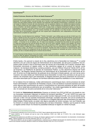 CONSELL DE TREBALL, ECONÒMIC I SOCIAL DE CATALUNYA
164
Canal Empresa
240
Cristina Pruñonosa. Directora de l'Oficina de Gestió Empresarial
241
Canal Empresa és el portal de serveis i tràmits “multiadministració” que la Generalitat posa al servei d’empresaris i pro-
fessionals. Té una part pública i una part privada, per a l’accés a la qual la persona usuària s’ha d’autenticar. Els con-
tinguts de la part pública pretenen donar resposta a les preguntes més habituals d’emprenedors i empresaris, les quals
van sorgint en diferents moments del cicle empresarial, com ara qüestions relatives a la viabilitat del projecte empresa-
rial, a la figura jurídica que més s’adapta al tipus de projecte, etc. També s’expliquen els requisits per instal·lar una acti-
vitat en el territori i els tràmits existents en l’àmbit local. A banda d’això, es disposa d’informació relativa a la fase de
consolidació i creixement. Una altra manera en la que el Canal Empresa organitza la informació és per àmbits temàtics
(finançament, internacionalització, etc.) i per sectors d’activitat; així, per exemple, en la fitxa de bars i restaurants, es
pot trobar tota la documentació necessària per obrir aquest tipus d’establiments, amb independència de quina sigui
l’administració competent de cada tràmit.
D’altra banda, el portal disposa de la “pestanya” “Tràmits i formularis”, que s’utilitza quan ja es té clar el tràmit que s’ha
de fer; si aquest no és el cas, es pot fer ús de la cerca guiada, l’eina més innovadora del Canal Empresa, la qual es pot
utilitzar quan es desconeix el tràmit que s’ha de realitzar, mitjançant la introducció de l’activitat que es vol desenvolupar.
A través d’aquesta eina, es responen una sèrie de preguntes relacionades amb l’activitat en qüestió (si es vol iniciar,
ampliar..., el municipi on es vol realitzar, etc.). En base a les respostes, el resultat final del procés de cerca guiada és
un mapa que indica quins són tots els tràmits que s’han de fer per iniciar l’activitat, indicant si són estatals, de compe-
tència de la Generalitat de Catalunya, o locals; a més a més, es genera un PDF que informa sobre les preguntes i res-
postes, els tràmits a realitzar de manera detallada, els formularis que s’han de complementar, la documentació a apor-
tar, les taxes a pagar i les oficines on es pot fer la tramitació. Aquesta eina està en producció a Canal Empresa, però
encara s’està en procés de configuració de tots els tràmits que una empresa pot necessitar per portar a terme la seva
activitat, per tant, el resultat obtingut pot no incloure tots els tràmits.
El Canal Empresa també disposa d’una part privada, la qual es pot personalitzar, i a través de la qual la persona usuà-
ria pot fer totes les gestions necessàries per portar a terme l’activitat econòmica desitjada i rebre avisos sobre temes
diversos (i.e. subvencions) que siguin del seu interès.
D’altra banda, s’ha aprovat la creació de la Seu electrònica de la Generalitat de Catalunya,242
En la mateixa línia de Catalunya, moltes administracions autonòmiques duen a terme processos de simpli-
ficació administrativa i implantació de finestretes úniques, si bé cal destacar la previsió expressa que incor-
poren algunes lleis autonòmiques de suport a l’emprenedoria de l’aprovació periòdica de plans de simplifi-
cació, amb el detall dels procediments que cal simplificar i les unitats responsables de realitzar aquest pro-
cés. Un exemple són els plans semestrals de la Comunitat Valenciana.
un portal
electrònic únic per a tots els òrgans de l’Administració de la Generalitat, des del qual la ciutadania i les em-
preses poden accedir a tota la informació sobre els serveis de la Generalitat, fer-hi tràmits i presentar elec-
trònicament documents al registre públic. La Seu electrònica aplega tot el conjunt de serveis, punts
d’atenció i de tramitació electrònica i portals ja existents, com ara l’Oficina Virtual de Tràmits (OVT), el Ca-
nal Empresa o la Plataforma de Serveis de Contractació Pública. La Seu electrònica disposa del Tauler
Electrònic i del Registre General Electrònic de l’Administració de la Generalitat com a instruments de su-
port. El primer és el mitjà electrònic de publicació de la informació d’interès general, així com de les comu-
nicacions i els actes dictats per l’Administració de la Generalitat i la resta d’ens previstos en els què la ciu-
tadania i les empreses siguin part interessada. El Registre electrònic permet la presentació de comunicaci-
ons sobre assumptes que no disposin de tramitació telemàtica específica habilitada en la seu electrònica.
243
En l’àmbit de l’Administració electrònica, Espanya va introduir l’any 2010 el DUE per a la posada en mar-
xa d’empreses individuals mitjançant el sistema de tramitació telemàtica.244
240
La Llei 14/2013 de suport als
emprenedors amplia els procediments que es poden tramitar mitjançant el DUE, com ara els tràmits neces-
saris per a l’alta i inici de l’activitat d’empresaris individuals i societats mercantils, així com la constitució de
societats de responsabilitat limitada o la inscripció en el Registre Mercantil dels emprenedors de responsa-
bilitat limitada. D’altra banda, es poden citar alguns exemples de l’entorn europeu, com ara Finlàndia, que
ha introduït un compte virtual per als impostos per a tot tipus d’empreses, i Polònia, que ha posat en marxa
un registre central virtual i ha introduït la possibilitat d’efectuar el registre en l’àmbit municipal.
http://www20.gencat.cat/portal/site/canalempresa
241
Compareixença celebrada el dia 19 de juny del 2013 al CTESC. Resum elaborat pels serveis tècnics del CTESC.
242
Decret 232/2013, de 15 d’octubre, pel qual es crea la Seu electrònica. DOGC núm. 6482, de 17.10.2013. Per a més informació vegeu:
https://seu.gencat.cat/
243
Disposició final setena de la Llei 2/2012, de 14 de juny, de mesures urgents de suport a la iniciativa empresarial i els emprenedors, microempreses i
petites i mitjanes empreses de la Comunitat Valenciana. BOE núm. 161, de 6.7.2012.
244
Reial decret 368/2010, pel que es regulen les especificacions i condicions per a la utilització del document únic electrònic (DUE) per a la posada en
marxa de les empreses individuals mitjançant el sistema de tramitació telemàtica. BOE núm. 92, de 16.04.2010.
 