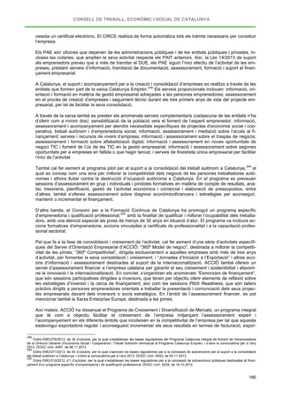 CONSELL DE TREBALL, ECONÒMIC I SOCIAL DE CATALUNYA
166
cessita un certificat electrònic. El CIRCE realitza de forma automàtica tots els tràmits necessaris per constituir
l’empresa.
Els PAE són oficines que depenen de les administracions públiques i de les entitats públiques i privades, in-
closes les notaries, que amplien la seva activitat respecte els PAIT anteriors. Així, la Llei 14/2013 de suport
als emprenedors preveu que a més de tramitar el DUE, els PAE siguin l’inici efectiu de l’activitat de les em-
preses, prestant serveis d’informació, tramitació de documentació, assessorament, formació i suport al finan-
çament empresarial.
A Catalunya, el suport i acompanyament per a la creació i consolidació d’empreses es realitza a través de les
entitats que formen part de la xarxa Catalunya Emprèn.248
A través de la xarxa també es presten els anomenats serveis complementaris (cadascuna de les entitats n’ha
d’oferir com a mínim dos): sensibilització de la població vers el foment de l’esperit emprenedor; informació,
assessorament i acompanyament per atendre necessitats específiques de projectes d’economia social i coo-
perativa, treball autònom i d’emprenedoria social; informació, assessorament i mediació sobre l’accés al fi-
nançament; serveis i recursos de vivers d’empresa; informació i assessorament sobre el traspàs de negocis;
assessorament i formació sobre alfabetització digital; informació i assessorament en noves oportunitats de
negoci TIC i foment de l’ús de les TIC en la gestió empresarial; informació i assessorament sobre segones
oportunitats per a empreses en fallida o que hagin tancat; i serveis de finestreta única empresarial per facilitar
l’inici de l’activitat.
Els serveis proporcionats inclouen: informació, ori-
entació i formació en matèria de gestió empresarial adreçades a les persones emprenedores; assessorament
en el procés de creació d’empreses i seguiment tècnic durant els tres primers anys de vida del projecte em-
presarial, per tal de facilitar la seva consolidació.
També cal fer esment al programa pilot per al suport a la consolidació del treball autònom a Catalunya,249
D’altra banda, el Consorci per a la Formació Contínua de Catalunya ha promogut un programa específic
d’emprenedoria i qualificació professional,
el
qual es concep com una eina per millorar la competitivitat dels negocis de les persones treballadores autò-
nomes i alhora lluitar contra la destrucció d’ocupació autònoma a Catalunya. En el programa es preveuen
sessions d’assessorament en grup i individuals i píndoles formatives en matèria de compte de resultats, anà-
lisi, tresoreria, planificació, gestió de l’activitat econòmica i comercial i elaboració de pressupostos, entre
d’altres; també s’ofereix assessorament sobre diagnosi econòmicofinancera i estratègies per aconseguir,
mantenir o incrementar el finançament.
250
Pel que fa a la fase de consolidació i creixement de l’activitat, cal fer esment d’una sèrie d’activitats específi-
ques del Servei d’Orientació Empresarial d’ACCIÓ: “360º Model de negoci”, destinada a millorar la competiti-
vitat de les pimes; “360º Competitivitat”, dirigida exclusivament a aquelles empreses amb més de tres anys
d’activitat, per fomentar la seva consolidació i creixement; i “Jornades d’Iniciació a l’Exportació” i altres acci-
ons d’informació i assessorament destinades al suport de la internacionalització. ACCIÓ també ofereix un
servei d’assessorament financer a l’empresa catalana per garantir el seu creixement i sostenibilitat i afavorir-
ne la innovació i la internacionalització. En concret, s’organitzen els anomenats “Esmorzars de finançament”,
que són sessions participatives dirigides a inversors, que tenen per objectiu oferir elements de reflexió sobre
les estratègies d’inversió i la cerca de finançament, així com les sessions Pitch Readiness, que són tallers
pràctics dirigits a persones emprenedores orientats a treballar la presentació i comunicació dels seus projec-
tes empresarials davant dels inversors o socis estratègics. En l’àmbit de l’assessorament financer, es pot
mencionar també la Xarxa Enterprise Europe, destinada a les pimes.
amb la finalitat de qualificar i millorar l’ocupabilitat dels treballa-
dors, amb una atenció especial als joves de menys de 30 anys en situació d’atur. El programa va incloure ac-
cions formatives d’emprenedoria, accions vinculades a certificats de professionalitat i a la capacitació profes-
sional sectorial.
Així mateix, ACCIÓ ha dissenyat el Programa de Creixement i Diversificació de Mercats, un programa integral
que té com a objectiu facilitar el creixement de l’empresa mitjançant l’assessorament expert i
l’acompanyament en els diferents àmbits que incideixen en la competitivitat de l’empresa per tal que aquesta
esdevingui exportadora regular i aconsegueixi incrementar els seus resultats en termes de facturació, expor-
248
Ordre EMO/276/2013, de 30 d’octubre, per la qual s’estableixen les bases reguladores del Programa Catalunya integral de foment de l’emprenedoria
de la Direcció General d’Economia Social i Cooperativa i Treball Autònom emmarcat al Programa Catalunya Emprèn, i s’obre la convocatòria per a l’any
2013. DOGC núm. 6497, de 08.11.2013.
249
Ordre EMO/271/2013, de 30 d’octubre, per la qual s’aproven les bases reguladores per a la concessió de subvencions per al suport a la consolidació
del treball autònom a Catalunya, i s’obre la convocatòria per a l’any 2013. DOGC núm. 6493, de 04.11.2013.
250
Ordre EMO/310/2012, d’1 d’octubre, per la qual s’estableixen les bases reguladores per a la concessió de subvencions públiques destinades al finan-
çament d’un programa específic d’emprenedoria i de qualificació professional. DOGC núm. 6235, de 18.10.2012.
 