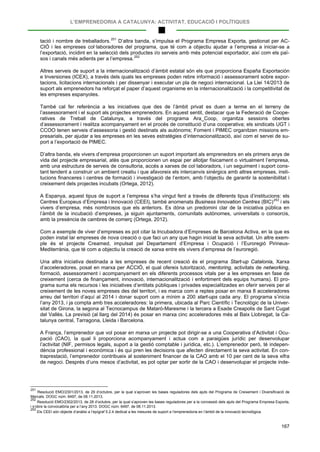 L’EMPRENEDORIA A CATALUNYA: ACTIVITAT, EDUCACIÓ I POLÍTIQUES
167
tació i nombre de treballadors.251
D’altra banda, s’impulsa el Programa Empresa Exporta, gestionat per AC-
CIÓ i les empreses col·laboradores del programa, que té com a objectiu ajudar a l’empresa a iniciar-se a
l’exportació, incidint en la selecció dels productes i/o serveis amb més potencial exportador, així com els paï-
sos i canals més adients per a l’empresa.252
Altres serveis de suport a la internacionalització d’àmbit estatal són els que proporciona España Exportación
e Inversiones (ICEX), a través dels quals les empreses poden rebre informació i assessorament sobre expor-
tacions, licitacions internacionals i per dissenyar i executar un pla de negoci internacional. La Llei 14/2013 de
suport als emprenedors ha reforçat el paper d’aquest organisme en la internacionalització i la competitivitat de
les empreses espanyoles.
També cal fer referència a les iniciatives que des de l’àmbit privat es duen a terme en el terreny de
l’assessorament i el suport als projectes emprenedors. En aquest sentit, destacar que la Federació de Coope-
ratives de Treball de Catalunya, a través del programa Ara_Coop, organitza sessions obertes
d’assessorament i realitza acompanyament en el procés de constitució d’una cooperativa; els sindicats UGT i
CCOO tenen serveis d’assessoria i gestió destinats als autònoms; Foment i PIMEC organitzen missions em-
presarials, per ajudar a les empreses en les seves estratègies d’internacionalització, així com el servei de su-
port a l’exportació de PIMEC.
D’altra banda, els vivers d’empresa proporcionen un suport important als emprenedors en els primers anys de
vida del projecte empresarial, atès que proporcionen un espai per allotjar físicament o virtualment l’empresa,
amb una estructura de serveis de consultoria, accés a xarxes de col·laboradors, i un seguiment i suport cons-
tant tendent a construir un ambient creatiu i que afavoreix els intercanvis sinèrgics amb altres empreses, insti-
tucions financeres i centres de formació i investigació de l’entorn, amb l’objectiu de garantir la sostenibilitat i
creixement dels projectes incubats (Ortega, 2012).
A Espanya, aquest tipus de suport a l’empresa s’ha vingut fent a través de diferents tipus d’institucions: els
Centres Europeus d’Empresa i Innovació (CEEI), també anomenats Business Innovation Centres (BIC)253
Com a exemple de viver d’empreses es pot citar la Incubadora d’Empreses de Barcelona Activa, en la que es
poden instal·lar empreses de nova creació o que faci un any que hagin iniciat la seva activitat. Un altre exem-
ple és el projecte Creamed, impulsat pel Departament d’Empresa i Ocupació i l’Euroregió Pirineus-
Mediterrània, que té com a objectiu la creació de xarxa entre els vivers d’empresa de l’euroregió.
i els
vivers d’empresa, més nombrosos que els anteriors. Es dóna un predomini clar de la iniciativa pública en
l’àmbit de la incubació d’empreses, ja siguin ajuntaments, comunitats autònomes, universitats o consorcis,
amb la presència de cambres de comerç (Ortega, 2012).
Una altra iniciativa destinada a les empreses de recent creació és el programa Start-up Catalonia, Xarxa
d’acceleradores, posat en marxa per ACCIÓ, el qual ofereix tutorització, mentoring, activitats de networking,
formació, assessorament i acompanyament en els diferents processos vitals per a les empreses en fase de
creixement (cerca de finançament, innovació, internacionalització i enfortiment dels equips humans). El pro-
grama suma els recursos i les iniciatives d’entitats públiques i privades especialitzades en oferir serveis per al
creixement de les noves empreses des del territori, i es marca com a reptes posar en marxa 8 acceleradores
arreu del territori d’aquí al 2014 i donar suport com a mínim a 200 start-ups cada any. El programa s’inicia
l’any 2013, i ja compta amb tres acceleradores: la primera, ubicada al Parc Científic i Tecnològic de la Univer-
sitat de Girona, la segona al Tecnocampus de Mataró-Maresme i la tercera a Esade Creapolis de Sant Cugat
del Vallès. La previsió (al llarg del 2014) és posar en marxa cinc acceleradores més al Baix Llobregat, la Ca-
talunya central, Tarragona, Lleida i Barcelona.
A França, l’emprenedor que vol posar en marxa un projecte pot dirigir-se a una Cooperativa d’Activitat i Ocu-
pació (CAO), la qual li proporciona acompanyament i actua com a paraigües jurídic per desenvolupar
l’activitat (NIF, permisos legals, suport a la gestió comptable i jurídica, etc.). L’emprenedor però, té indepen-
dència professional i econòmica i és qui pren les decisions que afecten directament la seva activitat. En con-
traprestació, l’emprenedor contribueix al sosteniment financer de la CAO amb el 10 per cent de la seva xifra
de negoci. Després d’uns mesos d’activitat, es pot optar per sortir de la CAO i desenvolupar el projecte inde-
251
Resolució EMO/2301/2013, de 29 d’octubre, per la qual s’aproven les bases reguladores dels ajuts del Programa de Creixement i Diversificació de
Mercats. DOGC núm. 6497, de 08.11.2013.
252
Resolució EMO/2302/2013, de 28 d’octubre, per la qual s’aproven les bases reguladores per a la concessió dels ajuts del Programa Empresa Exporta,
i s’obre la convocatòria per a l’any 2013. DOGC núm. 6497, de 08.11.2013.
253
Els CEEI són objecte d’anàlisi a l’epígraf 5.2.4 dedicat a les mesures de suport a l’emprenedoria en l’àmbit de la innovació tecnològica.
 