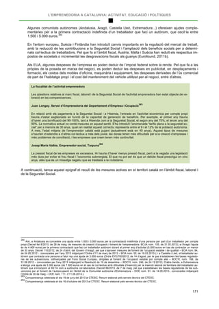 L’EMPRENEDORIA A CATALUNYA: ACTIVITAT, EDUCACIÓ I POLÍTIQUES
171
Algunes comunitats autònomes (Andalusia, Aragó, Castella Lleó, Extremadura...) ofereixen ajudes comple-
mentàries per a la primera contractació indefinida d’un treballador que faci un autònom, que oscil·la entre
1.500 i 5.000 euros.262
En l’entorn europeu, Suècia i Finlàndia han introduït canvis importants en la regulació del mercat de treball,
amb la reducció de les contribucions a la Seguretat Social i l’ampliació dels beneficis socials per a determi-
nats col·lectius de treballadors. Pel que fa a l’àmbit fiscal, Àustria, Malta i Suècia han reduït els respectius im-
postos de societats o incrementat les desgravacions fiscals als guanys (Eurofound, 2011b).
Als EUA, algunes despeses de l’empresa es poden deduir de l’impost federal sobre la renda. Pel que fa a les
pròpies de la posada en marxa del negoci, es poden deduir les despeses en publicitat, en desplaçaments i
formació, els costos dels mobles d’oficina, maquinària i equipament, les despeses derivades de l’ús comercial
de part de l’habitatge propi i el cost del manteniment del vehicle utilitzat per al negoci, entre d’altres.
La fiscalitat de l’activitat emprenedora
Les qüestions relatives al marc fiscal, laboral i de la Seguretat Social de l’activitat emprenedora han estat objecte de va-
loració en les compareixences.
Juan Longay. Servei d’Emprenedoria del Departament d’Empresa i Ocupació
263
En relació amb els pagaments a la Seguretat Social i a Hisenda, l’entrada en l’activitat econòmica per compte propi
hauria d’estar esglaonada en funció de la capacitat de generació de beneficis. Per exemple, el primer any hauria
d’haver una bonificació del 90-100%, tant a Hisenda com a la Seguretat Social, el segon any del 70%, el tercer any del
50%. La normativa actual no conté mesures en aquest sentit. S’ha introduït l’anomenada “tarifa plana a la seguretat so-
cial” per a menors de 30 anys, quan en realitat aquest col·lectiu representa entre el 9 i el 12% de la població autònoma.
A més, l’edat mitjana de l’emprenedor català està pujant (actualment està en 40 anys). Aquest tipus de mesures
s’haurien d’estendre a d’altres col·lectius a més dels joves: les dones tenen més dificultats per a la creació d’empreses i
més problemes de conciliació, i les empreses que creen tenen més continuïtat.
Josep Maria Vallès. Emprenedor social. Tarpuna
264
La pressió fiscal de les empreses és excessiva. Hi hauria d’haver menys pressió fiscal, però a la vegada una legislació
més dura per evitar el frau fiscal i l’economia submergida. El que no pot ser és que un delicte fiscal prescrigui en cinc
anys, atès que és un missatge negatiu que es trasllada a la ciutadania.
A continuació, tanca aquest epígraf el recull de les mesures actives en el territori català en l’àmbit fiscal, laboral i
de la Seguretat Social.
262
Així, a Andalusia es concedeix una ajuda entre 1.500 i 3.000 euros per la contractació indefinida d’una persona per part d’un treballador per compte
propi (Decret llei 8/2013, de 28 de maig, de mesures de creació d’ocupació i foment de l’emprenedoria. BOJA núm. 105, de 31.05.2013); a l’Aragó l’ajuda
és de 4.400 euros per la primera contractació que faci un treballador autònom durant el primer any d’activitat (5.000 euros en cas de contractar un menor
de 30 anys; Decret 110/2012, de 24 d’abril, del Govern d’Aragó, pel que s’aproven mesures de foment de l’ocupació estable i de qualitat – BOA núm. 84,
de 04.05.2012 -, convocades per l’any 2013 mitjançant l’Ordre d’11 de març de 2013 – BOA núm. 55, de 19.03.2013-); i a Castella i Lleó, el treballador au-
tònom que contracta una persona a l’atur rep una ajuda de 3.000 euros (Ordre EYE/700/2012, de 14 d’agost, per la que s’estableixen les bases regulado-
res de les subvencions, cofinançades pel Fons Social Europeu, dirigides al foment de l’ocupació estable por compte aliè – BOCYL núm. 168, de
31.08.2012 – convocades per l’any 2013 mitjançant la Resolució de 19 de desembre – BOCYL núm. 246, de 24.12.2012). D’altra banda, a Extremadura
s’atorga una ajuda de 5.000 euros (de 7.500 euros en el cas de col·lectius amb dificultats d’inserció) per la inserció laboral de familiars del treballador au-
tònom que s’incorporin al RETA com a autònoms col·laboradors (Decret 68/2013, de 7 de maig, pel que s’estableixen les bases reguladores de les sub-
vencions per al foment de l’autoocupació en l’àmbit de la Comunitat autònoma d’Extremadura – DOE núm. 91, de 14.05.2013-, convocades mitjançant
l’Ordre de 30 de maig – DOE núm. 111, d’11.06.2013-).
263
Compareixença celebrada el dia 19 de juny del 2013 al CTESC. Resum elaborat pels serveis tècnics del CTESC.
264
Compareixença celebrada el dia 16 d’octubre del 2013 al CTESC. Resum elaborat pels serveis tècnics del CTESC.
 
