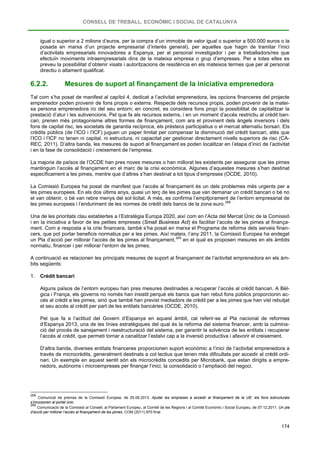 CONSELL DE TREBALL, ECONÒMIC I SOCIAL DE CATALUNYA
174
igual o superior a 2 milions d’euros, per la compra d’un immoble de valor igual o superior a 500.000 euros o la
posada en marxa d’un projecte empresarial d’interès general), per aquelles que hagin de tramitar l’inici
d’activitats empresarials innovadores a Espanya, per al personal investigador i per a treballadors/res que
efectuïn moviments intraempresarials dins de la mateixa empresa o grup d’empreses. Per a totes elles es
preveu la possibilitat d’obtenir visats i autoritzacions de residència en els mateixos termes que per al personal
directiu o altament qualificat.
6.2.2. Mesures de suport al finançament de la iniciativa emprenedora
Tal com s’ha posat de manifest al capítol 4, dedicat a l’activitat emprenedora, les opcions financeres del projecte
emprenedor poden provenir de fons propis o externs. Respecte dels recursos propis, poden provenir de la matei-
xa persona emprenedora i/o del seu entorn; en concret, es considera fons propi la possibilitat de capitalitzar la
prestació d’atur i les subvencions. Pel que fa als recursos externs, i en un moment d’accés restrictiu al crèdit ban-
cari, prenen més protagonisme altres formes de finançament, com ara el provinent dels àngels inversors i dels
fons de capital risc, les societats de garantia recíproca, els préstecs participatius o el mercat alternatiu borsari. Els
crèdits públics (de l’ICO i l’ICF) juguen un paper limitat per compensar la disminució del crèdit bancari, atès que
l’ICO i l’ICF no tenen ni capital, ni estructura, ni capacitat per gestionar directament nivells superiors de risc (CA-
REC, 2011). D’altra banda, les mesures de suport al finançament es poden localitzar en l’etapa d’inici de l’activitat
i en la fase de consolidació i creixement de l’empresa.
La majoria de països de l’OCDE han pres noves mesures o han millorat les existents per assegurar que les pimes
mantinguin l’accés al finançament en el marc de la crisi econòmica. Algunes d’aquestes mesures s’han destinat
específicament a les pimes, mentre que d’altres s’han destinat a tot tipus d’empreses (OCDE, 2010).
La Comissió Europea ha posat de manifest que l’accés al finançament és un dels problemes més urgents per a
les pimes europees. En els dos últims anys, quasi un terç de les pimes que van demanar un crèdit bancari o bé no
el van obtenir, o bé van rebre menys del sol·licitat. A més, es confirma l’empitjorament de l’entorn empresarial de
les pimes europees i l’enduriment de les normes de crèdit dels bancs de la zona euro.268
Una de les prioritats clau establertes a l’Estratègia Europa 2020, així com en l’Acta del Mercat Únic de la Comissió
i en la iniciativa a favor de les petites empreses (Small Business Act) és facilitar l’accés de les pimes al finança-
ment. Com a resposta a la crisi financera, també s’ha posat en marxa el Programa de reforma dels serveis finan-
cers, que pot portar beneficis normatius per a les pimes. Així mateix, l’any 2011, la Comissió Europea ha endegat
un Pla d’acció per millorar l’accés de les pimes al finançament,269
A continuació es relacionen les principals mesures de suport al finançament de l’activitat emprenedora en els àm-
bits següents:
en el qual es proposen mesures en els àmbits
normatiu, financer i per millorar l’entorn de les pimes.
1. Crèdit bancari
Alguns països de l’entorn europeu han pres mesures destinades a recuperar l’accés al crèdit bancari. A Bèl-
gica i França, els governs no només han insistit perquè els bancs que han rebut fons públics proporcionin ac-
cés al crèdit a les pimes, sinó que també han previst mediadors de crèdit per a les pimes que han vist rebutjat
el seu accés al crèdit per part de les entitats bancàries (OCDE, 2010).
Pel que fa a l’actitud del Govern d’Espanya en aquest àmbit, cal referir-se al Pla nacional de reformes
d’Espanya 2013, una de les línies estratègiques del qual és la reforma del sistema financer, amb la culmina-
ció del procés de sanejament i reestructuració del sistema, per garantir la solvència de les entitats i recuperar
l’accés al crèdit, que permeti tornar a canalitzar l’estalvi cap a la inversió productiva i afavorir el creixement.
D’altra banda, diverses entitats financeres proporcionen suport econòmic a l’inici de l’activitat emprenedora a
través de microcrèdits, generalment destinats a col·lectius que tenen més dificultats per accedir al crèdit ordi-
nari. Un exemple en aquest sentit són els microcrèdits concedits per Microbank, que estan dirigits a empre-
nedors, autònoms i microempreses per finançar l’inici, la consolidació o l’ampliació del negoci.
268
Comunicat de premsa de la Comissió Europea, de 25.06.2013. Ajudar les empreses a accedir al finançament de la UE: els fons estructurals
s’incorporen al portal únic.
269
Comunicació de la Comissió al Consell, al Parlament Europeu, al Comitè de les Regions i al Comitè Econòmic i Social Europeu, de 07.12.2011. Un pla
d’acció per millorar l’accés al finançament de les pimes. COM (2011) 870 final.
 